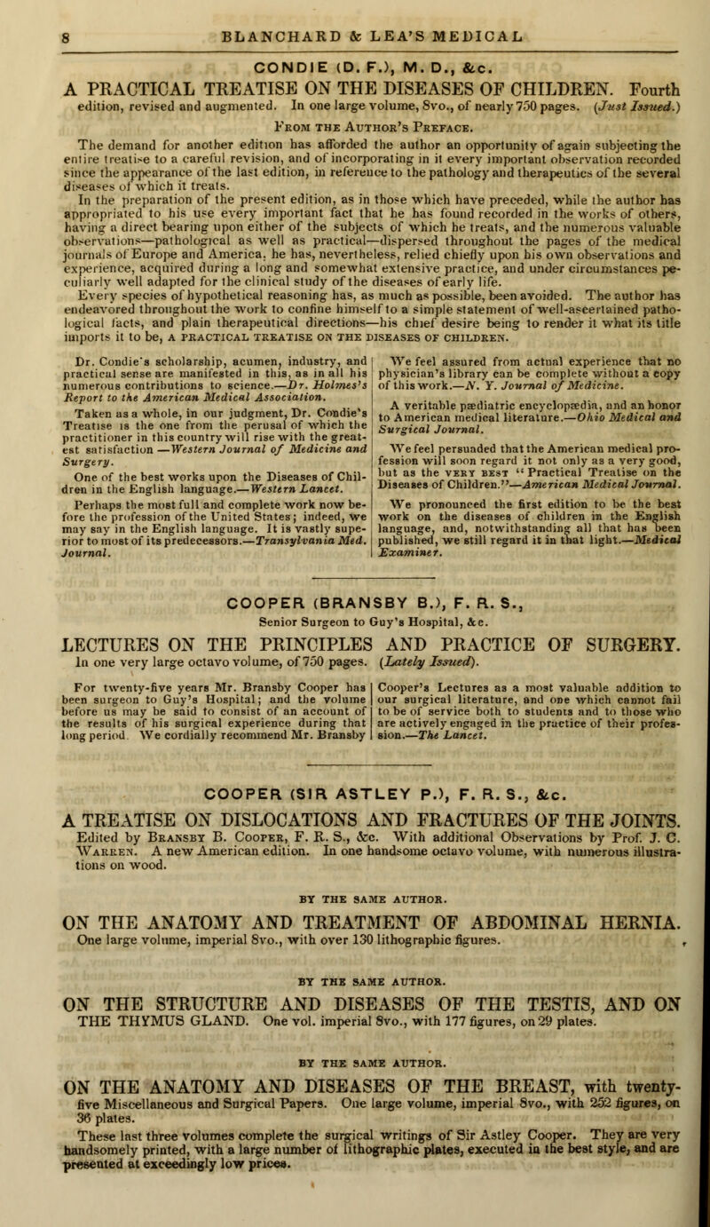 CONDIE (D. F.), M. D., &c. A PRACTICAL TREATISE ON THE DISEASES OF CHILDREN. Fourth edition, revised and augmented. In one large volume, 8vo., of nearly 750 pages. (Just Issued.) From the Author's Preface. The demand for another edition has afforded the author an opportunity of again subjecting the entire treatise to a careful revision, and of incorporating in it every important observation recorded since the appearance of the last edition, in reference to the pathology and therapeutics of the several diseases of which it treats. In the preparation of the present edition, as in those which have preceded, while the author has appropriated to his use every important fact that he has found recorded in the works of others, having a direct bearing upon either of the subjects of which he treats, and the numerous valuable observations—pathological as well as practical—dispersed throughout the pages of the medical journals of Europe and America, he has, nevertheless, relied chiefly upon bis own observations and experience, acquired during a long and somewhat extensive practice, and under circumstances pe- culiarly well adapted for the clinical study of the diseases of early life. Every species of hypothetical reasoning has, as much as possible, been avoided. The author has endeavored throughout the work to confine himself to a simple statement of well-ascertained patho- logical facts, and plain therapeutical directions—his chief desire being to render it what its title imports it to be, a practical treatise on the diseases of children. Dr. Condie*s scholarship, acumen, industry, and practical sense are manifested in this, as in all his numerous contributions to science.—Dr. Holmes's Report to the American Medical Association. Taken as a whole, in our judgment, Dr. Condie's Treatise is the one from the perusal of which the practitioner in this country will rise with the great- est satisfaction —Western Journal of Medicine and Surgery. One of the best works upon the Diseases of Chil- dren in the English language.—Western Lancet. Perhaps the most full and complete work now be- fore the profession of the United States; indeed, we may say in the English language. It is vastly supe- rior to most of its predecessors.—Transylvania Med. Journal. We feel assured from actual experience that no physician's library can be complete without a copy of this work.—N. Y. Journal of Medicine. A veritable psediatTic encyclopaedia, and an honor to American medical literature.—Ohio Medical and Surgical Journal. We feel persuaded that the American medical pro- fession will soon regard it not only as a very good, but as the very best Practical Treatise on the Diseases of Children.—American Medical Journal. We pronounced the first edition to be the best work on the diseases of children in the English language, and, notwithstanding all that has been published, we still regard it in that light.—Medical Examiner. COOPER (BRANSBY B.), F. R. S., Senior Surgeon to Guy's Hospital, &c. LECTURES ON THE PRINCIPLES AND PRACTICE OF SURGERY. In one very large octavo volume, of 750 pages. (Lately Issued). For twenty-five years Mr. Bransby Cooper has been surgeon to Guy's Hospital; and the volume before us may be said to consist of an account of the results of his surgical experience during that long period. We cordially recommend Mr. Bransby Cooper's Lectures as a most valuable addition to our surgical literature, and one which cannot fail to be of service both to students and to those who are actively engaged in the practice of their profes- sion.—The Lancet. COOPER (SIR ASTLEY P.), F. R. S., &c. A TREATISE ON DISLOCATIONS AND FRACTURES OF THE JOINTS. Edited by Bransby B. Cooper, F. R. S., &c. With additional Observations by Prof. J. C. Warren. A new American edition. In one handsome octavo volume, with numerous illustra- tions on wood. BY THE SAME AUTHOR. ON THE ANATOMY AND TREATMENT OF ABDOMINAL HERNIA. One large volume, imperial 8vo., with over 130 lithographic figures. , BY THE SAME AUTHOR. ON THE STRUCTURE AND DISEASES OF THE TESTIS, AND ON THE THYMUS GLAND. One vol. imperial 8vo., with 177 figures, on 29 plates. BY THE SAME AUTHOR. ON THE ANATOMY AND DISEASES OF THE BREAST, with twenty- five Miscellaneous and Surgical Papers. One large volume, imperial 8vo., with 252 figures, on 36 plates. These last three volumes complete the surgical writings of Sir Astley Cooper. They are very handsomely printed, with a large number oi lithographic plates, executed in the best style, and are presented at exceedingly low prices.