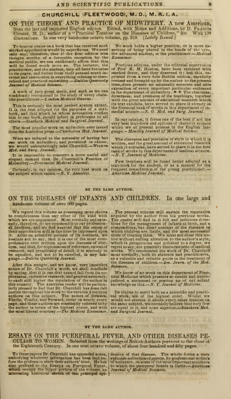 CHURCHILL (FLEETWOOD), M. D., M. R. I. A. ON THE THEORY AND PRACTICE OF MIDWIFERY. A new American, from the last and improved English edition. Edited, with Notes and Additions, by D. Francis Condie. M. D.. author of a Practical Treatise on the Diseases of Children, 5cc. With 139 illustrations. In one very handsome octavo volume, pp. 510. (Lately Issued.) No work holds a higher position, or is more de- serving of being placed in the hands of the tyro, the advanced student, or the practitioner.—Medical Examiner. To bestow praise on a book that has received such marked approbation would he superfluous. We need only say. therefore, that if the first edition was thought worthy of a favorable reception by the medical public, we can confidently affirm that this will be found much more so. The lecturer, the practitioner, and the student, may all have recourse to its pnges. and derive from their perusal much in- terest and instruction in everything relating to theo- retical and practical midwifery.—Dublin Quarterly Journal of Medical Science. A work of very great merit, and such as we can confidently recommend to the study of every obste- tric practitioner.—London Medical Gazelle. This is certainly the most perfect system extant, ft is the best adapted for the purposes of a text- book, and that which lie whose necessities confine him to one book, should select in preference to all others.—Southern Medical and Surgical Journal. The most popular work on midwifery ever issued from the American press.—Charleston Med. Journal. Were we reduced to the necessity of having but ame work on midwifery, and permitted to choose. we would unhesitatingly take Churchill.—Western Med. and Surg. Journal. It is impossible to conceive a more useful and elegant manual titan Dr. Churchill's Practice of Midwifery.—Provincial Medical Journal. Certainly, in our opinion, the very best work on the subject which exists.—X. Y. Annalist. Previous editions, under the editorial supervision of Prof R. M. Huston, have been received with marked favor, and they deserved it: but this, re- printed from a very late Dublin edition, carefully revised and brought up by the author to the present time, does present an unusually accurate and able exposition of every important particular embraced in the department of midwifery. * * The clearness, directness, and precision of its teachings, together with the great amount of statistical research which its text exhibits, have served to place it already in the foremost rank of works in this department of re- medial science.—tf. O. Med. and Surg. Journal. Tn our opinion, it forms one of the best if not the very best text-book and epitome of obstetric science which we at present possess in the English lan- guage.— Monthly Journal of Medical Science. The clearness and precision of style in which it is written, and the great amount of statistical research which it contains, have served to place it in the first rank of works in this departmentof medical science. — Ar. Y. Journal of Medicine. Few treatises will be found better adapted as a text-book for the student, or as a manual for the frequent consultation of the young practitioner.— American Medical Journal. BY THE SAKE AUTHOR. ON THE DISEASES OF INFANTS AND CHILDREN, handsome volume of over 600 pages. We regard this volume as possessing more claims to completeness than any other of the kind with which we are acquainted. Most cordially and earn- estly, therefore, do we commend it to our profession- al brethren, and we feel assured that the stamp of their approbation will in due time be impressed upon it. After an attentive perusal of its contents, we hesitate not to say. that it is one of the most com- prehensive ever written upon the diseases of chil- dren, and that, for copiousness of reference, extent of research, and perspicuity of detail, it is scarcely to be equalled, and not to be excelled, in any lan- guage.—Dublin Quarterly Journal. After this meagre, and we know, very imperfect notice o( Dr. Churchill's work, we shail conclude by saying, that it is one that cannot fail from its co- piousness, extensive research, and general accuracy, to exalt still higher the reputation of the author in this country. The American reader will be particu- larly pleased to find that Dr. Churchill has done full justice throughout his work to the various American authors <>n this subject. The names of Dewees. Eberle, Condie. and Stewart, occur on nearly every page, and these authors are constantly referred toby the author in terms of the highest praise, and with the most liberal courtesy.—The Medical Examiner. ! In one large and The present volume will sustain the reputation acquired by the author from his previous works. The reader will find in it full and judicious direc- tions for the management of infants at birth, and a compendious, but clear account of the diseases to which children are liable, and the most successful mode of treating them. We must not close this no- tice without calling attention to the author's style, which is perspicuous and polished to a degree, we regret to say, not generally characteristic of medical works. We recommend the work of Dr. Churchill most cordially, both to students and practitioners, as a valuable and reliable guide in the treatment of the diseases of children.—Am. Journ. of the Med. Sciences. We know of no work on this department of Prac- tical Medicine which presents so candid and unpre- judiced a statement or posring up of our actual knowledge as this.—N. Y. Journal of Medicine. Its claims to merit both as a scientific and practi- cal work, are of the highest order. Whilst we would not elevate it above every other treatise on the same subject, we certainly believe that very few are equal to it, and none superior.—Southern Mtd. and Surgical Journal. BY THE SAME AUTHOR. ESSAYS ON THE PUERPERAL FEVER, AND OTHER DISEASES PE- CUL1AR TO WOMEN. Selected from the writings of British Authors previous to the close of the Eighteenth Century. In one neat octavo volume^ of about four hundred and fifty pages. To these papers Dr. Churchill has appended notes, embodying whatever information has been laid be- fore the professor, since their authors' time. He has also prefixed to the Essays on Puerperal Fever, which occupy the larger portion of the volume, an interesting historical sketch of the principal epi- demics of that disease. The whole forms a very valuable collection of papers, by professional writers of eminence, on some of the most important accidents to which the puerperal female is liable.—American Journal of Medical Sciences.