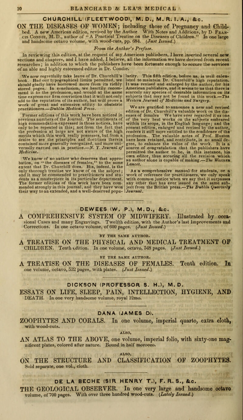 CHURCHILL (FLEETWOOD), M. D., M. R. I. A., &c. ON THE DISEASES OF WOMEN; including those of Pregnancy and Child- bed. A new American edition, revised by the Author. With Notes and Additions, by D Fran- cis Condie, M. D., author of A Practical Treatise on the Diseases of Children. In one large and handsome octavo volume, with wood-cuts, pp. 684. {Just Issued.) From the Author's Preface. In reviewing this edition, at the request of my American publishers, I have inserted several new sections and chapters, and I have added, I believe, all the information we have derived from recent researches; in addition to which the publishers have been fortunate enough to secure the services of an able and highly esteemed editor in Dr. Condie. We now regretfully take leave of Dr. Churchill's book. Had our typographical limits permitted, we should gladly have borrowed more from its richly stored pages. In conclusion, we heartily recom- mend it to the profession, and would at the game time express our firm conviction that it will not only add to the reputation of its author, but will prove a work of great and extensive utility to obstetric practitioners.—Dublin Medical Press. Former editions of this work have been noticed in previous numbers of the Journal. The sentiments of high commendation expressed in those notices, have only to be repeated in this; not from the fact that the profession at large are not aware of the high merits which this work really possesses, but from a desire to see the principles and doctrines therein contained more generally recognized, and more uni- versally earned out in practice.—N. Y. Journal of Medicine. We know of no author who deserves that appro- bation, on  the diseases of females, to the same extent that Dr. Churchill does. His, indeed, is the only thorough treatise we know of on the subject; and it may be commended to practitioners and stu- dents as a masterpiece in its particular department. The former editions of this work have been com- mended strongly in this journal, and they have won their way to an extended, and a well-deserved popu- larity. This fifth edition, before us, is weil calcu- lated to maintain Dr. Churchill's high reputation. It was revised and enlarged by the author, for his American publishers, and it seems to us that there is scarcely any species of desirable information on its subjects that may not be found in this work.—The Western Journal of Medicine and Surgery. We are gratified to announce a new and revised edition of Dr. Churchill's valuable work on the dis- eases of females We have ever regarded it as one of the very best works on the subjects embraced within its scope, in the English language; and the present edition, enlarged and revised by the author, renders it still more entitled to the confidence of the profession. The* valuable notes of Prof. Huston have been retained, and contribute, in no small de- gree, to enhance the value of the work. It is a source of congratulation that the publishers have permitted the author to be, in this instance, his own editor, thus securing all the revision whieh an author alone is capable of making.—The Western Lancet. Asa comprehensive manual for students, or a work of reference for practitioners, we only speak with common justice when we say that it surpasses any other that has ever issued on the same sub- ject from the British press.—The Dublin Quarterly Journal. DEWEES (W. P.), M.D., &c. A COMPREHENSIVE SYSTEM OF MIDWIFERY. Illustrated by oeca- sional Cases and many Engravings. Twelfth edition, with the Aulhor's last Improvements and Corrections. In one octavo volume, of 600 pages. {Just Issued.) BY THE SAME AUTHOR. A TREATISE ON THE PHYSICAL AND MEDICAL TREATMENT OP CHILDREN. Tenth edition. In one volume, octavo, 548 pages. {Just Issued.) BY THE SAME AUTHOR. A TREATISE ON THE DISEASES OF FEMALES. one volume, octavo, 532 pages, with plates. {Just Issued.) Tenth edition. In DICKSON (PROFESSOR S. H.), M. D. ESSAYS ON LIFE, SLEEP, PAIN, INTELLECTION, HYGIENE, AN© DEATH. In one very handsome volume, royal 12mo. DANA (JAMES D). ZOOPHYTES AND CORALS. In one volume, imperial quarto, extra cloth, with wood-cuts. ALSO, AN ATLAS TO THE ABOVE, one volume, imperial folio, with sixty-one mag- nificent plates, colored after nature. Bound in half morocco. ALSO, ON THE STRUCTURE AND CLASSIFICATION OF ZOOPHYTES. Sold separate, one vol., cloth. DE LA BECHE (SIR HENRY T.), F. R. S., &c. THE GEOLOGICAL OBSERVER. In one very large and handsome octavo volume, of 700 pages. With over three hundred wood-cuts. {Lately Issued.)