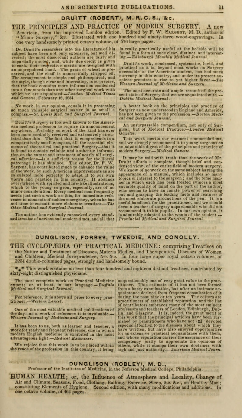 DRUITT (ROBERT), M.R. C. S., &c. THE PRINCIPLES AND PRACTICE OF MODERN SURGERY. A new American, from the improved London edition. Edited by F. \V. Sargent, M. D., author of Minor Surgerv, &:c. Illustrated with one hundred and ninety-three wood-engravings. In one very handsomely printed ociavo volume, of 576 large pages. Dr. Druitt's researches into the literature of his subject have been not only extensive, but well di- rected : the most discordant authors are fairly and impartially quoted, and, while due credit is given to each, their respective merits are weighed with an unprejudiced hand. The grain of wheat is pre- served, and the chaff is unmercifully stripped off. The arrangement is simple and philosophical, and the style, though clear and interesting, is so precise, that the book contains more information condensed into a few words than any other surgical work with which we are acquainted.—London Medical Times and Gazelle, February IS, 1654. No work, in our opinion, equals it in presenting bo much valuable surgical matter in so small a compass.—St. Louis Med. and Surgical Journal. Druitt's Surgery is too well known to the Ameri- can medical profession to require its announcement . anywhere. Probably no work of the kind has ever been more cordially received and extensively circu- lated than this The fact that it comprehends in a comparatively small compass, all the essential ele- ments of theoretical and practical Surgery—that it is found to contain reliable and authentic informa- tion on the nature and treatment of nearly all surgi- cal affections—is a sufficient reason for the liberal , patronage it has obtained. The editor, Dr. F. W. Sargent, has contributed much to enhance the value of the work, by such American improvements as are calculated more perfectly to adapt it to our own views and practice in this country. It abounds everywhere with spirited and life-like illustrations, which to the young surgeon, especially, are of no minor consideration. Every medical man frequently needs just such a work as this, for immediate refe- rence in moments of sudden emergency, when he has not time to consult more elaborate treatises.—The Ohio Medical and Surgical Journal. The author has evidently ransacked every stand- ard treatise of ancient and modern times, and all that is really practically useful at the bedside will be found in a form at once clear, distinct, and interest- ing.—Edinburgh Monthly Medical Journal. Druitt's work, condensed, systematic, lucid, and practical as it is, beyond most works on Surgery accessible to the American student, has had much currency in this country, and under its present au- spices promises to rise to yet higher favor.—The Western Journal of Medicine and Surgery. The most accurate and ample resume of the pre- sent state of Surgery that we are acquainted with.— Dublin Medical Journal. A better book on the principles and practice of Surgery as now understood in England and America, : has not been given to the profession.—Boston Medi- ' cal and Surgical Journal. An unsurpassable compendium, not only of Sur- gical, but of Medical Practice.—London Medical Gazette. This work merits our warmest commendations, and we strongly recommend it to young surgeons as an admirable^digest of the principles and practice of ; modern Surgery.—Medical Gazette. It may be said with truth that the work of Mr. Druitt affords a complete, though brief and con- densed view, of the entire field of modern surgery. We know of no work on the same subject having the appearance of a manual, which includes so many topics of interest to the surgeon ; and the terse man- ner in which each has been treated evinces a most enviable quality of mind on the part of the author, who seems to have an innate power of searching out and grasping the leading facts and features of the most elaborate productions of the pen. It is a useful handbook for the practitioner, and we should deem a teacher of surgery unpardonable who did not recommend it to his pupils. In our own opinion, it is admirably adapted to the wants of the student.— Provincial Medical and Surgical Journal. DUNGLISON, FORBES, TWEEDIE, AND CONOLLY. THE CYCLOPAEDIA OF PRACTICAL MEDICINE: comprising Treatises on the Nature and Treatment of Diseases, Materia Mediea, and Therapeutics, Diseases of Women and Children, Medical Jurisprudence, &:c. &c. In four large super royal octavo volumes, of 3254 double-columned pages, strongly and handsomely bound. *%.* This work contains no less than four hundred and eighteen distinct treatises, contributed by sixty-eight distinguished physicians. The most complete work on Practical Medicine extant; or, at least, in our language.— Buffalo Medical and, Surgical Journal. For reference, it is above all price to every prac- titioner.—Western Lancet. One of the most valuable medical publications of the day—as a work of reference it is invaluable.— Western Journal of Medicine and Surgery. It has been to us, both as learner and teacher, a workfor ready and frequent reference, one in which modern English medicine is exhibited in the most advantageous light.—Medical Examiner. We rejoice that this work is to be placed within the reach of the profession in this country, it being unquestionably one of very great value to the prac- titioner. This estimate of it has not been formed from a hasty examination, but after an intimate ac- quaintance derived from frequent consultation of it during the past nine or ten years. The editors are practitioners of established reputation, and the list of contributors embraces many of the most eminent professors and teachers of London, Edinburgh, Dub- lin, and Glasgow. It is, indeed, the great merit of this work that the principal articles hav been fur- nished by practitioners who have not ■ nl devoted especial attention to the diseases about wnich they have written, but have also enjoyed opportunities for an extensive practical acquaintance with them, and whose reputation carries the assurance of their competency justly to appreciate the opinions of others, while it stamps their own doctrines with high and just authority.—American Medical Journ. DUNGLISON (ROBLEY), M.D., Professor of the Institutes of Medicine, in the Jefferson Medical College, Philadelphia. HUMAN HEALTH; or, the Influence of Atmosphere and Locality, Change of Air and Climate, Seasons, Food, Clothing, Bathing, Exercise, Sleep, &c. &c, on Healthy Man ; constituting Elements of Hygiene. Second edition, with many modifications and additions. In oae octavo volume, of 464 pages.