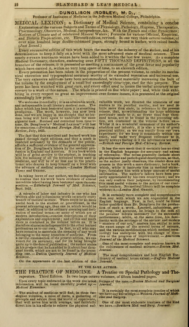 DUNGLISON (ROBLEY), M.D., Professor of Institutes of Medicine in the Jefferson Medical College, Philadelphia. MEDICAL LEXICON; a Dictionary of Medical Science, containing a concise Explanation of the various Subjects and Terras of Physiology, Pathology, Hygiene, Therapeutics, Pharmacology, Obstetrics, Medical Jurisprudence, &c. With the French and other Svnonymes; Notices of Climate and of celebrated Mineral Waters; Formulae for various Officinal, Empirical, and Dietetic Preparations, etc. Eleventh edition, revised. In one very thick octavo volume, ol over nine hundred large double-columned pages, strongly bound in leather, with raised bands. {Just Iss2ied.) Every successive edition of this work bears the marks of the industry of the author, and of his determination to keep it fully on a level with the most advanced state of medical science. Thus nearly fifteen thousand words have been added to it within the last few vears. As a complete Medical Dictionary, therefore, embracing over FIFTY THOUSAND DEFINITIONS, in all the branches of the science, it is presented as meriting a continuance of the great favor and popularity which have carried it, within no very long space of time, to an eleventh edition. Every precaution has been taken in the preparation of the present volume, to render its mecha- nical execution and typographical accuracy worthy of its extended reputation and universal use. The very extensive additions have been accommodated, without materially increasing the bulk of the volume by the employment of a small but exceedingly clear type, cast for this purpose. The press has been watched with great care, and every effort used to insure the verbal accuracy so ne- cessary to a work of this nature. The whole is printed on fine white paper ; and, while thus exhi- biting in every respect so great an improvement over former issues, it is presented at the original exceedingly low price. We welcome it cordially; it is an admirable work, | valuable work, we directed the attention of out and indispensable to all literary medical men. The ! readers to its peculiar merits; and we need do labor which has been bestowed upon it is something prodigious. The work, however, has now been done, and we are happy in the thought that no hu- man being will have again to undertake the same gigantic task. Revised and corrected from time to time, Dr. Dunglison's '; Medical Lexicon will last for centuries.—British and Foreign Med. Chirurg. Review, July, 1853. The fact that this excellent and learned work has passed through eight editions, and that a ninth is rendered necessary by the demands of the public, affords a sufficient evidence of the general apprecia- tion of Dr. Dunglison's labors by the medical pro- fession in England and America. It is a book which will be of great service to the student, in teaching him the meaning of all ihe technical terms used in medicine, and will be of no less use to the practi- tioner who desires to keep himself on a level with the advance of medical science.—London Medical Times and Gazette. In taking leave of our author, we feel compelled to confessthat his work bears evidence of almost incredible labor having been bestowed upon its com- position.— Edinburgh Journal of Med. Sciences, Sept. Ib53. A miracle of labor and industry in one who has written able and voluminous works on nearly every branch of medical science. There could be no more useful book to the student or practitioner, in the present advancing age, than one in which would be found, in addition to the ordinary meaning and deri- vation of medical terms—so many of which are of modern introduction—concise descriptions of their explanation and employment; and all this and much more is contained in the volume before us. It is therefore almost as indispensable to the other learned professions as to our own. In fact, to all who may have occasion to ascertain the meaning of any word belonging to the many branches of medicine. From a careful examination of the present edition, we can vouch for its accuracy, and for its being brought quite up to the date of publication ; the author states in his preface that hehasadded to it about four thou- little more than state, in referer.ee to the present reissue, that, notwithstanding the large additions previously made to it, no fewer than foar thou- sand terms, not to be found in the preceding edi- tion, are contained in the volume before us.— Whilst it is a wonderful monument of its author's erudition and industry, it is also a work of great practical utility, as we can testify from out own experience; for we keep it constantly within out reach, and make very frequent reference to it, nearly always finding in it the information we seek. —British and Foreign Med.-Chirurg. Review. It has the rare merit that it certainly has no rival in the English language for accuracy and extent of references. The terms generally include short physiological and pathological descriptions, so that, as the author justly observes, the reader does not possess in this work a mere dictionary, but a book, which, while it instructs him in medical etymo- logy, furnishes him with a large amount of useful information. The author's labors have been pro- perly appreciated by his own countrymen ; and we can only confirm their judgment, by recommending this most useful volume to the notice of our cisat- lantic readers. No medical library will be complete without it.—London Med. Gazette. It is certainly more complete and comprehensive than any with which we are acquainted in the English language. Few, in fact, could be found better qualified than Dr. Dunglison for the produc- tion of such a work. Learned, industrious, per- severing, and accurate, he brings to the task all the peculiar talents necessary for its successful performance; while, at the same time, his fami- liarity with the writings of the ancient and modern  masters of our art,'' renders him skilful to note the exact usage of the several terms of science, and the various modifications which medical term- inology has undergone with the change of theo- ries or the progress of improvement. — American Journal of the Medical Sciences. One of the most complete and copious known to the cultivators of medical science.—Boston Med. sand terms, which are not to be found in the prece- I Journal. ding one.-Dirf.Kn Quarterly Journal of Medical The mogt comprehensive and best English Dic- *clences- tionary of medical terms extant.—Buffalo Medical On the appearance of the last edition of this | Journal. BY THE SAME AUTHOR. THE PRACTICE OF MEDICINE. A Treatise on Special Pathology and The- rapeutics. Third Edition. In two large octavo volumes, of fifteen hundred pages. Upon every topic embraced in the work the latest information will be found carefully posted up.— Medical Examiner. The student of medicine will find, in these two elegant volumes, a mine of facts, a gathering of precepts and advice from the world of experience, that will nerve him with courage, and faithfully direct him in his efforts to relieve the physical suf- ferings of the race. Journal. •Boston Medical and Surgical It is certainly the most complete treatise of which we have any knowledge.— Western Journal of Medi- cine and Surgery. One of the most elaborate treatises of the kind we have.—Southern Med. and Surg. Journal.