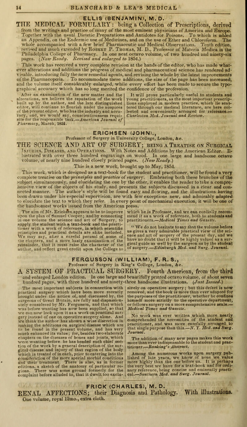 ELLIS (BENJAMIN), M.D. THE MEDICAL FORMULARY: being a Collection of Prescriptions, derived from the writings and practice of many of the most eminent physicians of America and Europe. Together with the usual Dietetic Preparations and Antidotes for Poisons. To which is added an Appendix, on the Endermic use of Medicines, and on the use of Ether and Chloroform. The whole accompanied with a few brief Pharmaceutic and Medical Observations. Tenth edition, revised and much extended by Robert P. Thomas, M. D., Professor of Materia Medica in the Philadelphia College of Pharmacy. In one neat octavo volume, of two hundred and ninety-six pages. (No?v Ready. Revised and enlarged to 1854.) This work has received a very complete revision at the hands of the editor, who has made what- ever alterations and additions the progress of medical and pharmaceutical science has rendered ad- visable, introducing fully the new remedial agents, and revising the whole by the latest improvements of the Pharmacopoeia. To accommodate these additions, the size of the page has been increased, and the volume itself considerably enlarged, while every effort has been made to secure the typo- graphical accuracy which has so long merited the confidence of the profession. It will prove particularly useful to students and young practitioners, as the most important prescrip- tions employed in modern practice, which lie scat- tered through our medical literature, are here col- lected and convenient!v arranged for reference.— After an examination of the new matter and the alterations, we believe the reputation of the work built up by the author, and the late distinguished editor, will continue to flourish under the auspices of the present editor, who has the industry and accu- racy, and, we would say, conscientiousness requi- site for the responsible task.—American Journal of Pharmacy, March, 1854. Charleston Med. Journal and Review. EFUCHSEN (JOHN). Professor of Surgery in University College, London, Sec. THE SCIENCE AND ART OF SURGERY; being a Treatise on Surgical Injuries, Diseases, and Operations. With Notes and Additions by the American Editor. Il- lustrated with over three hundred engravings on wood. In one large and handsome octavo volume, of nearly nine hundred closely printed pages. (NowReady.) This is a new work, brought up to May, 1854. This work, which is designed as a text-book for the student and practitioner, will be found a very complete treatise on the principles and practice of surgery. Embracing both these branches of the subject simultaneously, and elucidating the one by the other, it enables the reader to take a compre- hensive view of the objects of his study, and presents the subjects discussed in a clear and con- nected manner. The author's style will be found easy and flowing, and the illustrations having been drawn under his especial supervision, are with few exceptions new, and admirably adapted to elucidate the text to which they refer. In every point of mechanical execution, it will be one of the handsomest works issued from the American press. The aim of Mr. Erichs*en appears to be to improve upon the plan of Samuel Cooper; and by connecting in one volume the science and art of Surgery, to supply the student with a text-book and the practi- tioner with a work of reference, in which scientific principles and practical details are alike included. We may say, after a careful perusal of some of the chapters, and a more hasty examination of the remainder, that it must raise the character of the author, and reflect great credit upon the College to which he is Professor, and we can cordially recom- mend it as a work of reference, both to students and practitioners.—Medical Times and Gazette.  We do not hesitate to say that the volume before us gives a very admirable practical view of the sci- ence and art of surgery of the present day, and we have no doubt that it will be highly valued as a sur- gical guide as well by the surgeon as by the student of surgery.—Edinburgh Med. and Surg. Journal. FERGUSSON (WILLIAM), F. R. S., Professor of Surgery in King's College, London, &c. A SYSTEM OF PRACTICAL SURGERY. Fourth American, from the third and enlarged London edition. In one large and beautifully printed octavo volume, of about seven hundred pages, with three hundred and ninety-three handsome illustrations. {Just Issued.) The most important subjects in connection with practical surgery which have been more recently brought under the notice of, and discussed by, the surgeons of Great Britain, are fully and dispassion- ately considered by Mr. Fergusson, and that which was'before wanting has now been supplied, so that we can now look upon it as a work on practical sur- gery instead of one on operative surgery alone. And we think the author has shown a wise discretion in making the additions on surgical disease which are to be found in the present volume, and has very much enhanced its value; for, besides two elaborate chapters on the diseases of bones and joints, which were wanting before, he has headed each chief sec- tion of the work by a general description of the sur- gical disease and injury of that region of the body which is treated of in each, prior to entering into the consideration of the more special morbid conditions and their treatment. There is also, as in former editions, a sketch of the anatomy of particular re- gions. There was some ground formerly for the complaint before alluded to, that it dwelt too exclu- sively on operative surgery ; but this defect is now removed, and the book is more than ever adapted for the purposes of the practitioner, whether he confines himself more strictly to the operative department, or follows surgery on a more comprehensive scale.— Medical Times and Gazette. No work was ever written which more nearly comprehended the necessities of the student and practitioner, and was more carefully arranged to that single purpose than this.—N. Y. Med. and Surg. Journal. The addition of many new pages makes this work more than ever indispensable to the student and prac- titioner.—Ranking's Abstract. Among the numerous works upon surgery pub- lished of late years, we know of none we value more highly than the one before us. It is perhaps the very best we have for a text-book and for ordi- nary reference, being concise and eminently practi- cal.— Southern Med. and Surg. Journal. FRICK (CHARLES), M. D. RENAL AFFECTIONS; their Diagnosis and Pathology. With illustrations. One volume, royal 12mo., extra cloth.