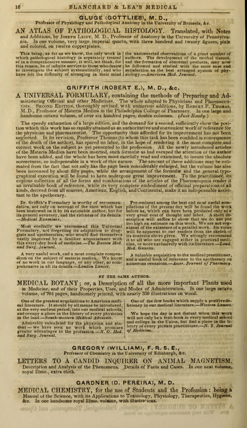 GLUGE (GOTTLIEB), M. D., Professor of Physiology and Pathological Anatomy in the University of Brussels, Ac. AN ATLAS OF PATHOLOGICAL HISTOLOGY. Translated, with Notes and Additions, by Joseph Leidy, M. D., Professor of Anatomy in the University of Pennsylva- nia. In one volume, very large imperial quarto, with three hundred and twenty figures, plain and colored, on twelve copperplates. This being, as far as we know, the only work in which pathological histology is separately treated of in a comprehensive manner, it will, we think, for this reason, be of infinite service to those who desire to investigate the subject systematically, and who have felt the difficulty of arranging in their mind the unconnected observations of a great number of authors. The development of the morbid tissues, and the formation of abnormal products, may now be followed and studied with the same ease and satisfaction as the best arranged system of phy- siology.—American Med. Journal. GRIFFITH (ROBERT E.), M. D., &c. A UNIVERSAL FORMULARY, containing the methods of Preparing and Ad- ministering Officinal and other Medicines. The whole adapted to Physicians and Pharmaceu- tists. Second Edition, thoroughly revised, with numerous additions, by Robert P. Thomas, M. D., Professor of Materia Medica in the Philadelphia College of Pharmacy. In one large and handsome octavo volume, of over six hundred pages, double columns. (Just Ready.) The speedy exhaustion of a large edition, and the demand for a second, sufficiently show the posi- tion which this -work has so rapidly attained as an authoritative and convenient work of reference for the physician and pharmaceutist. The opportunity thus afforded for its improvement has not been neglected. In its revision, Professor Thomas (to whom this task has been confided inconsequence of the death of the author), has spared no labor, in the hope of rendering it the most complete and correct work on the subject as yet presented to the profession All the newly introduced articles of the Materia Medica have been inserted, such formula as had escaped the attention of the author have been added, and the whole has been most carefully read and examined, to insure the absolute correctness, so indispensable in a work of this nature. The amount of these additions may be esti- mated from the fact that not only has the page been considerably enlarged, but the volume has also been increased by about fifty pages, while the arrangement of the formulae and the general typo- graphical execution will be found to have undergone great improvement. To the practitioner, its copious collection of all the forms and combinations of the articles of the Pharmacopoeia render it an invaluable book of reference, while its very complete embodiment of officinal preparations of all kinds, derived from all sources, American, English, and Continental, make it an indispensable assist- tant to the apothecary. Dr. Griffith's Formulary is worthy of recommen- dation, not only on account of the care which has been bestowed on it by its estimable author, but for its general accuracy, and the richness of its details. —Medical Examiner. Most eordially we Tecommend this Universal Formulary, not forgetting its adaptation to drug- gists and apothecaries, who would find themselves vastly improved by a familiar acquaintance with this every-day book of medicine.—The Boston Med. and Surg. Journal. Pre-eminent among the best and most useful com- pilations of the present day will be found the work before us, which can have been produced only at a very great cost of thought and labor. A short de- scription will suffice to show that we do not put too high an estimate on this work. We are not cog- nizant of the existence of a parallel work, its value ! will be apparent to our readers from the sketch of ! its contents above given. We strongly recommend it to all who are engaged either in practical medi- cine, or more exclusively with its literature.—Lond. Med. Gazette. A very useful work, and a most complete compen- A valuable acquisition to the medical practitioner, dmm on the subject of materia medica. YV e know and a useful book of reference to the apothecary on of no work in our language, or any other, so com- ■ numerous occasions.—Amer. Journal of Pharmacy. prehensive in all its details.—London Lancet. BY THE SAME AUTHOR. MEDICAL BOTANY; or, a Description of all the more important Plants used in Medicine, and of their Properties, Uses, and Modes of Administration. In one large octavo volume, of 704 pages, handsomely printed, with nearly 350 illustrations on wood. One of the greatest acquisitions to American medi- cal literature. It should by all means be introduced, at the very earliest period, into our medical schools, and occupy a place in the library of every physician in the land.—South-western Medical Advocate. Admirably calculated for the physician and stu- dent — we have seen no work which promises greater advantages to the profession.—N. O. Med. and Surg. Journal. One of the few books which supply a positive de- ficiency in our medical literature.—Western Lancet. We hope the day is not distant when this work will not only be a text-book in every medical school and college in the Union, but find a place in the li- brary of every private practitioner.—JV. Y. Journal of Medicine. GREGORY (WILLIAM), F. R. S. E., Professor of Chemistry in the University of Edinburgh, &c. LETTERS TO A CANDID INQUIRER ON ANIMAL Description and Analysis of the Phenomena. Details of Facts and Cases, royal 12mo., extra cloth. MAGNETISM, In one neat volume, GARDNER (D. PEREIRA), M. D. MEDICAL CHEMISTRY, for the use of Students and the Profession: being a Manual of the Science, with its Applications to Toxicology, Physiology, Therapeutics, Hygiene, &c. In one handsome royal l'2mo. volume, with illustra'ions.