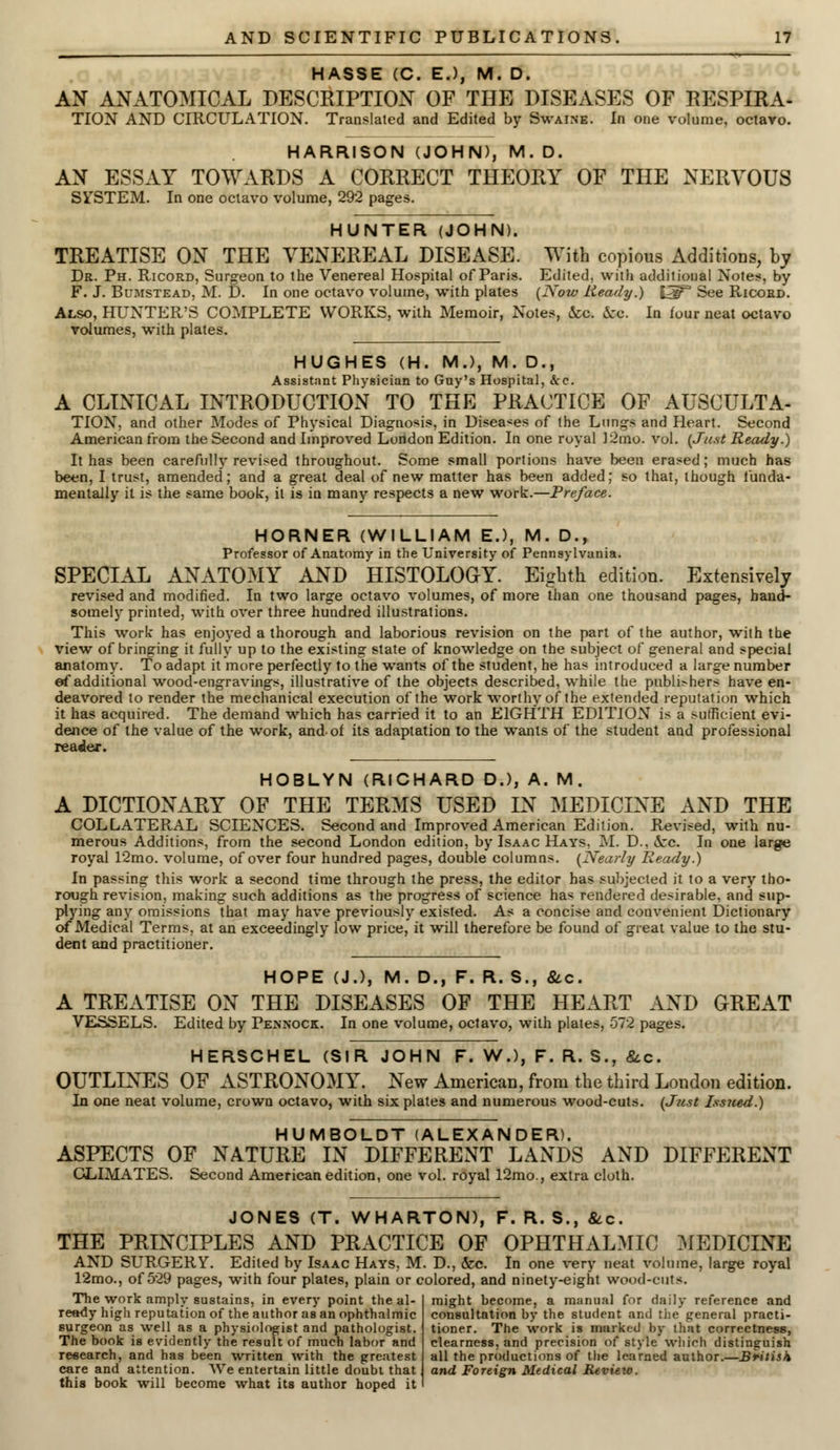 HASSE (C. EJ, M. D. AN ANATOMICAL DESCRIPTION OF THE DISEASES OF RESPIRA- TION AND CIRCULATION. Translated and Edited by Swaine. In one volume, octavo. HARRISON (JOHN), M. D. AN ESSAY TOWARDS A CORRECT THEORY OF THE NERVOUS SYSTEM. In one octavo volume, 292 pages. HUNTER (JOHN). TREATISE ON THE VENEREAL DISEASE. With copious Additions, by Dr. Ph. Ricord, Surgeon to the Venereal Hospital of Paris. Edited, with additional Notes, by F. J. Bumstead, M. D. In one octavo volume, with plates (Now Ready.) [5F3 See Ricord. Also, HUNTER'S COMPLETE WORKS, with Memoir, Notes, &c. &cc. In four neat octavo volumes, with plates. HUGHES (H. M.), M. D., Assistant Physician to Guy's Hospital, &c. A CLINICAL INTRODUCTION TO THE PRACTICE OF AUSCULTA- TION, and other Modes of Physical Diagnosis, in Diseases of the Lungs and Heart. Second American from the Second and Improved London Edition. In one royal 12mo. vol. (Just Ready.) It has been carefully revised throughout. Some small portions have been erased ; much has been, I trust, amended; and a great deal of new matter has been added; so that, though funda- mentally it is the same book, it is in many respects a new work.—Preface. HORNER (WILLIAM EJ, M. D., Professor of Anatomy in the University of Pennsylvania. SPECIAL ANATOMY AND HISTOLOGY. Eighth edition. Extensively revised and modified. In two large octavo volumes, of more than one thousand pages, hand- somely printed, with over three hundred illustrations. This work has enjoyed a thorough and laborious revision on the part of the author, with the view of bringing it fully up to the existing state of knowledge on the subject of general and special anatomy. To adapt it more perfectly to the wants of the student, he has introduced a large number ef additional wood-engravings, illustrative of the objects described, while the publishers have en- deavored to render the mechanical execution of the work worthy of the extended reputation which it has acquired. The demand which has carried it to an EIGHTH EDITION is a sufficient evi- dence of the value of the work, and of its adaptation to the wants of the student and professional reader. HOBLYN (RICHARD D.), A. M. A DICTIONARY OF THE TERMS USED IN MEDICINE AND THE COLLATERAL SCIENCES. Second and Improved American Edition. Revised, with nu- merous Additions, from the second London edition, by Isaac Hays. M. D.. occ. In one large royal 12mo. volume, of over four hundred pages, double columns. (Nearly Ready.) In passing this work a second time through the press, the editor has subjected it to a very tho- rough revision, making such additions as the progress of science has rendered desirable, and sup- plying any omissions that may have previously existed. As a concise and convenient Dictionary of Medical Terms, at an exceedingly low price, it will therefore be found of great value to the stu- dent and practitioner. HOPE (J.), M. D., F. R. S., &c. A TREATISE ON THE DISEASES OF THE HEART AND GREAT VESSELS. Edited by Pennock. In one volume, octavo, with plates, 572 pages. HERSCHEL (SIR JOHN F. W.), F. R. S., &c. OUTLINES OF ASTRONOMY. New American, from the third London edition. In one neat volume, crown octavo, with six plates and numerous wood-cuts. (Just Issued.) HUMBOLDT (ALEXANDER). ASPECTS OF NATURE IN DIFFERENT LANDS AND DIFFERENT CLIMATES. Second American edition, one vol. royal 12mo., extra cloth. JONES (T. WHARTON), F. R. S., &c THE PRINCIPLES AND PRACTICE OF OPHTHALMIC MEDICINE AND SURGERY. Edited by Isaac Hays, M. D., &c. In one very neat volume, large royal 12mo., of 529 pages, with four plates, plain or colored, and ninety-eight wood-cuts. The work amply sustains, in every point the al- ready high reputation of the author as an ophthalmic surgeon as well as a physiologist and pathologist. The book is evidently the result of much labor and research, and has been written with the greatest care and attention. We entertain little doubt that this book will become what its author hoped it might become, a manual for daily reference and consultation by the student and the general practi- tioner. The work is marked by that correctness, clearness, and precision of style wliirh distinguish all the productions of the learned author.—British and Foreign Medical Review.