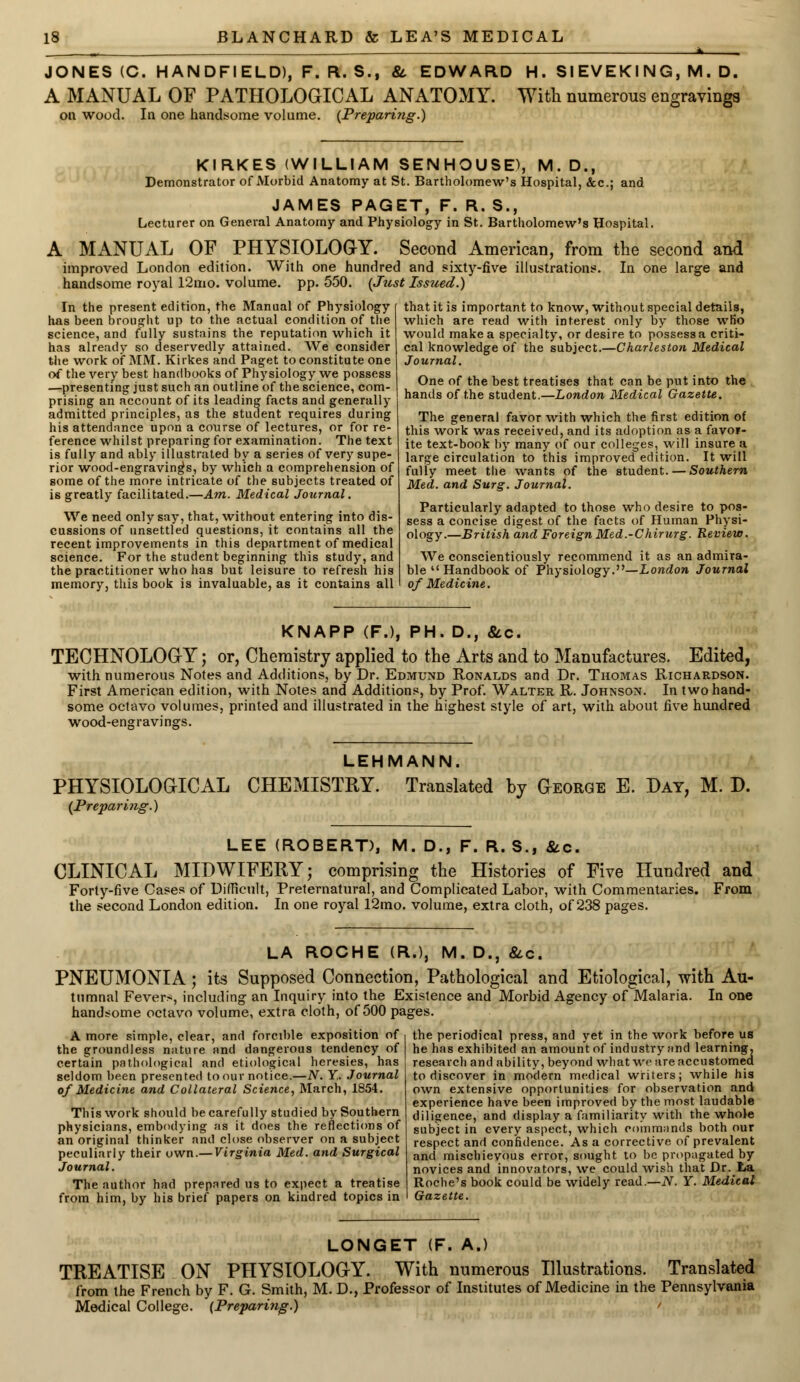 JONES (C. HANDFIELD), F. R. S., & EDWARD H. SIEVEKING, M. D. A MANUAL OF PATHOLOGICAL ANATOMY. With numerous engravings on wood. In one handsome volume. (Preparing.) KIRKES (WILLIAM SENHOUSE), M. D., Demonstrator of Morbid Anatomy at St. Bartholomew's Hospital, &c; and JAMES PAGET, F. R. S., Lecturer on General Anatomy and Physiology in St. Bartholomew's Hospital. A MANUAL OF PHYSIOLOGY. Second American, from the second and improved London edition. With one hundred and sixty-five illustrations. In one large and handsome royal 12mo. volume, pp. 550. (Just Issued.) In the present edition, the Manual of Physiology has been brought up to the actual condition of the science, and fully sustains the reputation which it has already so deservedly attained. We consider the work of MM. Kirkes and Paget to constitute one of the very best handbooks of Physiology we possess —presenting just such an outline of the science, com- prising an account of its leading facts and generally admitted principles, as the student requires during his attendance upon a course of lectures, or for re- ference whilst preparing for examination. The text is fully and ably illustrated by a series of very supe- rior wood-engraving's, by which a comprehension of some of the more intricate of the subjects treated of is greatly facilitated.—Am. Medical Journal. We need only say, that, without entering into dis- cussions of unsettled questions, it contains all the recent improvements in this department of medical science. For the student beginning this study, and the practitioner who has but leisure to refresh his memory, this book is invaluable, as it contains all that it is important to know, without special details, which are read with interest only by those who would make a specialty, or desire to possess a criti- cal knowledge of the subject.—Charleston Medical Journal. One of the best treatises that can be put into the hands of the student.—London Medical Gazette. The general favor with which the first edition of this work was received, and its adoption as a favor- ite text-book by many of our colleges, will insure a large circulation to this improved edition. It will fully meet the wants of the student. — Southern Med. and Surg. Journal. Particularly adapted to those who desire to pos- sess a concise digest of the facts of Human Physi- ology.—British and Foreign Med.-Chirurg. Review. We conscientiously recommend it as an admira- ble u Handbook of Physiology.''—London Journal of Medicine. KNAPP (F.), PH. D., &.c. TECHNOLOGY; or, Chemistry applied to the Arts and to Manufactures. Edited, with numerous Notes and Additions, by Dr. Edmund Ronalds and Dr. Thomas Richardson. First American edition, with Notes and Additions, by Prof. Walter R. Johnson. In two hand- some octavo volumes, printed and illustrated in the highest style of art, with about five hundred wood-engravings. PHYSIOLOGICAL (Preparing.) LEHMANN. CHEMISTRY. Translated by George E. Day, M. D. LEE (ROBERT), M. D., F. R. S., &.C. CLINICAL MIDWIFERY; comprising the Histories of Five Hundred and Forty-five Cases of Difficult, Preternatural, and Complicated Labor, with Commentaries. the second London edition. In one royal 12mo. volume, extra cloth, of 238 pages. From LA ROCHE (R.), M. D., &c. PNEUMONIA; its Supposed Connection, Pathological and Etiological, with Au- tumnal Fever>, including an Inquiry into the Existence and Morbid Agency of Malaria. In one handsome octavo volume, extra cloth, of 500 pages. A more simple, clear, and forcible exposition of the groundless nature and dangerous tendency of certain pathological and etiological heresies, has seldom been presented to our notice.—N. Y. Journal of Medicine and Collateral Science, March, 1854. This work should be carefully studied by Southern physicians, embodying as it does the reflections of an original thinker and close observer on a subject peculiarly their own.— Virginia Med. and Surgical Journal. The author had prepared us to expect a treatise from him, by his brief papers on kindred topics in the periodical press, and yet in the work before us he has exhibited an amount of industry and learning, research and ability, beyond what we are accustomed to discover in modern medical writers; while his own extensive opportunities for observation and experience have been improved by the most laudable diligence, and display a familiarity with the whole subject in every aspect, which commands both our respect and confidence. Asa corrective of prevalent and mischievous error, sought to be propagated by novices and innovators, we could wish that Dr. La Roche's book could be widely read.—N. Y. Medical Gazette. LONGET (F. A.) TREATISE ON PHYSIOLOGY. With numerous Illustrations. Translated from the French by F. G. Smith, M. D., Professor of Institutes of Medicine in the Pennsylvania Medical College. (Preparing.) /