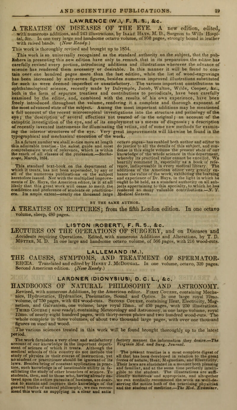 <n . LAWRENCE (W.), F. R. S., &c. A TREATISE OX DISEASES OF THE EYE. A new edition, edited, with numerous additions, and 243 illustrations, by Isaac Hays, M. D., Surgeon to Wills Ho>pi- tal, &c. In one very large and handsome octavo volume, of 950 pages, strongly bound in leather with raised bands. (Now Ready.) This work is thoroughly revised and brought up to 1854. This work is so universally recognized as the standard authority on the subject, that the pub- lishers in presenting this new edition have only to remark that in its preparation the editor has carefully revised every portion, introducing additions and illustrations wherever the advance of science has rendered them necessary or desirable. In this manner it will be found to con- tain over one hundred pages more than the last edition, while the list of wood-engravings has been increased by sixty-seven figures, besides numerous improved illustrations substituted for such as were deemed imperfect or unsatisfactory. The various important contributions to ophthalmological science, recently made by Dalrymple, Jacob, Walton, Wilde, Cooper, &c, both in the form of separate treatises and contributions to periodicals, have been carefully examined by the editor, and, combined with the results of his own experience, have been freely introduced throughout the volume, rendering it a complete and thorough exponent of the most advanced state of the subject. Among the most important additions may be mentioned a full account of the recent microscopical investigations into the structure and pathology of the eye ; the description of several affections not treated of in the original ; an account of the catoptric investigation of the eye, and of its employment as a means of diagnosis ; a description of recently invented instruments for illuminating the retina, and of some new methods for examin- ing the interior structures of the eye. Very great improvements will likewise be found in the typographical and mechanical execution of the work. In a future number we shall notice more at length octavo pages—has enabled both author and editor to this admirable treatise - the safest guide and most do justice to all the details of this subject, and con- comprehensive work of reference, which is within dense in this single volume the present state of oar the reach of all classes of the profession.—Stetho- knowledge of the whole science in this department, scope, March, 1854. whereby its practical value cannot be excelled. We heartily commend it, especially as a book of refe- This standard text-book on the department of rence, indispensable in every medical library. The which it treats, has not been superseded, by any or additions of the American editor very greatly en- ail of the numerous publications on the subject hance the value of the work, exhibiting the learning heretofore issued. Nor with the multiplied improve- and experience of Dr. Hays, in the light in which he ments of Dr. Hays, the American editor, is it at all ought to be held, as a standard authority on all sub- likely that this great work will cease to merit the jects appertaining to this specialty, to which he has confidence and preference of students or practition- rendered so many valuable contributions.—N. Y. ers. Its ample extent—nearly one thousand large Medical Gazette. BY THE SAME AUTHOR. A TREATISE OX RUPTURES; from the fifth London edition. In one octavo volume, sheep, 480 pages. LISTON (ROBERT), F. R. S., &c. LECTURES OX THE OPERATIOXS OF SURGERY, and on Diseases and Accidents requiring Operations. Edited, with numerous Additions and Alterations, by T. D. Mutter, M. D. In one large and handsome octavo volume, of 566 pages, with 216 wood-cuts. LALLEMAND (M.). THE CAUSES, SYMPTOMS, AND TREATMENT OF SPERMATOR- RHOEA. Translated and edited by Henry J. McDougal. In one volume, octavo, 320 pages. Second American edition. (Now Ready.) LARDNER (DION YSI US), D. C. L., &.c. HANDBOOKS OF XATURAL PHILOSOPHY AND ASTRONOMY. Revised, with numerous Additions, by the American editor. First Course, containing Mecha- nics, Hydrostatics, Hydraulics, Pneumatics, Sound and Optics. In one large royal ]2mo. volume, of 750 pages, with 424 wood-cuts. Second Course, containing Heat, Electricity, Mag- netism, and Galvanism, one volume, large royal 12mo., of 450 pages, with 250 illu>tralions. Third Course ( now ready), containing Meteorology and Astronomy in one large volume, royal 12mo. of nearly eight hundred pages, with thirty-seven plate* and two hundred wood-outs. The whole complete in three volumes, of about two thousand large pages, with over one thousand figures on steel and wood. The various sciences treated in this work will be found brought thoroughly up to the latest period. The work furnishes a very clear and satisfactory factory manner the information they desire.—The account of our knowledge in the important depart- Virginia Med. and Surg. Journal. ment of science of which it treats. Although the medical schools of this country do not include the \ The present treatise is a most complete digest of study of physics in their course of instruction, yet all that has heen developed in relation to thi no student or practitioner should he ignorant of its forces of nature, Heat. Magnetism, and Klectricity. laws. Besides being of constant application in prac- Their laws are elucidated in a manner both pleasing tice, such knowledge is of inestimable utility in fa- and familiar, and at the same time perfectly intelli- eilitating the study of other branches of science. To gible to the student. The illustrations are suffi- Btudents, then, and to those who. having already en- ciently numerous and appropriate, and altogether tered upon the active pursuits of business, are desir- ous to sustain and improve their knowledge of the general truths of natural philosophy, we can recom- mend this work as supplying in a clear and satis we can cordially recommend the work as well-de- serving the notice both of the practising physician and the student of medicine.—The Med. Examiner.
