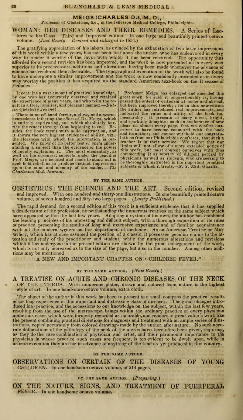 MEIGS (CHARLES D.), M. D., Professor of Obstetrics, &c, in the Jefferson Medical College, Philadelphia. WOMAN: HER DISEASES AND THEIR REMEDIES. A Series of Lee- hires to his Class. Third and Improved edition. In one large and beautifully printed octavo volume. {Just Ready. Revised and enlarged to 1854.) The gratifying appreciation of his labors, as evinced by the exhaustion of two large impress-ions ei' this work within a few years, has not been lost upon the author, who has endeavored in every way to render it worthy of the favor with which it has been received. The opportunity thus afforded for a second revision has been improved, and the work is now presented as in every way superior to its predecessors, additions and alterations having been made whenever the advance of science has rendered them desirable. The typographical execution of the work will also be found to have undergone a similar improvement and the work is now confidently presented as in every way worthy the position it has acquired as the standard American text-book on the Diseases of Females. It contains a vast amount of practical knowledge, by one who has accurately observed and retained ttie experience of many years, and who tells the re- sult in a free, familiar, and pleasant manner.—Dub- lin Quarterly Journal. There is an off-hand fervor, a glow, and a warm- heartedness infecting the effort of Dr. Meigs, which is entirely captivating, and which absolutely hur- ries the reader through from beginning to end. Be- sides, the book teems with solid instruction, and it shows the very highest evidence of ability, viz., the clearness with which the information is pre- sented. We know of no better test of one's under- standing a subject than the evidence of the power of lucidly explaining it. The most elementary, as well as the obscurest subjects, under the pencil of Prof. Meigs, are isolated and made to stand out in such bold relief, as to produce distinct impressions upon the mind and memory of the reader. — The Charleston Med. Journal. Professor Meigs has enlarged and amended this great work, for such it unquestionably is, having passed the ordeal of criticism at home and abroad, but been improved thereby ; for in this new edition the author has introduced real improvements, and increased the value and utility of the book im- measurably. It presents so many novel, bright, and sparkling thoughts; such an exuberance of new ideas on almost every page, that we confess our- selves to have become enamored with the book and its author ; and cannot withhold our congratu- lations from our Philadelphia confreres, that such a teacher is in their service. We regret that oar limits will not allow of a more extended notice of this work, but must content ourselves with thus commending it as worthy of diligent perusal by physicians as well as students, who are seeking to be thoroughly instructed in the important practical subjects of which it treats.—N. Y. Med. Gazette. BY THE SAME AUTHOR. OBSTETRICS: THE SCIENCE AND THE ART. Second edition, revised and improved. With one hundred and thirty-one illustrations. In one beautifully printed octavo volume, of seven hundred and fifty-two large pages. {Lately Published.) The rapid demand for a second edition of this work is a sufficient evidence that it has supplied a desideratum of the profession, notwithstanding the numerous treatises on the same subject which have appeared within the last few years. Adopting a system of his own, the author has combined tire leading principles of his interesting and difficult subject, with a thorough exposition of its rules of'practice, presenting the results of long and extensive experience and of familiar acquaintance with all the modern writers on this department of medicine. As an American Treatise on Mid- wifery, which has at once assumed the position of a classic, it possesses peculiar claims to the at- tention and study of the practitioner and student, while the numerous alterations and revisions which it has undergone in the present edition are shown by the great enlargement of the work, which is not only increased as to the size of the page, but also in the number. Among other addi- tions may be mentioned A NEW AND IMPORTANT CHAPTER ON CHILDBED FEVER. by the same author. {Now Ready.) A TREATISE ON ACUTE AND CHRONIC DISEASES OF THE NECK OF THE UTERUS. With numerous plates, drawn and colored from nature in the highest style of art. In one handsome octavo volume, extra cloth. The object of the author in this work has been to present in a small compass the practical results of his long experience in this important and distressing class of diseases. The great changes intro- duced into practice, and the accessions to our knowledge on the subject, within the last few years, resulting from the use of the metroscope, brings within the ordinary practice of every physician numerous cases which were formerly regarded as incurable, and renders of great value a work like the present combining practical directions for diagnosis and treatment with an ample series of illus- trations, copied accurately from colored drawings made by the author, after nature. No such accu- rate delineations of the pathology of the neck of the uterus have heretofore been given, requiring, as they do the rare combination of physician and artist, and their paramount importance to the physician in whose practice such cases are frequent, is too evident to be dwelt upon, while in artistic execution they are far in advance of anything of the kind as yet produced in this country. BY THE SAME AUTHOR. OBSERVATIONS ON CERTAIN OF THE DISEASES OF YOUNG CHILDREN. In one handsome octavo volume, of 214 pages. ON THE NATURE, SIGNS, AND FEVER. In one handsome octavo volume. by the same author. {Preparing.) TREATMENT OF PUERPERAL