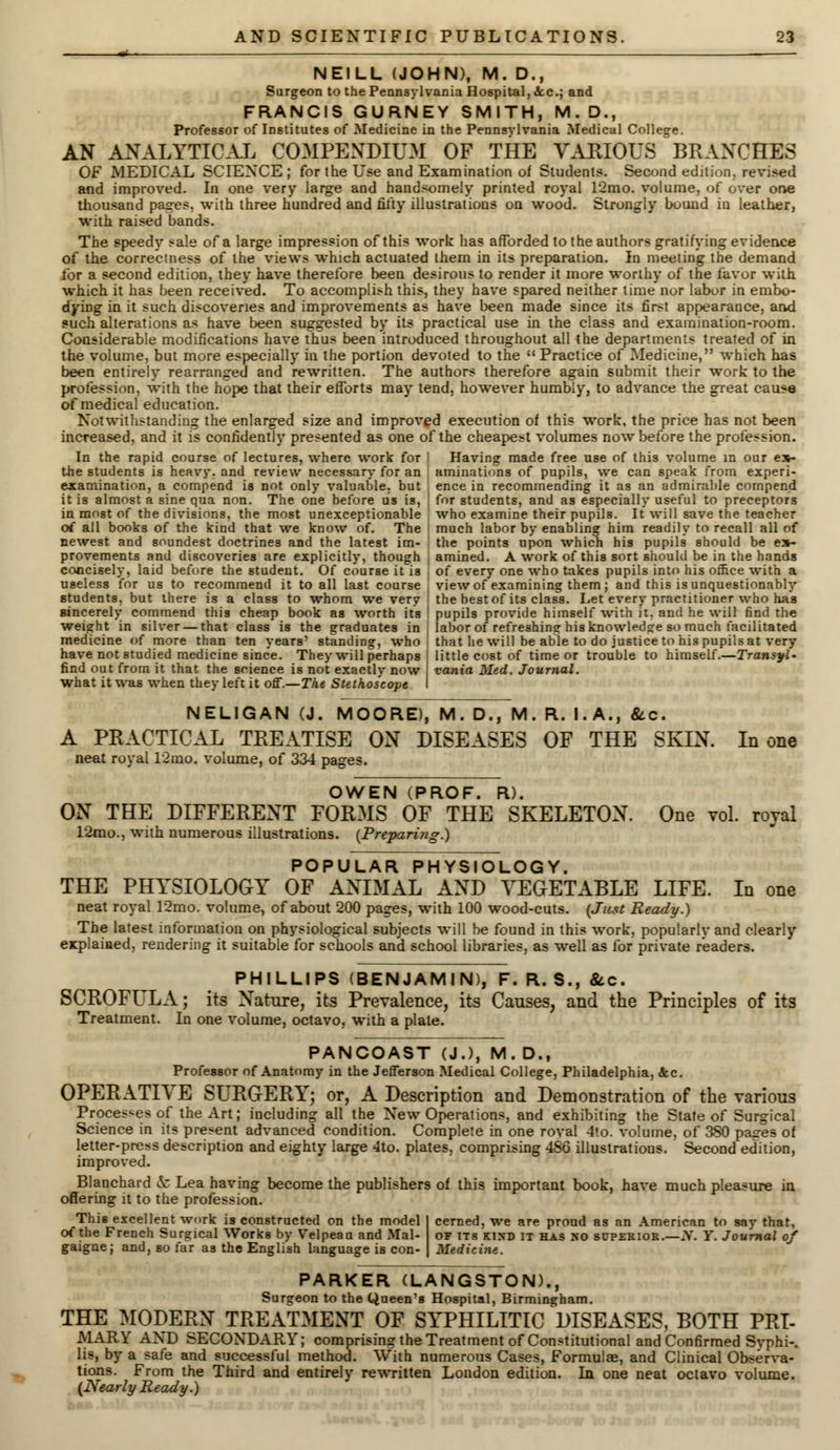 mi— NEILL (JOHN), M. D., Surgeon to the Pennsylvania Hospital, <fcc; and FRANCIS GURNEY SMITH, M.D., Professor of Institutes of Medicine in the Pennsylvania Medical College. AN ANALYTICAL COMPENDIUM OF THE VARIOUS BRANCHES OF MEDICAL SCIENCE ; for the Use and Examination of Students. Second edition, revised and improved. In one very large and handsomely printed royal 12mo. volume, of over one thousand pages, with three hundred and fifty illustrations on wood. Strongly bound in leather, with raised bands. The speedy sale of a large impression of this work has afforded to the authors gratifying evidence of the correctness of the views which actuated them in its preparation. In meeting the demand for a second edition, they have therefore been desirous to render it more worthy of the favor with which it has been received. To accomplish this, they have spared neither lime nor labor in embo- dying in it such discoveries and improvements as have been made since its first appearance, and such alterations as have been suggested by its practical use in the class and examination-room. Considerable modifications have thus been introduced throughout all the departments treated of in the volume, but more especially in the portion devoted to the Practice of Medicine, which has been entirely rearranged and rewritten. The authors therefore again submit their work to the profession, with the hope that their efforts may tend, however humbly, to advance the great cause of medical education. Notwithstanding the enlarged size and improved execution of this work, the price has not been increased, and it is confidently presented as one of the cheapest volumes now before the profession. In the rapid course of lectures, where work for I Having made free use of this volume in our e»- the students is heavv. and review necessary for an [ animations of pupils, we can speak from experi- examination, a compend is not only valuable, but ! ence in recommending it as an admirable compend it is almost a sine qua non. The one before us is, J for students, and as especially useful to preceptors in most of the divisions, the most unexceptionable who examine their pupils. It will save the teacher of all books of the kind that we know of. The much labor by enabling him readily to recall all of newest and soundest doctrines and the latest im- I the points upon which his pupils should be e»- provements and discoveries are explicitly, though j amined. A work of this sort should be in the hands concisely, laid before the student. Of course it is of every one who takes pupils into his office with a useless for us to recommend it to all last course ! view of examining them; and this is unquestionably Btudents, but there is a class to whom we very the best of its class. Let every practitioner who has sincerely commend this cheap book as worth its ' pupils provide himself with it. and he will find the weight in silver — that class is the graduates in labor of refreshing his knowledge so much facilitated medicine of more than ten years' standing, who | that he will be able to do justice to his pupils at very have not studied medicine since. They will perhaps I little cost of time or trouble to himself.—Transyl- find out from it that the science is not exactly now vania Med. Journal. what it was when they left it off.—The Stethoscope I NELIGAN (J. MOORE), M. D., M. R. I. A., &c. A PRACTICAL TREATISE ON DISEASES OF THE SKIN. In one neat royal 12mo. volume, of 334 pages. OWEN (PROF. R). ON THE DIFFERENT FORMS OF THE SKELETON. One vol. royal 12mo., with numerous illustrations. {Preparing.) POPULAR PHYSIOLOGY. THE PHYSIOLOGY OF ANIMAL AND VEGETABLE LIFE. In one neat royal 12mo. volume, of about 200 pages, with 100 wood-cuts. {Just Ready.) The latest information on physiological subjects will be found in this work, popularly and clearly explained, rendering it suitable for schools and school libraries, as well as for private readers. PHILLIPS (BENJAMIN), F. R. S., &c. SCROFULA; its Nature, its Prevalence, its Causes, and the Principles of its Treatment. In one volume, octavo, with a plate. PANCOAST (J.), M. D., Professor of Anatomy in the Jefferson Medical College, Philadelphia, Sec. OPERATIVE SURGERY; or, A Description and Demonstration of the various Processes of the Art; including all the New Operations, and exhibiting the State of Surgical Science in its present advanced condition. Complete in one roval 4lo. volume, of 380 pages of letter-press description and eighty large 4to. plates, comprising 486 illustrations. Second edition, improved. Blanchard & Lea having become the publishers of this important book, have much pleasure in offering it to the profession. This excellent work is constructed on the model I cerned, we are proud as an American to say that, of the French Surgical Works by Velpeau and Mai- of its kind it has no superior.—A'. Y. Journal of gaignej and, so far as the English language is con- | Medicine. PARKER (LANGSTON)., Surgeon to the Queen's Hospital, Birmingham. THE MODERN TREATMENT OF SYPHILITIC DISEASES, BOTH PRI- MARY AND SECONDARY; comprising the Treatment of Constitutional and Confirmed Syphi-. lis, by a safe and successful method. With numerous Cases, Formulae, and Clinical Observa- tions. From the Third and entirely rewritten London edition. In one neat octavo volume. (Nearly Ready.)