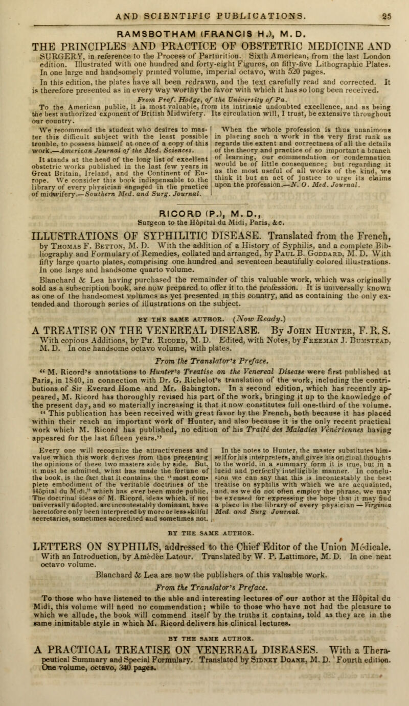 RAMSBOTHAM (FRANCIS H.), M.D. THE PRINCIPLES AND PRACTICE OF OBSTETRIC MEDICINE AND SURGERY, in reference to the Process of Parturition. Sixth American, from the last London edition. Illustrated with one hundred and forty-eight Figures, on fifty-five Lithographic Plates. In one large and handsomely printed volume, imperial octavo, with 520 pages. In this edition, the plates have all been redrawn, and the text carefully read and corrected. It is therefore presented as in every way worthy the favor with which it has so long been received. From Prof. Hodge, of the University of Pa. To the American public, it is most valuable, from its intrinsic undoubted excellence, and as being the best authorized exponent of British Midwifery. Its circulation will, I trust, be extensive throughout our country. We recommend the student who desires to mas- | When the whole profession is thus unanimous ter this difficult subject with the least possible in placing such a work in the very first rank as trouble, to possess himself at once of a copy of this regards the extent and correctness of all the details work.—American Journal of the Med. Sciences. of the theory and practice of so important a branch It stands at the head of the long list of excellent of 1^rin?'r ?ur, commendation or condemnation obstetric works published in the last few years in wou d be of little consequence; but regarding it Great Britain, Ireland, and the Continent of Eu- ™ V1* J081 U8Ct °C a11 works °f the- kind,' We rope. We consider this book indispensable to the think it but an act of justice to urge its claims library of every physician engaged in the practice uPon tne profession.—i\. O. Med. Journal. of midwifery.—Southern Med. and Surg. Journal. 1 RICORD (P.), M. D., Surgeon to the Hopital du Midi, Paris, dec. ILLUSTRATIONS OF SYPHILITIC DISEASE. Translated from the French, by Thomas F. Betton, M. D. With the addition of a History of Syphilis, and a complete Bib- liography and Formulary of Remedies, collated and arranged, by Paul B. Goddard. M. D. With fifty large quarto plates, comprising one hundred and seventeen beautifully colored illustrations. In one large and handsome quarto volume. Blanchard & Lea having purchased the remainder of this valuable work, which was originally sold as a subscription book^ are now prepared to offer it to the profession. It is universally known as one of the handsomest volumes as yet presented in this country, and as containing the only ex- tended and thorough series of illustrations on the subject. by the same AUTHOR. (No to Ready.) A TREATISE ON THE VENEREAL DISEASE. By John Hunter, F. R. S. With copious Additions, by Ph. Ricord, M. D. Edited, with Notes, by Freeman J. Bumstead, M. D. In one handsome octavo volume, with plates. From the Translator's Preface.  M. Ricord's annotations to Hunter's Treatise on the Venereal Disease were first published at Paris, in 1S40, in connection with Dr. G. Richelot's translation of the work, including the contri- butions of Sir Everard Home and Mr. Babington. In a second edition, which has recently ap- peared, M. Ricord has thoroughly revised his part of the work, bringing it up to the knowledge of the present day, and so materially increasing it that it now constitutes full one-third of the volume.  This publication has been received with great favor by the French, both because it has placed within their reach an important work of Hunter, and also because it is the only recent practical work which M. Ricord has published, no edition of his Traiti des Maladies Vtntriennes having appeared for the last fifteen years. Every one will recognize the attractiveness and ' In the notes to Hunter, the master substitute? him- value which this work derives from thus presenting I self for his interpreters, and gives his original thoughts the opinions of these two masters side by side. But. 1 to the world, in a summary form it is irue, but in a it must be admitted, what has made the fortune of| lucid and perfectly intelligible manner. In conclu- the book, is ihe fact that it contains the -'most com* *ion we can say that this is inconte3iably the best plete embodiment of the veritable doctrines of the treatise on syphilis with which we are acquainted, Hopital du Midi, which has ever been msde public. ■ and. as we do not often employ the phrase, we may The doctrinal ideas of M. Ricord. ideas which, if not be excused for expressing the hope that it may find universaliy adopted, are mcoiitestably dominant, have a place in the library of every physician—Virginia heretofore only been interpreted by more or lessskilful \ Med. and Surg Journal. secretaries, sometimes accredited and sometimes not. t BY THE SAME AUTHOR. LETTERS ON SYPHILIS, addressed to the Chief Editor of the Union Medicale. With an Introduction, by Amedee Latour. Translated by W. P. Lattimore, M. D. In one neat octavo volume. Blanchard & Lea are now the publishers of this valuable work. From the Translator's Preface. To those who have listened to the able and interesting lectures of our author at the Hopital du Midi, this volume will need no commendation; while to those who have not had the pleasure to which we allude, the book will commend itself by the truths it contains, told as they are in the same inimitable style in which M. Ricord delivers his clinical lectures. BT THE SAME AUTHOR. A PRACTICAL TREATISE ON VENEREAL DISEASES. With a Thera- peutical Summary and Special Formulary. Translated by Sidney Doake, M. D. ' Fourth edition. One volume, octavo, 340 pages.