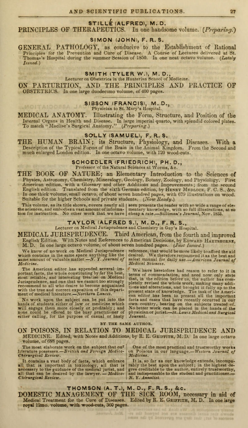 STILLE (ALFRED), M. D. PRINCIPLES OF THERAPEUTICS. In one handsome volume. [Preparing.) SIMON (JOHN), F. R. S. GENERAL PATHOLOGY, as conducive to the Establishment of Rational Principles lor the Prevention and Cure of Disease. A Coarse of Lectures delivered at St. Thomas's Hospital during the summer Session of 1S-30. Iu one neat octavo volume. (Lately Issued.) SMITH (TYLER W.), M. D., Lecturer on Obstetrics in the Hunterian School of Medicine. OX PARTURITION, AND THE PRINCIPLES AND PRACTICE OF OBSTETRICS. In one large duodecimo volume, of 400 pages. SIBSON (FRANCIS), M. D., Physician to St. Mary's Hospital. MEDICAL ANATOMY. Illustrating the Form, Structure, and Position of the Internal Organs in Health and Disease. In large imperial quarto, with splendid colored plates. To match Maclise's Surgical Anatomy. (Prepariyig.) SOLLY (SAMUEL), F. R. S. THE HUMAN BRAIN; its Structure, Physiology, and Diseases. With a Description of the Typical Forms of the Brain in the Animal Kingdom. From the Second and much enlarged London edition. In one octavo volume, with 120 wood-cuts. SCHOEDLER (FRIEDRICH), PH. D., Professor of the Natural Sciences at Worms. &c. THE BOOK OF NATURE; an Elementary Introduction to the Sciences of Physics, Astronomy. Chemistry, Mineralogy. Geology. Botany. Zoologv, and Phvsiology. First American edition, with a Glossary and other Additions and Improvements; from the second English edition. Translated from the sixth German edition, bv Henry Mfdlock. F. C. S.. ice. In one thick volume, small octavo, of about seven hundred pages, with 679 illustrations on wood. Suitable for the higher Schools and private students. LNowReady.) This volume, as its title shows, covers nearly all I seen presents the reader with so wide a ranee of ele- the sciences, and embodies a vast amount of informa- mentary knowledge, with so full illustrations, at so tion for instruction. No other work that we have | cheap a' rate.—Silliman's Journal, Nov. 1=53. TAYLOR (ALFRED S.), M. D., F. R. S., Lecturer on Medical Jurisprudence and Chemistry in Guyrs Hospital. MEDICAL JURISPRUDENCE. Third American', from the fourth and improved English Edition. With Notes and References to .American Decisions, by Edward Hartshorne, M. D. In one large octavo volume, of about seven hundred pages. (Jiist Issued.) We know of no work on Medical Jurisprudence reference, that would be more likely to afford the aid wuich contains m the same space anything like the desired. We therefore recommend'it as the best and game amount of valuable matter —N. Y. Journal of safest manual for daily use.—Aimrican Journal of Medicine. Medical Science*. The American editor has appended several im- We have heretofore had reason t0 refer t j, . portant facts, the whole constituting by tar the best terms (lf comraeildation, and need now onlv state most reliable, and interesting treatise on Medical that in the edition before us the author h • cnm. Jurisprudence, and one that we cannot too strongly letel revised the who,e WOfk makin? manv addi. recommend to all who desire to become acquainted tinng and alterati(ms and brou^ht it fu=liv „„' to the with the true and correct exposition of this depart- ent state of knowledge. The task of the Ameri- ment of medical literature.-^orfAern Lancet. can edltur Qag been to=present all the iraportant No work upon the subject can be put into the facts and cases that have recently occurred in onr hands of students either of law or medicine which own country, bearing on the subjects treated of. will engage them more closely or profitably ; and No better work can be placed in the hands of the none could be offered to the busy practitioner of physician or jurist.—St. Louis Medical and Surgical either calling, for the purpose of casual or hasty Journal. BY THE SAME AUTHOR. ON POISONS, IN RELATION TO MEDICAL JURISPRUDENCE AND MEDICINE. Edited, with Notes and Additions, by R. E. Griffith, M. D. In one large octavo volume, of 6SS pages. The most elaborate work on the subject that out One of the most practical and trustworthy works literature possesses.—British and Foreign Medico- on Poisons in our language.—Western Journal oj Chirurgical Review. Medicine. It contains a vast body of facts, which embrace It is. so far as our knowledge extends, incompa- all that is important in toxicology, all that is rably the best upon the subject; in the highest de- necessary to the guidance of the medical jurist, and gree creditable to the author, entirely trustworthy, all that can be desired by the lawyer. — Medico- and indispensable to the student and practitioner.— Chirurgical Review. I N. Y. Annalist THOMSON (A. T.), M. D., F. R. S., &c. DOMESTIC MANAGEMENT OF THE SICK ROOM, necessary in aid of Medical Treatment for the Cure of Diseases. Edited by R. E. Griffith, M. D. In one large royal 12mo. volume, with wood-cuts, 360 pages.