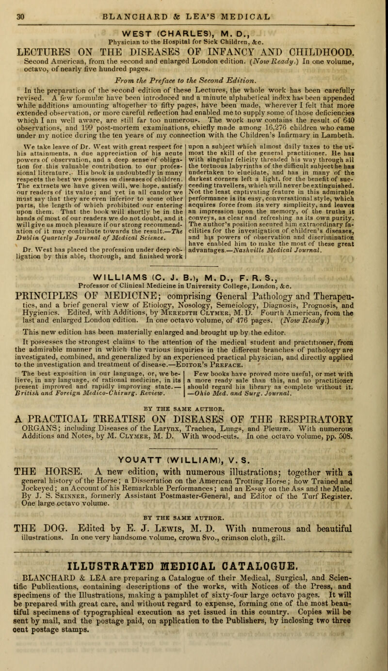 WEST (CHARLES), M. D., Physician to the Hospital for Sick Children, Sec. LECTURES ON THE DISEASES OF INFANCY AND CHILDHOOD. Second American, from the second and enlarged London edition. (Now Ready.) In one volume, octavo, of nearly five hundred pages. From the Preface to the Second Edition. In the preparation of the second edition of these Lectures, the whole work has been carefully revised. A few formulas have been introduced and a minute alphabetical index has been appended while additions amounting altogether to fifty pages, have been made, wherever I felt that more extended observation, or more careful reflection had enabled me to supply some of those deficiencies which I am well aware, are still far too numerous. The work now contains the result of 640 observations, and 199 post-mortem examinations, chiefly made among 16,276 children who came under my notice during the ten years of my connection with the Children's Infirmary in Lambeth. We take leave of Dr. West with great respect for his attainments, a due appreciation of his acute powers of observation, and a deep sense of obliga- tion for this valuable contribution to our profes- sional literature.- His book is undoubtedly in many respects the best we possess on diseases of children. The extracts we have given will, we hope, satisfy our readers of its value; and yet in all candor we must say that they are even inferior to some other parts, the length of which prohibited our entering upon them. That the book will shortly be in the hands of most of our readers we do not doubt, and it will give us much pleasure if our strong recommend- ation of it may contribute towards the result.—The Dublin Quarterly Journal of Medical Science. Dr. West has placed the profession under deep ob- ligation by this able, thorough, and finished work upon a subject which almost daily taxes to the ut- most the skill of the general practitioner. He has with singular felicity threaded his way through all the tortuous labyrinths of the difficult subject he has undertaken to elucidate, and has in many of the darkest corners left a light, for the benefit of suc- ceeding travellers, which will never be extinguished. Not the least captivating feature in this admirable performance is its easy, conversational style, which acquires force from its very simplicity, and leaves an impression upon the memory, of the truths it conveys, as clear and refreshing as its own purity. The author's position secured him extraordinary fa- cilities for the investigation of children's diseases, and his powers of observation and discrimination have enabled him to make the most of these great advantages.—Nashville Medical Journal. WILLIAMS (C. J. B.), M.D., F. R. S., Professor of Clinical Medicine in University College, London, &o. PRINCIPLES OF MEDICINE; comprising General Pathology and Therapeu- tics, and a brief general view of Etiology, Nosology, Semeiology, Diagnosis, Prognosis, and Hygienics. Edited, with Additions, by Meredith Clymer, M. D. Fourth American, from the last and enlarged London edition. In one octavo volume, of 476 pages. {Now Ready.) This new edition has been materially enlarged and brought up by the editor. It possesses the strongest claims to the attention of the medical student and practitioner, from the admirable manner in which the various inquiries in the different branches of pathology are investigated, combined, and generalized by an experienced practical physician, and directly applied to the investigation and treatment of disease.—Editor's Preface. The best exposition in our language, or, we be- lieve, in any language, of rational medicine, in its present improved and rapidly improving state.— British and Foreign Medico-Chirurg. Review. Few books have proved more useful, or met with a more ready sale than this, and no practitioner should regard his library as complete without it. —Ohio Med. and Surg. Journal. BY THE SAME AUTHOR. A PRACTICAL TREATISE ON DISEASES OF THE RESPIRATORY ORGANS; including Diseases of the Larynx, Trachea, Lungs, and Pleurae. With numerous Additions and Notes, by M. Clymer, M. D. With wood-cuts. In one octavo volume, pp. 508. YOUATT (WILLIAM), V. S. THE HORSE. A new edition, with numerous illustrations; together with a general history of the Horse; a Dissertation on the American Trotting Horse ; how Trained and Jockeyed; an Account of his Remarkable Performances; and an Essay on the Ass and the Mule. By J. S. Skinner, formerly Assistant Postmaster-General, and Editor of the Turf Register. One large octavo volume. BY THE SAME AUTHOR. THE DOG. Edited by E. J. Lewis, M. D. With numerous and beautiful illustrations. In one very handsome volume, crown 8vo., crimson cloth, gilt. ILLUSTRATED MEDICAL CATALOGUE. BLANCHARD & LEA are preparing a Catalogue of their Medical, Surgical, and Scien- tific Publications, containing descriptions of the works, with Notices of the Press, and specimens of the Illustrations, making a pamphlet of sixty-four large octavo pages. It will be prepared with great care, and without regard to expense, forming one of the most beau- tiful specimens of typographical execution as yet issued in this country. Copies will be sent by mail, and the postage paid, on application to the Publishers, by inclosing two three cent postage stamps.