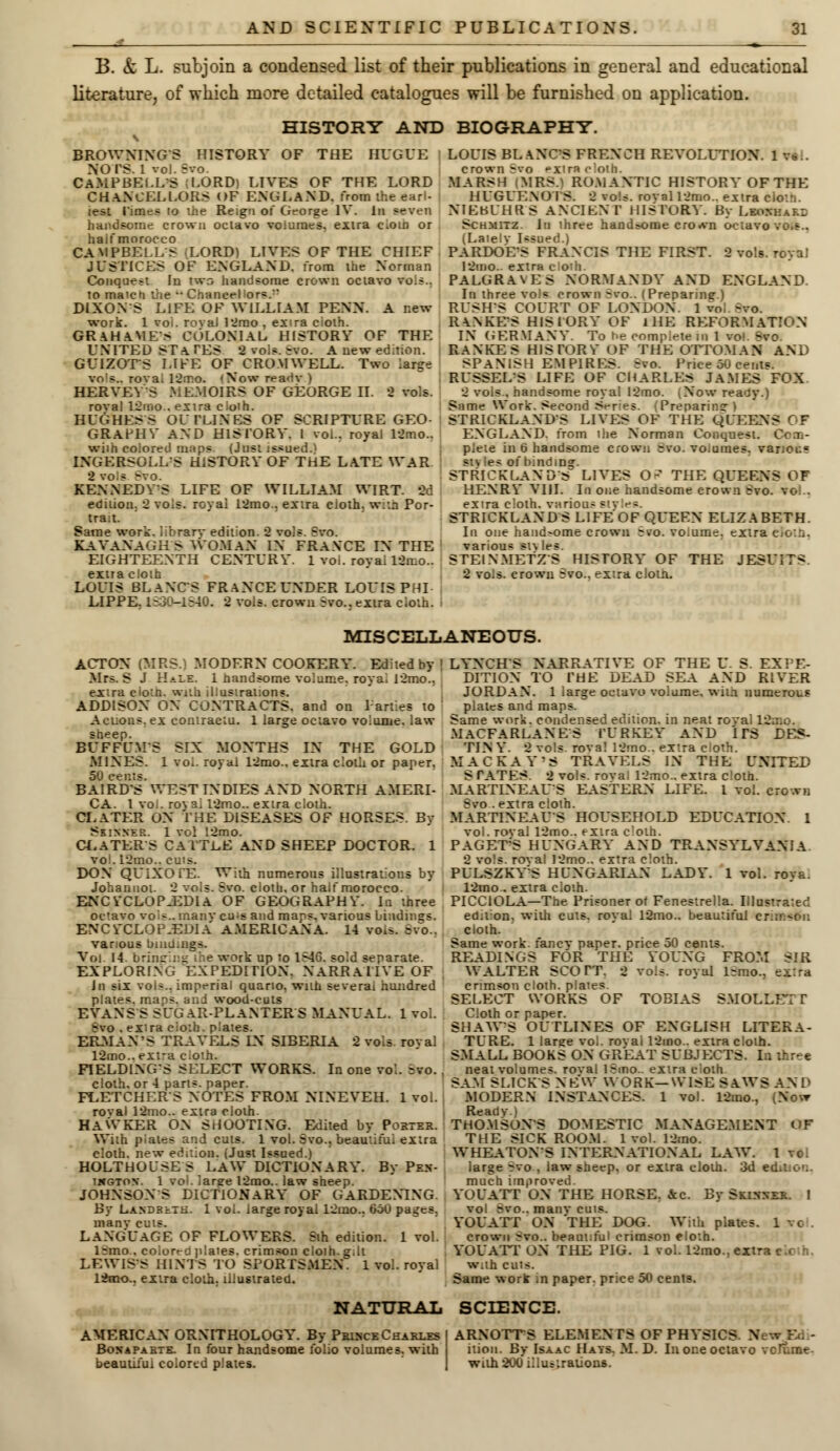 B. & L. subjoin a condensed list of their publications in general and educational literature, of which more detailed catalogues will be furnished on application. HISTORY AND BIOGRAPHY. BROWNINGS HISTORY OF THE HUGUE NOrS. 1 vol. Svo. CAMPBELLS LORD) LIVES OF THE LORD CHANCELLORS <>F ENGLAND, from the earl- i lest Times to ihe Reign or George IV. In seven handsome crown oclavo volumes, eilra c>oin or haif morocco CAMPBELLS (LORD) LIVES OF THE CHIEF JUSTICES OF ENGLAND, from ihe Norman Conquest In two handsome crown octavo vols., to match the •• Chancel or*.' DIXON S LIFE OF WILLIAM PENN. A new work. 1 vol. roval 12mo , extra ciolh. GRAHAMFS COLONIAL HISTORY OF THE UNITED STATES 2 vols. ;vo. A new edition, i GUIZOTS LIFE OF CROMWELL. Two large vo's.. roval 12mo. (Now readv ) HERVEYS MEMOIRS OF GEORGE II. 2 vols, roval 12mo.. extra cloth. HUGHESS OUTLINES OF SCRIPTURE GEO- GRAPHY AND HISTORY. I vol.. royal 12mo.. wiih colored maps. (Just issued.* INGERSOLLS HISTORY OF THE LATE WAR KENNEDYS LIFE OF WILLIAM WIRT. 3d edition. 2 vols, royal 12mo.. extra cloth, w:tn Por- trait. Same work, librarv edition. 2 vols. Svo. KAVANAGHS WOMAN IN FRANCE IN THE EIGHTEENTH CENTURY. 1 voi. royai 12mo.. extra cloth » LOUIS BLANCS FRANCE UNDER LOUIS PHI LIPPE. LS30-1840. 2 vols, crown Svo.. extra cloth. LOUIS BLANCS FRENCH REVOLUTION. 1 v* . crown Svo extra cloth. MARSH (MRS.) ROMANTIC HISTORY OF THE HUGUENO IS. 2 vols, roval 12mo.. extra eloth. NIEBUHRS ANCIENT HISTORY. By Leonhakl Schmitz. In three handsome cro^n octavo vo.s.. (Lately Issued.) PARDOES FRANCIS THE FIRST. 2 vols, royal 12mo. extra cloth. PALGRA\ES NORMANDY AND ENGLAND. In three voi« crown Svo.. (Preparine) RUSH'S COURT OF LONDON. 1 vol Svo. RA.NKES HISTORY OF IHE REFORMATION IN GERMANY. To be complete in 1 vof. Etoo RANKES HISTORY OF THE OTTOMAN AND SPANISH EMPIRES. Bvo. Price 50 cents. RUSSELS LIFE OF CHARLES JAMES FOX 2 vols., handsome royal 12mo. (Now ready.) Same Work. Second Series. (Preparing) STRICKLAND'S LIVES OF THE QUEENS C F ENGLAND, from the Norman Conquest. pieie in 6 handsome crown Svo. vo.uraes. various styles of bindin?. STRICKLAND'S LIVES 0~ THE QUEENS OF HENRY VIII. In one handsome crown Svo. vo. . extra cloth, various s'.v STRICKLAND S L1FEOF QUEEN ELIZABETH. In one hand>ome crown Svo. vo.ume. extra cloth, various st\ les. STEINMETZS HISTORY OF THE JESUIT* 2 vols, crown Svo.. extra clout. MISCELLANEOUS. ACTON (MRS.) MODERN COOKERY. Edited by > Mrs. S J HaIE. i nandsome volume, royal l2mo., extra cio'.n. with illustrations. ADDISON ON CONTRACTS, and on Parties to Actions, ex contractu. 1 large octavo volume, law BUFFUMS SIX MONTHS IN THE GOLD MINES. 1 voi. royal 12mo.. extra cloth or paper. 50 cents. BAIRD'S WEST INDIES AND NORTH AMERI- CA. 1 vo.. royal 12mo.. extra cloth. CLATER ON THE DISEASES OF HORSES. By Skinner. 1 vol 12mo. CLATER S CATTLE AND SHEEP DOCTOR. 1 vo . L2rno.. cuts. DON QUIXOTE. With numerous illustrations by Johannot. 2 vols. Svo. cloth, or half morocco. ENCYCLOPAEDIA OF GEOGRAPHY. la three octavo voi-.. many cu^s and maps, various bindings. ENCYCLOPAEDIA' AMERICANA. 14 vois. Bvo., various bindings. Vol. 14. bringing ihe work up to 1S46. sold separate. EXPLORING EXPEDITION. NARRATIVE OF , In six vols., imperial quarto, with several hundred plates, maps, and wood-cuts EVANS S SUGAR-PLANTERS MANUAL. 1vol. Svo . extra cioth. plates. ERMAN'S TRAVELS IN SIBERIA 2 vols, royal 12mo..ext-a cloth. FIELDING'S SELECT WORKS. In one vol. Svo. cloth, or 4 pans, paper. FLETCHERS NOTES FROM NTNEYEH. 1 vol. roval 12mo.. extra cloth. HAWKER ON SHOOTING. Edited by Pokier. With plates and cuts. 1 vol. Svo.. beautiful extra cloth, new edition. (Just Issued.) HOLTHOLSE S LAW DICTIONARY. By Pe.n- iwgton. 1 voi. laree l2mo.. law sheep. JOHNSONS DICTIONARY OF GARDENING By LANDRtTH. 1 vol. large royal 12ino.. 650 pages. manv cuts. LANGUAGE OF FLOWERS. Sth edition. 1 vol. l:mo.. coiorrG plates, crimson cloih.g.lt LEWIS'S HINTS TO SPORTSMEN. 1 vol. royal 12rao.. extra cloth, illustrated. LYNCHS NARRATIVE OF THE C. S. EXPE- DITION TO THE DEAD SEA AND RIVER JORDAN. 1 large octavo volume, with numerous plates and maps. Same work, condensed edition, in neat rovai 12 MACFARLANES TURKEY AND ITS DES- TIN Y. 2 vols rova! 12mo.. extra cloth. MACKAY'S TRAVELS IN THE UNITED S TATES. 2 vol*, roval 12mo.. extra cloth. MARTINEAUS EASTERN LIFE. 1 vol. crown Svo .extra clolh. MARTINEAUS HOUSEHOLD EDUCATION. 1 vol. roval 12mo.. extra t PAGET'S HUNGARY* AND TRANSYLVANIA 2 vols, roval 12mo.. extra cloth. PULSZKY'S HUNGARIAN LADY. 1 vol. roya. 12mo.. extra cloth. PICCIOLA—The Prisoner of Fenestrella. Illustrated ed.t on, with cuts, royal 12mo.. beautiful c: cloth. Same work, fancy paper, price 50 cents. READINGS FOR THE YOUNG FROM SIR WALTER SCOTT. 2 vols, royal l;rao., extra crimson cloth, plates. SELECT WORKS OF TOBIAS SMOLLETT Cloth or paper. SHAWS OUTLINES OF ENGLISH LITERA- TURE. 1 large vol. rovai 12mo.. extra clolh. SMALL BOOKS ON GREAT SUBJECTS. In three neat volumes, roval lSmo.. extra cioth SAM SLICKS NEW WORK—\YISE SAWS AND MODERN INSTANCES. 1 vol. 12rao., (Now Ready.) THOMSONS DOMESTIC MANAGEMENT OF THE SICK ROOM. 1vol. 12mo. WHEATONS INTERNATIONAL LAW. 1 voi large-rvo. law sheep, or extra cloth. 3d edition. much improved YUUATT ON THE HORSE. Sec. By Skinner. 1 vol svo.. manv cuts. YOUATT ON 'THE DOG. With plates. 1 vo crown Svo.. beautiful crimson eloth. YOUATT ON THE PIG. 1 vol. 12mo., ext- with cuts. Same work ;n paper, price 50 cenls. NATURAL SCIENCE. AMERICAN ORNITHOLOGY. By Prince Charles Bonapahtb. In four handsome folio volumes, with beautiful colored plates. ARNOTTS ELEMENTS OF PHYSICS. New Ed.- ition. By Isaac Hays. M. D. In one octavo vcrtme with 200 illustrations.