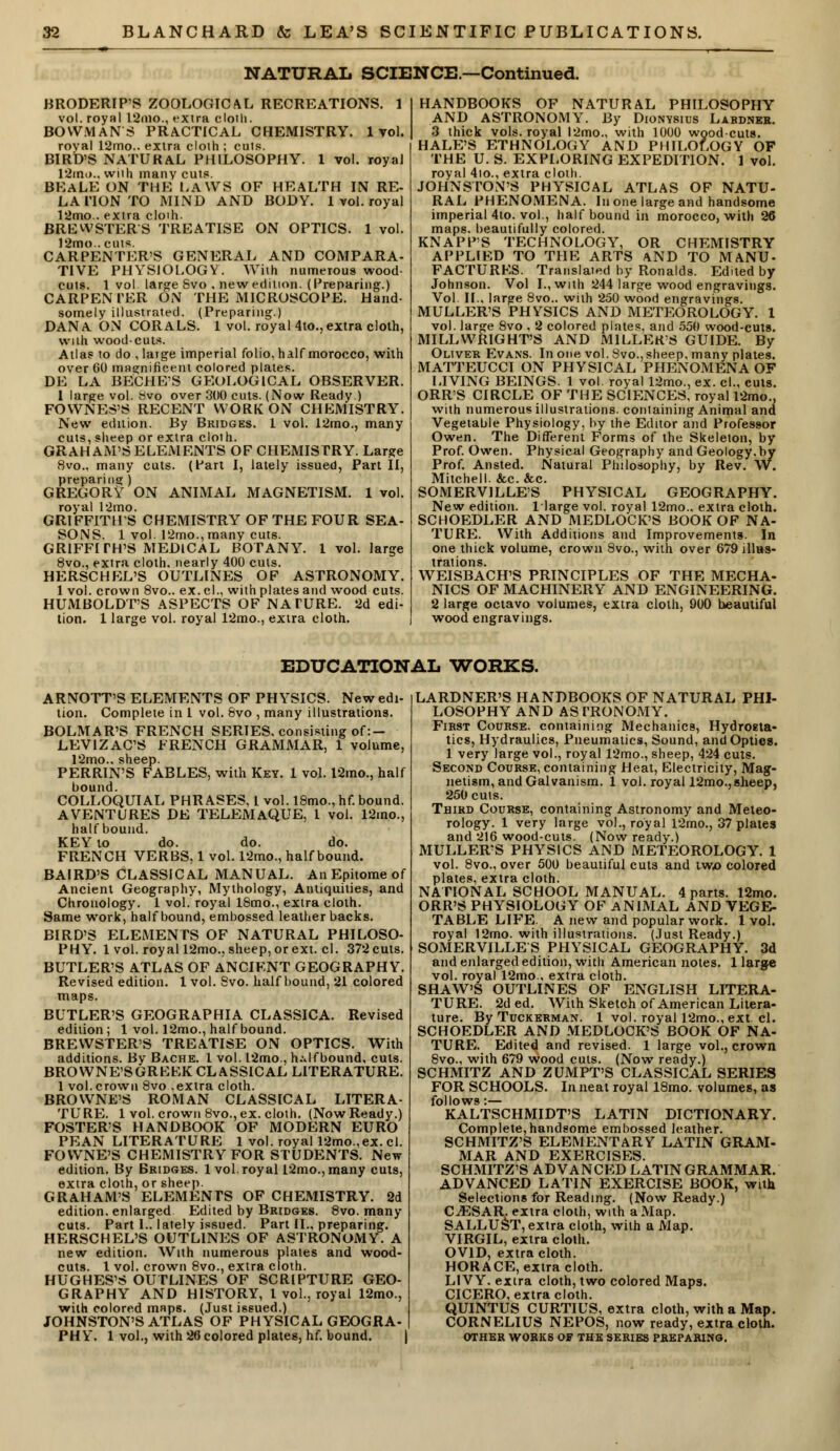 NATURAL SCIENCE.—Continued. BRODERIP'S ZOOLOGICAL RECREATIONS. 1 vol. royal 12mo., extra cloth. BOWMAN'S PRACTICAL CHEMISTRY. 1vol. roval 12mo.. extra cloth ; cuts. BIRD'S NATURAL PHILOSOPHY. 1 vol. royal 12m<>., with many cuts. BEALE ON THE LAWS OF HEALTH IN RE- LA HON TO MIND AND BODY. 1 vol. royal 12mo.. extra cloih. BRBWSTER/S TREATISE ON OPTICS. 1 vol. 12mo.. cuts. CARPENTER'S GENERAL AND COMPARA- TIVE PHYSIOLOGY. With numerous wood- cuts. 1 vol large Svo , new edition. (Preparing.) CARPEN TER ON THE MICROSCOPE. Hand- somely illustrated. (Preparing.) DANA ON CORALS. 1 vol. royal 4to., extra cloth, with woodcuts. Atlas to do ,latge imperial folio, half morocco, with over 60 magnificent colored plates. DE LA BECHE'S GEOLOGICAL OBSERVER. 1 large vol. 8vo over 300 cuts. (Now Ready ) FOWNES'S RECENT WORK ON CHEMISTRY. New edition. By Bridges. 1 vol. 12mo., many cuts, sheep or extra cloth. GRAHAM'S ELEMENTS OF CHEMISTRY. Large 8vo., many cuts. (Part I, lately issued, Part II, preparing) GREGORY ON ANIMAL MAGNETISM. 1 vol. royal 12mo. GRIFFITHS CHEMISTRY OFTHEFOUR SEA- SONS. 1 vol. 12rno., many cuts. GRIFFITH'S MEDICAL BOTANY. 1 vol. large 8vo., extra cloth, nearly 400 cuts. HERSCHEL'S OUTLINES OF ASTRONOMY. 1 vol. crown 8vo.. ex.cl., with plates and wood cuts. HUMBOLDT'S ASPECTS OF NATURE. 2d edi- tion. 1 large vol. royal 12mo., extra cloth. HANDBOOKS OF NATURAL PHILOSOPHY AND ASTRONOMY. By Dionysius Lardner. 3 thick vols, royal l2mo., with 1000 woodcuts. HALE'S ETHNOLOGY AND PHILOLOGY OF THE U. S. EXPLORING EXPEDITION. 1 vol. royal 4io., extra cloth. JOHNSTON'S PHYSICAL ATLAS OF NATU- RAL PHENOMENA. In one large and handsome imperial 4to. vol., half bound in morocco, with 26 maps, beautifully colored. KNAPP'S TECHNOLOGY, OR CHEMISTRY APPLIED TO THE ARTS AND TO MANU- FACTURES. Translated by Ronalds. Edited by Johnson. Vol I., with 244 large wood engravings. Vol II., large 8vo.. with 250 wood engravings. MULLER'S PHYSICS AND METEOROLOGY. 1 vol. large 8vo , 2 colored plates, and 550 wood-cuts. MILLWRIGHT'S AND MILLER'S GUIDE. By Oliver Evans. In one vol. 8vo.,sheep, many plates. MATTEUCCI ON PHYSICAL PHENOMENA OF LIVING BEINGS. 1 vol. royal 12mo., ex. el., cuts. ORR'S CIRCLE OF THE SCIENCES, royal 12mo., with numerous illustrations, containing Animal and Vegetable Physiology, by the Editor and Professor Owen. The Different Forms of the Skeleton, by Prof. Owen. Physical Geography and Geology, by Prof. Ansted. Natural Philosophy, by Rev. W. Mitchell. &c. &c. SOMERVILLE'S PHYSICAL GEOGRAPHY. New edition, llarge vol. royal 12mo., extra cloth. SCHOEDLER AND MEDLOCK'S BOOK OF NA- TURE. With Additions and Improvements. In one thick volume, crown 8vo., with over 679 illus- trations. WEISBACH'S PRINCIPLES OF THE MECHA- NICS OF MACHINERY AND ENGINEERING. 2 large octavo volumes, extra cloth, 900 beautiful wood engravings. EDUCATIONAL WORKS. ARNOTT'S ELEMENTS OF PHYSICS. New edi- tion. Complete in 1 vol. 8vo , many illustrations. BOLMAR'S FRENCH SERIES, consisting of :- LEV 1ZAC'S FRENCH GRAMMAR, 1 volume, 12mo., sheep. PERRIN'S FABLES, with Key. 1 vol. 12mo., half bound. COLLOQUIAL PHRASES, 1 vol. 18mo., hf. bound. AVENTURES DE TELEMAQUE, 1 vol. 12mo., half bound. KEY to do. do. do. FRENCH VERBS, 1 vol. 12mo., half bound. BAIRD'S CLASSICAL MANUAL. An Epitome of Ancient Geography, Mythology, Antiquities, and Chronology. 1 vol. royal 18mo., extra cloth. Same work, half bound, embossed leather backs. BIRD'S ELEMENTS OF NATURAL PHILOSO- PHY. 1 vol. royal 12mo., sheep, or ext. cl. 372 cuts. BUTLER'S ATLAS OF ANCIENT GEOGRAPHY. Revised edition. 1 vol. 8vo. half bound, 21 colored maps. BUTLER'S GEOGRAPHIA CLASSICA. Revised edition; 1 vol. 12mo., half bound. BREWSTER'S TREATISE ON OPTICS. With additions. By Bache. 1 vol. l2mo.,h.-4lfbound, cuts. BROWNE'SGREEK CLASSICAL LITERATURE. 1 vol. crown 8vo .extra cloth. BROWNE'S ROMAN CLASSICAL LITERA- TURE. 1 vol. crown 8vo., ex. cloth. (Now Ready.) FOSTER'S HANDBOOK OF MODERN EURO PEAN LITERATURE 1 vol. royal 12mo,ex.cl. FOWNE'S CHEMISTRY FOR STUDENTS. New edition. By Bridges. 1vol. royal 12mo., many cuts, extra cloth, or sheep. GRAHAM'S ELEMENTS OF CHEMISTRY. 2d edition, enlarged Edited by Bridges. 8vo. many cuts. Part 1.. lately issued. Part II., preparing. HERSCHEL'S OUTLINES OF ASTRONOMY. A new edition. With numerous plates and wood- cuts. 1 vol. crown 8vo., extra cloth. HUGHES'S OUTLINES OF SCRIPTURE GEO- GRAPHY AND HISTORY, I vol., royal 12mo., with colored maps. (Just issued.) JOHNSTON'S ATLAS OF PHYSICAL GEOGRA- PHY. 1 vol., with 26 colored plates, hf. bound. | LARDNER'S HANDBOOKS OF NATURAL PHI- LOSOPHY AND AS TRONOMY. First Course, containing Mechanics, Hydrosta- tics, Hydraulics, Pneumatics, Sound, and Optica. 1 very large vol., royal 12mo., sheep, 424 cuts. Second Course, containing Heat, Electricity, Mag- netism, and Galvanism. 1 vol. royal 12mo.,sheep, 250 cuts. Third Course, containing Astronomy and Meteo- rology. 1 very large vol., royal 12mo., 37 plates and 216 wood-cuts. (Now ready.) MULLER'S PHYSICS AND METEOROLOGY. 1 vol. 8vo., over 500 beautiful cuts and two colored plates, extra cloth. NATIONAL SCHOOL MANUAL. 4 parts. 12mo. ORR'S PHYSIOLOGY OF ANIMAL AND VEGE- TABLE LIFE. A new and popular work. 1 vol. royal 12mo. with illustrations. (Just Ready.) SOMERVILLE'S PHYSICAL GEOGRAPHY. 3d and enlarged edition, with American notes. 1 large vol. royal 12mo., extra cloth. SHAW'S OUTLINES OF ENGLISH LITERA- TURE. 2ded. With Sketch of American Litera- ture. By Tuckerman. 1 vol. royal 12mo., ext cl. SCHOEDLER AND MEDLOCK'S BOOK OF NA- TURE. Edited and revised. 1 large vol., crown 8vo., with 679 wood cuts. (Now ready.) SCHMITZ AND ZUMPT'S CLASSICAL SERIES FOR SCHOOLS. In neat royal 18mo. volumes, as follows:— KALTSCHMIDT'S LATIN DICTIONARY. Complete,handsome embossed leather. SCHMITZ'S ELEMENTARY LATIN GRAM- MAR AND EXERCISES. SCHMITZ'S ADVANCED LATIN GRAMMAR. ADVANCED LATIN EXERCISE BOOK, with Selections for Reading. (Now Ready.) CiESAR. extra cloth, with a Map. SALLUST, extra cloth, with a Map. VIRGIL, extra cloth. OVID, extra cloth. HORACE, extra cloth. LIVY. extra cloth, two colored Maps. CICERO, extra cloth. QUINTUS CURTIUS, extra cloth, with a Map. CORNELIUS NEPOS, now ready, extra cloth. other works of the series preparing.
