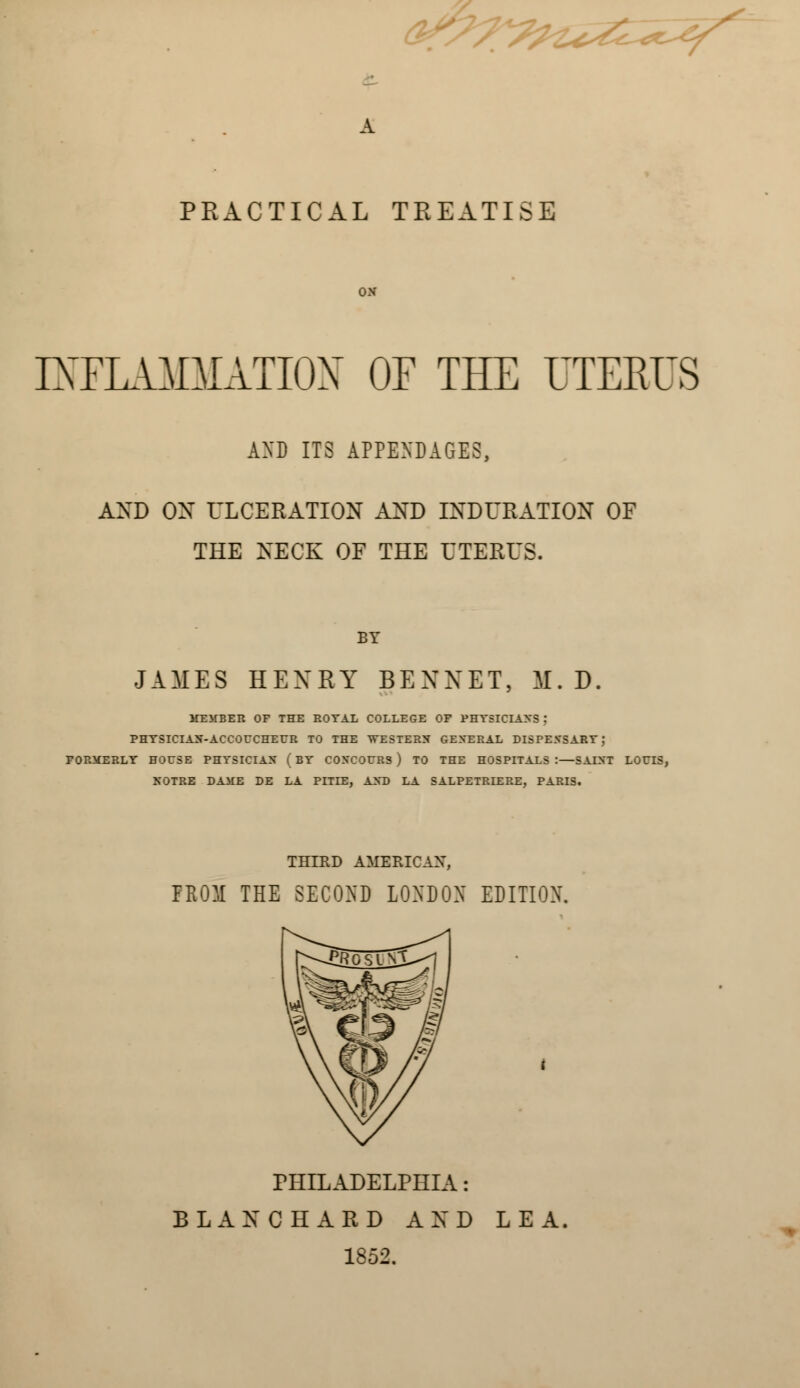 PRACTICAL TREATISE INFLAMMATION OF THE UTERUS AND ITS APPENDAGES, AND ON ULCERATION AND INDURATION OF THE NECK OF THE UTERUS. BY JAMES HENRY BENNET, M. D. MEMBER OF THE ROYAL COLLEGE OF PHYSICIANS j PHYSICIAN-ACCOUCHEUR TO THE WESTERN GENERAL DISPENSARY J FORMERLY HOUSE PHYSICIAN ( BY COXCOURS) TO THE HOSPITALS:—SAINT LOUIS, NOTRE DAME BE LA PITIE, AND LA SALPETRIERE, PARIS. THIRD AMERICAN, FROM THE SECOND LONDON EDITION. PHILADELPHIA: BLANC HARD AND LEA 1852.