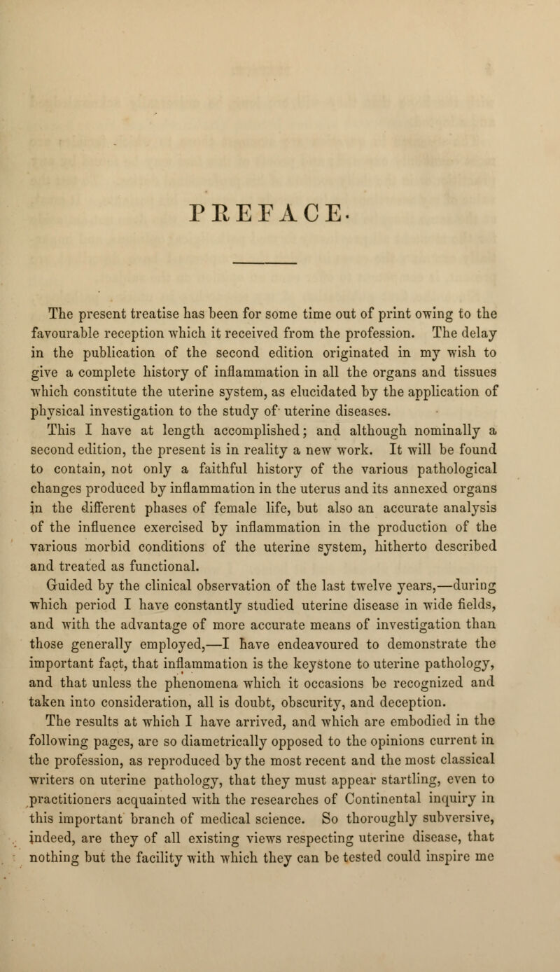 The present treatise has been for some time out of print owing to the favourable reception which it received from the profession. The delay in the publication of the second edition originated in my wish to give a complete history of inflammation in all the organs and tissues which constitute the uterine system, as elucidated by the application of physical investigation to the study of uterine diseases. This I have at length accomplished; and although nominally a second edition, the present is in reality a new work. It will be found to contain, not only a faithful history of the various pathological changes produced by inflammation in the uterus and its annexed organs in the different phases of female life, but also an accurate analysis of the influence exercised by inflammation in the production of the various morbid conditions of the uterine system, hitherto described and treated as functional. Guided by the clinical observation of the last twelve years,—during which period I have constantly studied uterine disease in wide fields, and with the advantage of more accurate means of investigation than those generally employed,—I have endeavoured to demonstrate the important fact, that inflammation is the keystone to uterine pathology, and that unless the phenomena which it occasions be recognized and taken into consideration, all is doubt, obscurity, and deception. The results at which I have arrived, and which are embodied in the following pages, are so diametrically opposed to the opinions current in the profession, as reproduced by the most recent and the most classical writers on uterine pathology, that they must appear startling, even to practitioners acquainted with the researches of Continental inquiry in this important branch of medical science. So thoroughly subversive, indeed, are they of all existing views respecting uterine disease, that nothing but the facility with which they can be tested could inspire me