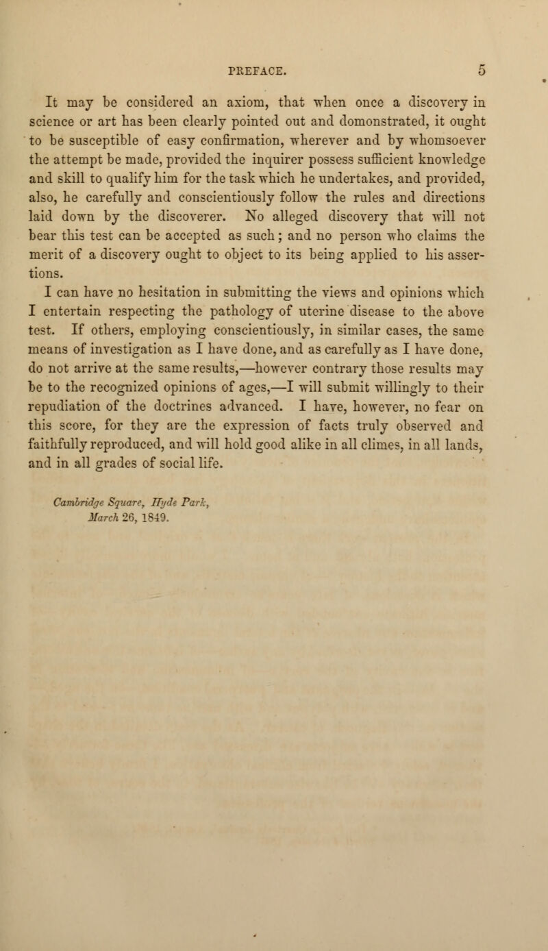 It may be considered an axiom, that when once a discovery in science or art has been clearly pointed out and demonstrated, it ought to be susceptible of easy confirmation, -wherever and by whomsoever the attempt be made, provided the inquirer possess sufficient knowledge and skill to qualify him for the task which he undertakes, and provided, also, he carefully and conscientiously follow the rules and directions laid down by the discoverer. No alleged discovery that will not bear this test can be accepted as such; and no person who claims the merit of a discovery ought to object to its beiDg applied to his asser- tions. I can have no hesitation in submitting the views and opinions which I entertain respecting the pathology of uterine disease to the above test. If others, employing conscientiously, in similar cases, the same means of investigation as I have done, and as carefully as I have done, do not arrive at the same results,—however contrary those results may be to the recognized opinions of ages,—I will submit willingly to their repudiation of the doctrines advanced. I have, however, no fear on this score, for they are the expression of facts truly observed and faithfully reproduced, and will hold good alike in all climes, in all lands, and in all grades of social life. Cambridge Square, Hyde Park, March 26, 1849.