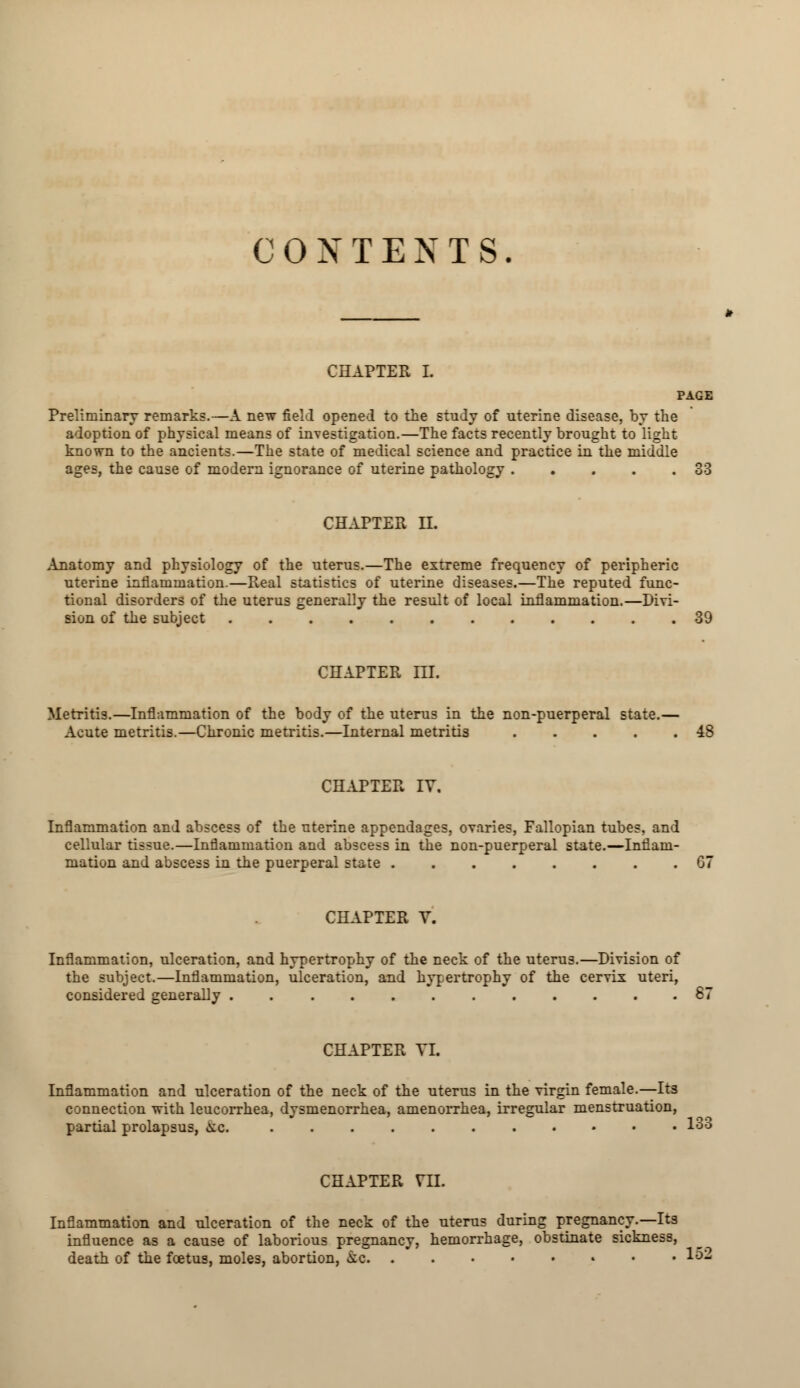 CHAPTER I. Preliminary remarks.—A new field opened to the study of uterine disease, by the adoption of physical means of investigation.—The facts recently brought to light known to the ancients.—The state of medical science and practice in the middle ages, the cause of modern ignorance of uterine pathology 33 CHAPTER II. Anatomy and physiology of the uterus.—The extreme frequency of peripheric uterine inflammation.—Real statistics of uterine diseases.—The reputed func- tional disorders of the uterus generally the result of local inflammation.—Divi- sion of the subject ............ CHAPTER III. Metritis.—Inflammation of the body of the uterus in the non-puerperal state.— Acute metritis.—Chronic metritis.—Internal metritis 48 CHAPTER IV, Inflammation and abscess of the uterine appendages, ovaries, Fallopian tubes, and cellular tissue.—Inflammation and abscess in the non-puerperal state.—Inflam- mation and abscess in the puerperal state ........ 67 CHAPTER V. Inflammation, ulceration, and hypertrophy of the neck of the uterus.—Division of the subject.—Inflammation, ulceration, and hypertrophy of the cervix uteri, considered generally 87 CHAPTER YI. Inflammation and ulceration of the neck of the uterus in the virgin female.—Its connection with leucorrhea, dysmenorrhea, amenorrhea, irregular menstruation, partial prolapsus, a.c. ........••• 133 CHAPTER VII. Inflammation and ulceration of the neck of the uterus during pregnancy.—Its influence as a cause of laborious pregnancy, hemorrhage, obstinate sickness, death of the foetus, moles, abortion, kc 152