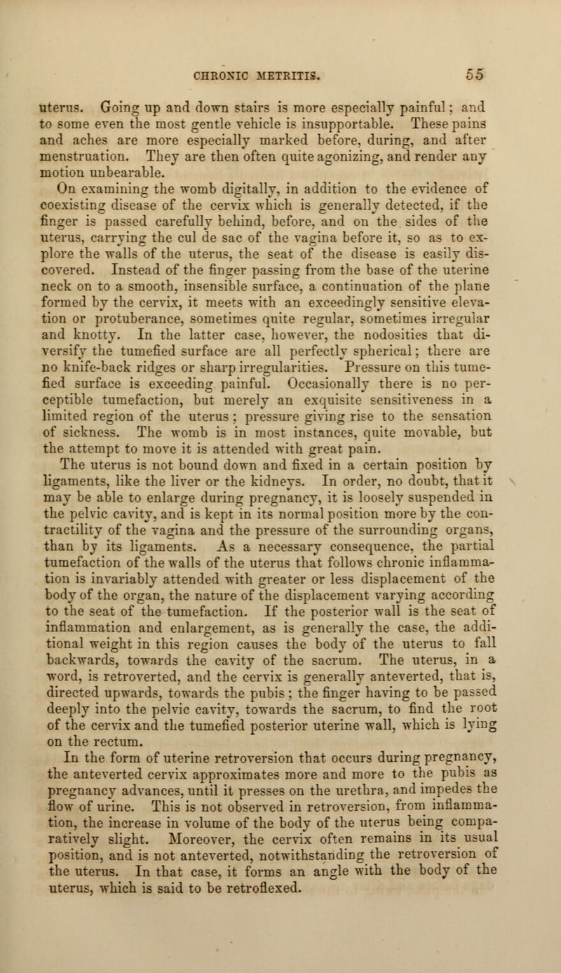 uterus. Going up and down stairs is more especially painful; and to some even the most gentle vehicle is insupportable. These pains and aches are more especially marked before, during, and after menstruation. They are then often quite agonizing, and render any motion unbearable. On examining the womb digitally, in addition to the evidence of coexisting disease of the cervix which is generally detected, if the finger is passed carefully behind, before, and on the sides of the uterus, carrying the cul de sac of the vagina before it, so as to ex~ plore the walls of the uterus, the seat of the disease is easily dis- covered. Instead of the finger passing from the base of the uterine neck on to a smooth, insensible surface, a continuation of the plane formed by the cervix, it meets with an exceedingly sensitive eleva- tion or protuberance, sometimes quite regular, sometimes irregular and knotty. In the latter case, however, the nodosities that di- versify the tumefied surface are all perfectly spherical; there are no knife-back ridges or sharp irregularities. Pressure on this tume- fied surface is exceeding painful. Occasionally there is no per- ceptible tumefaction, but merely an exquisite sensitiveness in a limited region of the uterus : pressure giving rise to the sensation of sickness. The womb is in most instances, quite movable, but the attempt to move it is attended with great pain. The uterus is not bound down and fixed in a certain position by ligaments, like the liver or the kidneys. In order, no doubt, that it may be able to enlarge during pregnancy, it is loosely suspended in the pelvic cavity, and is kept in its normal position more by the con- tractility of the vagina and the pressure of the surrounding organs, than by its ligaments. As a necessary consequence, the partial tumefaction of the walls of the uterus that follows chronic inflamma- tion is invariably attended with greater or less displacement of the body of the organ, the nature of the displacement varying according to the seat of the tumefaction. If the posterior wall is the seat of inflammation and enlargement, as is generally the case, the addi- tional weight in this region causes the body of the uterus to fall backwards, towards the cavity of the sacrum. The uterus, in a word, is retroverted, and the cervix is generally anteverted, that is, directed upwards, towards the pubis; the finger having to be passed deeply into the pelvic cavity, towards the sacrum, to find the root of the cervix and the tumefied posterior uterine wall, which is lying on the rectum. In the form of uterine retroversion that occurs during pregnancy, the anteverted cervix approximates more and more to the pubis as pregnancy advances, until it presses on the urethra, and impedes the flow of urine. This is not observed in retroversion, from inflamma- tion, the increase in volume of the body of the uterus being compa- ratively slight. Moreover, the cervix often remains in its usual position, and is not anteverted, notwithstanding the retroversion of the uterus. In that case, it forms an angle with the body of the uterus, which is said to be retroflexed.