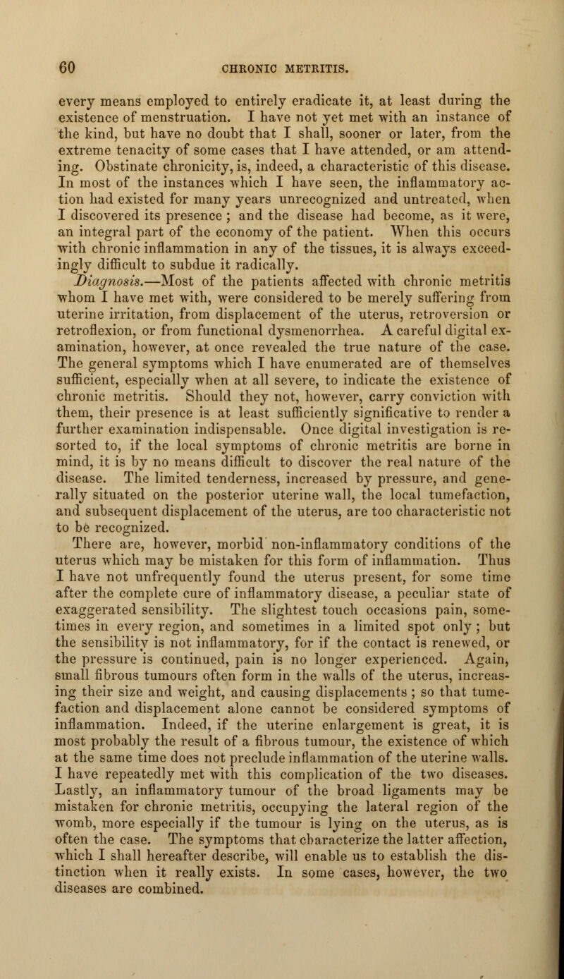 every means employed to entirely eradicate it, at least during the existence of menstruation. I have not yet met with an instance of the kind, but have no doubt that I shall, sooner or later, from the extreme tenacity of some cases that I have attended, or am attend- ing. Obstinate chronicity, is, indeed, a characteristic of this disease. In most of the instances which I have seen, the inflammatory ac- tion had existed for many years unrecognized and untreated, when I discovered its presence ; and the disease had become, as it were, an integral part of the economy of the patient. When this occurs with chronic inflammation in any of the tissues, it is always exceed- ingly difficult to subdue it radically. Diagnosis.—Most of the patients affected with chronic metritis whom I have met with, were considered to be merely suffering from uterine irritation, from displacement of the uterus, retroversion or retroflexion, or from functional dysmenorrhea. A careful digital ex- amination, however, at once revealed the true nature of the case. The general symptoms which I have enumerated are of themselves sufficient, especially when at all severe, to indicate the existence of chronic metritis. Should they not, however, carry conviction with them, their presence is at least sufficiently significative to render a further examination indispensable. Once digital investigation is re- sorted to, if the local symptoms of chronic metritis are borne in mind, it is by no means difficult to discover the real nature of the disease. The limited tenderness, increased by pressure, and gene- rally situated on the posterior uterine wall, the local tumefaction, and subsequent displacement of the uterus, are too characteristic not to be recognized. There are, however, morbid non-inflammatory conditions of the uterus which may be mistaken for this form of inflammation. Thus I have not unfrequently found the uterus present, for some time after the complete cure of inflammatory disease, a peculiar state of exaggerated sensibility. The slightest touch occasions pain, some- times in every region, and sometimes in a limited spot only ; but the sensibility is not inflammatory, for if the contact is renewed, or the pressure is continued, pain is no longer experienced. Again, small fibrous tumours often form in the walls of the uterus, increas- ing their size and weight, and causing displacements ; so that tume- faction and displacement alone cannot be considered symptoms of inflammation. Indeed, if the uterine enlargement is great, it is most probably the result of a fibrous tumour, the existence of which at the same time does not preclude inflammation of the uterine walls. I have repeatedly met with this complication of the two diseases. Lastly, an inflammatory tumour of the broad ligaments may be mistaken for chronic metritis, occupying the lateral region of the womb, more especially if the tumour is lying on the uterus, as is often the case. The symptoms that characterize the latter affection, which I shall hereafter describe, will enable us to establish the dis- tinction when it really exists. In some cases, however, the two diseases are combined.