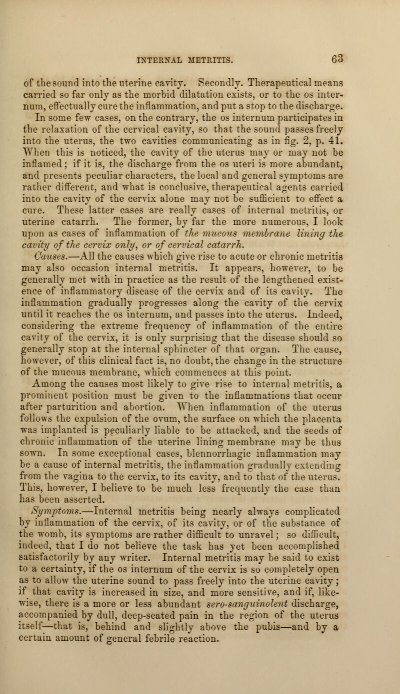 of the sound into the uterine cavity. Secondly. Therapeutical means carried so far only as the morbid dilatation exists, or to the os inter- num, effectually cure the inflammation, and put a stop to the discharge. In some few cases, on the contrary, the os internum participates in the relaxation of the cervical cavity, so that the sound passes freely into the uterus, the two cavities communicating as in fig. 2, p. 41. When this is noticed, the cavity of the uterus may or may not be inflamed; if it is, the discharge from the os uteri is more abundant, and presents peculiar characters, the local and general symptoms are rather different, and what is conclusive, therapeutical agents carried into the cavity of the cervix alone may not be sufficient to effect a cure. These latter cases are really cases of internal metritis, or uterine catarrh. The former, by far the more numerous. I look upon as cases of inflammation of the mucous membrane lining the cavity of the cervix only, or of cervical catarrh. Causes.—All the causes which give rise to acute or chronic metritis may also occasion internal metritis. It appears, however, to be generally met with in practice as the result of the lengthened exist- ence of inflammatory disease of the cervix and of its cavity. The inflammation gradually progresses along the cavity of the cervix until it reaches the os internum, and passes into the uterus. Indeed, considering the extreme frequency of inflammation of the entire cavity of the cervix, it is only surprising that the disease should so generally stop at the internal sphincter of that organ. The cause, however, of this clinical fact is, no doubt, the change in the structure of the mucous membrane, which commences at this point. Among the causes most likely to give rise to internal metritis, a prominent position must be given to the inflammations that occur after parturition and abortion. When inflammation of the uterus follows the expulsion of the ovum, the surface on which the placenta was implanted is peculiarly liable to be attacked, and the seeds of chronic inflammation of the uterine lining membrane mav be thus sown. In some exceptional cases, blennorrhagic inflammation may be a cause of internal metritis, the inflammation gradually extending from the vagina to the cervix, to its cavity, and to that of the uterus. This, however, I believe to be much less frequently the case than has been asserted. Symptoms.—Internal metritis being nearly always complicated by inflammation of the cervix, of its cavity, or of the substance of the womb, its symptoms are rather difficult to unravel; so difficult, indeed, that I do not believe the task has yet been accomplished satisfactorily by any writer. Internal metritis may be said to exist to a certainty, if the os internum of the cervix is so completely open as to allow the uterine sound to pass freely into the uterine cavity; if that cavity is increased in size, and more sensitive, and if, like- wise, there is a more or less abundant sero-sanguinolent discharge, accompanied by dull, deep-seated pain in the region of the uterus itself—that is, behind and slightly above the pubis—and by a certain amount of general febrile reaction.