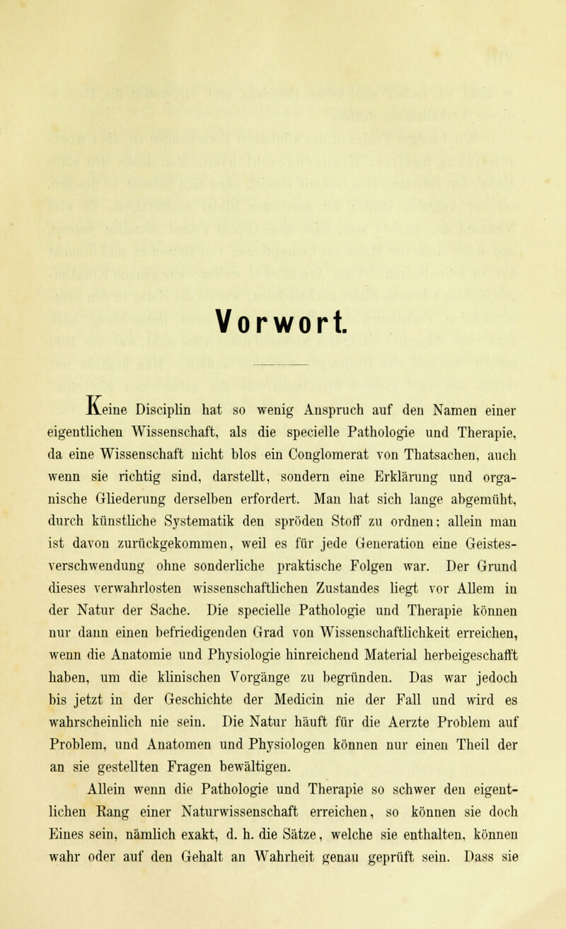 Vorwort. Jveine Disciplin hat so wenig Anspruch auf den Namen einer eigentlichen Wissenschaft, als die specielle Pathologie und Therapie, da eine Wissenschaft nicht blos ein Conglomerat von Thatsachen, auch wenn sie richtig sind, darstellt, sondern eine Erklärung und orga- nische Gliederung derselben erfordert. Man hat sich lange abgemüht, durch künstliche Systematik den spröden Stoff zu ordnen: allein man ist davon zurückgekommen, weil es für jede Generation eine Geistes- verschwendung ohne sonderliche praktische Folgen war. Der Grund dieses verwahrlosten wissenschaftlichen Zustandes liegt vor Allem in der Natur der Sache. Die specielle Pathologie und Therapie können nur dann einen befriedigenden Grad von Wissenschaftlichkeit erreichen, wenn die Anatomie und Physiologie hinreichend Material herbeigeschafft haben, um die klinischen Vorgänge zu begründen. Das war jedoch bis jetzt in der Geschichte der Mediän nie der Fall und wird es wahrscheinlich nie sein. Die Natur häuft für die Aerzte Problem auf Problem, und Anatomen und Physiologen können nur einen Theil der an sie gestellten Fragen bewältigen. Allein wenn die Pathologie und Therapie so schwer den eigent- lichen Kang einer Naturwissenschaft erreichen, so können sie doch Eines sein, nämlich exakt, d. h. die Sätze, welche sie enthalten, können wahr oder auf den Gehalt an Wahrheit genau geprüft sein. Dass sie