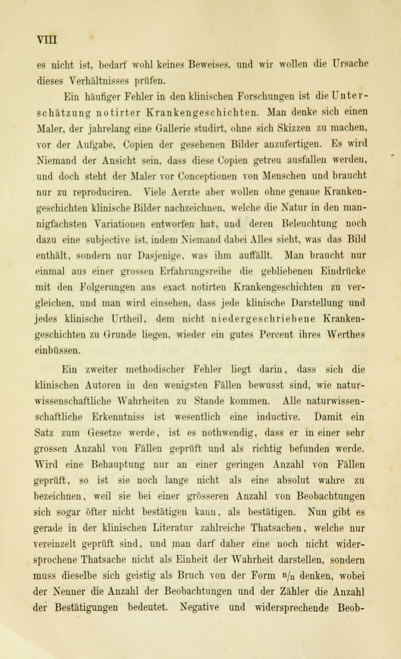 es nicht ist, bedarf wohl keines Beweises, und wir wollen die Ursache dieses Verhältnisses prüfen. Ein häufiger Fehler in den klinischen Forschungen ist die Unter- schätzung notirter Krankengeschichten. Man denke sich einen Maler, der jahrelang eine Gallerie studirt, ohne sich Skizzen zu machen, vor der Aufgabe, Copien der gesehenen Bilder anzufertigen. Es wird Niemand der Ansicht sein, dass diese Copien getreu ausfallen werden, und doch steht der Maler vor Conceptioneo von Menschen und braucht nur zu reproduciren. Viele Aerzte aber wollen ohne genaue Kranken- geschichten klinische Bilder nachzeichnen, welche die Natur in den man- nigfachsten Variationen entworfen hat. und deren Beleuchtung noch dazu eine subjective ist. indem Niemand dabei Alles sieht, was das Bild enthält, sondern nur Dasjenige, was ihm auffällt. Man braucht nur einmal aus einer grossen Erfahrungsreihe die gebliebenen Eindrücke mit den Folgerungen aus exaet notirten Krankengeschichten zu ver- gleichen, und man wird einsehen, dass jede klinische Darstellung und jedes klinische Urtheil, dem nicht niedergeschriebene Kranken- geschichten zu (irunde liegen, wieder ein gutes Percent ihres Werthes einbüssen. Ein zweiter methodischer Fehler hegt darin, dass sich die klinischen Autoreu in den wenigsten Fällen bewusst sind, wie natur- wissenschaftliche Wahrheiten zu Staude kommen. Alle naturwissen- si li.iftliehe Erkenntniss ist wesentlich eine induetive. Damit ein Satz zum Gesetze werde, ist es nothwendig, dass er in einer sehr grossen Anzahl von Fällen geprüft und als richtig befunden werde. Wird eiue Behauptung nur an einer geringen Anzahl von Fällen geprüft, so ist sie noch lange nicht als eine absolut wahre zu bezeichnen, weil sie bei einer grösseren Anzahl von Beobachtungen sich sogar öfter nicht bestätigen kann, als bestätigen. Nun gibt es gerade in der klinischen Literatur zahlreiche Thatsachen, welche nur vereinzelt geprüft sind, und man darf daher eine noch nicht wider- sprochene Thatsache nicht als Einheit der Wahrheit darstellen, sondern muss dieselbe sich geistig als Brach von der Form n/n denken, wobei der Nenner die Anzahl der Beobachtungen und der Zähler die Anzahl der Bestätigungen bedeutet. Negative und widersprechende Beob-