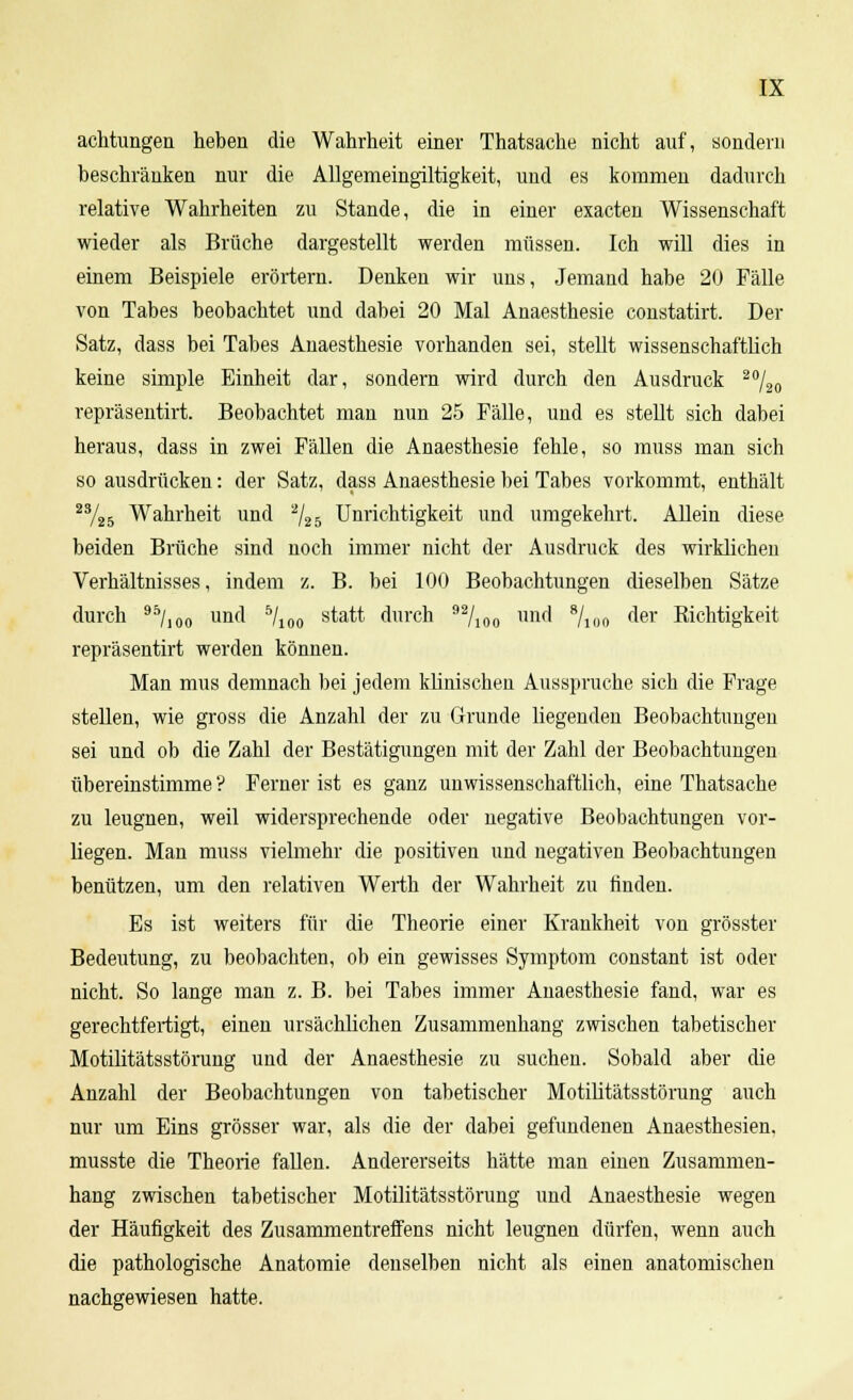 achtungen heben die Wahrheit einer Thatsache nicht auf, sondern beschränken nur die Allgemeingiltigkeit, und es kommen dadurch relative Wahrheiten zu Stande, die in einer exacten Wissenschaft wieder als Brüche dargestellt werden müssen. Ich will dies in eiuem Beispiele erörtern. Denken wir uns, Jemand habe 20 Fälle von Tabes beobachtet und dabei 20 Mal Anaesthesie constatirt. Der Satz, dass bei Tabes Anaesthesie vorhanden sei, stellt wissenschaftlich keine simple Einheit dar, sondern wird durch den Ausdruck 20/20 repräsentirt. Beobachtet man nun 25 Fälle, und es stellt sich dabei heraus, dass in zwei Fällen die Anaesthesie fehle, so muss man sich so ausdrücken: der Satz, dass Anaesthesie bei Tabes vorkommt, enthält 23/25 Wahrheit und 2/25 Unrichtigkeit und umgekehrt. Allein diese beiden Brüche sind noch immer nicht der Ausdruck des wirklichen Verhältnisses, indem z. B. bei 100 Beobachtungen dieselben Sätze durch 95/100 und bll0Q statt durch 92/100 und 8/100 der Richtigkeit repräsentirt werden können. Man mus demnach bei jedem klinischen Ausspruche sich die Frage stellen, wie gross die Anzahl der zu Grunde liegenden Beobachtungen sei und ob die Zahl der Bestätigungen mit der Zahl der Beobachtungen übereinstimme ? Ferner ist es ganz unwissenschaftlich, eine Thatsache zu leugnen, weil widersprechende oder negative Beobachtungen vor- liegen. Man muss vielmehr die positiven und negativen Beobachtungen benützen, um den relativen Werth der Wahrheit zu rinden. Es ist weiters für die Theorie einer Krankheit von grösster Bedeutung, zu beobachten, ob ein gewisses Symptom constant ist oder nicht. So lange man z. B. bei Tabes immer Anaesthesie fand, war es gerechtfertigt, einen ursächlichen Zusammenhang zwischen tabetischer Motilitätsstörung und der Anaesthesie zu suchen. Sobald aber die Anzahl der Beobachtungen von tabetischer Motilitätsstörung auch nur um Eins grösser war, als die der dabei gefundenen Anaesthesien. musste die Theorie fallen. Andererseits hätte man einen Zusammen- hang zwischen tabetischer Motilitätsstörung und Anaesthesie wegen der Häufigkeit des Zusammentreffens nicht leugnen dürfen, wenn auch die pathologische Anatomie denselben nicht als einen anatomischen nachgewiesen hatte.