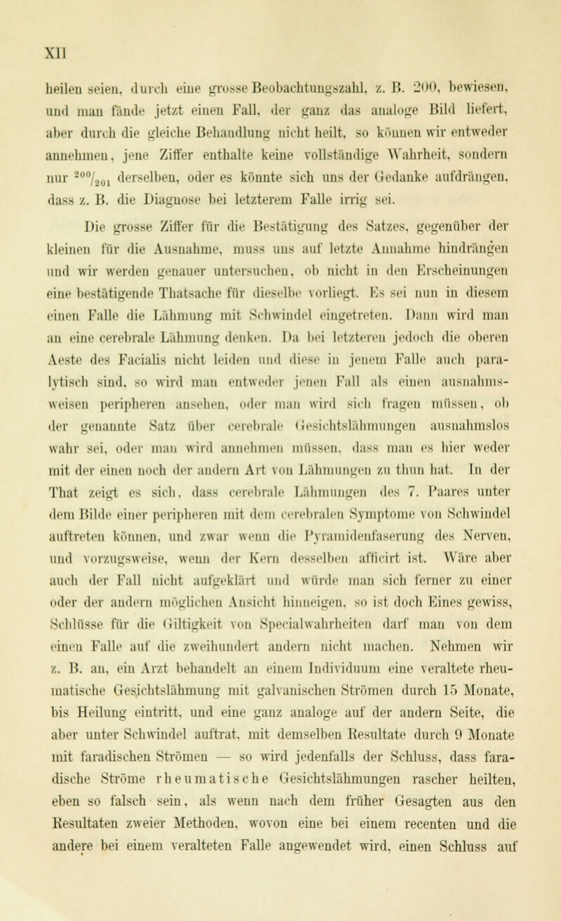 heilen seien, durch eine grosse Beobachtungszahl, /,. B. 200, bewiesen, und mau fände jetzt einen Fall, der ganz das analoge Bild liefert, aber durch die gleiche Behandlung nicht heilt, so können wir entweder annehmen, jene Ziffer enthalte keine vollständige Wahrheit, sondern nur 2U0/2U1 derselben, oder es könnte sich uns der Gedanke aufdrängen, dass z. B. die Diagnose bei letzterem Falle irrig sei. Die grosse Ziffer für die Bestätigung des Satzes, gegenüber der kleinen für die Ausnahme. mUBS uns auf letzte Annahme hindrangen uml wir werden genauer untersuchen, ob nicht in den Erscheinungen eine bestätigende Thateache für dieselbe vorliegt. Es sei nun in diesem einen Falle die Lähmung mit Schwindel eingetreten. Dann wird man au eine cerebrale Lähmung denken. Da bei letzteren jedoch die oberen Aesto des Facialis nicht leiden und diese in jenem Falle auch para- lytisch sind, sii wird mau entweder jenen Fall als einen ausnahms- weise!! peripheren ansehen, oder man wird sich fragen müssen, ob der genannte Satz über cerebrale Gesichtslähmungen ausnahmslos wahr sei, oder man wird annehmen müssen, dass man es hier weder mit der einen noch der andern Art von Lähmungen zu thun hat. In der Thai zeigl es sich, dass cerebrale Lähmungen des 7. Paares unter dem Hilde einer peripheren mit dein cerebralen Symptome viiii Schwindel auftreten können, und zwar wenn die Pyramidenfaserung des Nerven, und vorzugsweise, wenn der Kern desselben afficirl ist. Ware aber auch der Fall nicht aufgeklärt und würde man sich ferner zu einer oder der andern möglichen Ansicht hinneigen, so ist doch Eines gewiss, Schlüsse für die Giftigkeit von Specialwahrheiten darf man von dem einen Falle auf die zweihundert andern nicht machen. Nehmen wir z. B. au, ein Arzt behandelt an einem Individuum eine veraltete rheu- matische Gesichtslähmung mit galvanischen Strömen durch 15 Monate, bis Heilung eintritt, und eine ganz analoge auf der andern Seite, die aber unter Schwindel auftrat, mit demselben Resultate durch 9 Monate mit faradischen Strömen --so wird jedenfalls der Schluss, dass fara- dische Ströme rheumatische Gesichtslähmungen rascher heilten, eben so falsch sein. als wenn nach dem früher Gesagten aus den Resultaten zweier Methoden, wovon eine bei einem recenten und die andere bei einem veralteten Falle angewendet wird, einen Schluss auf