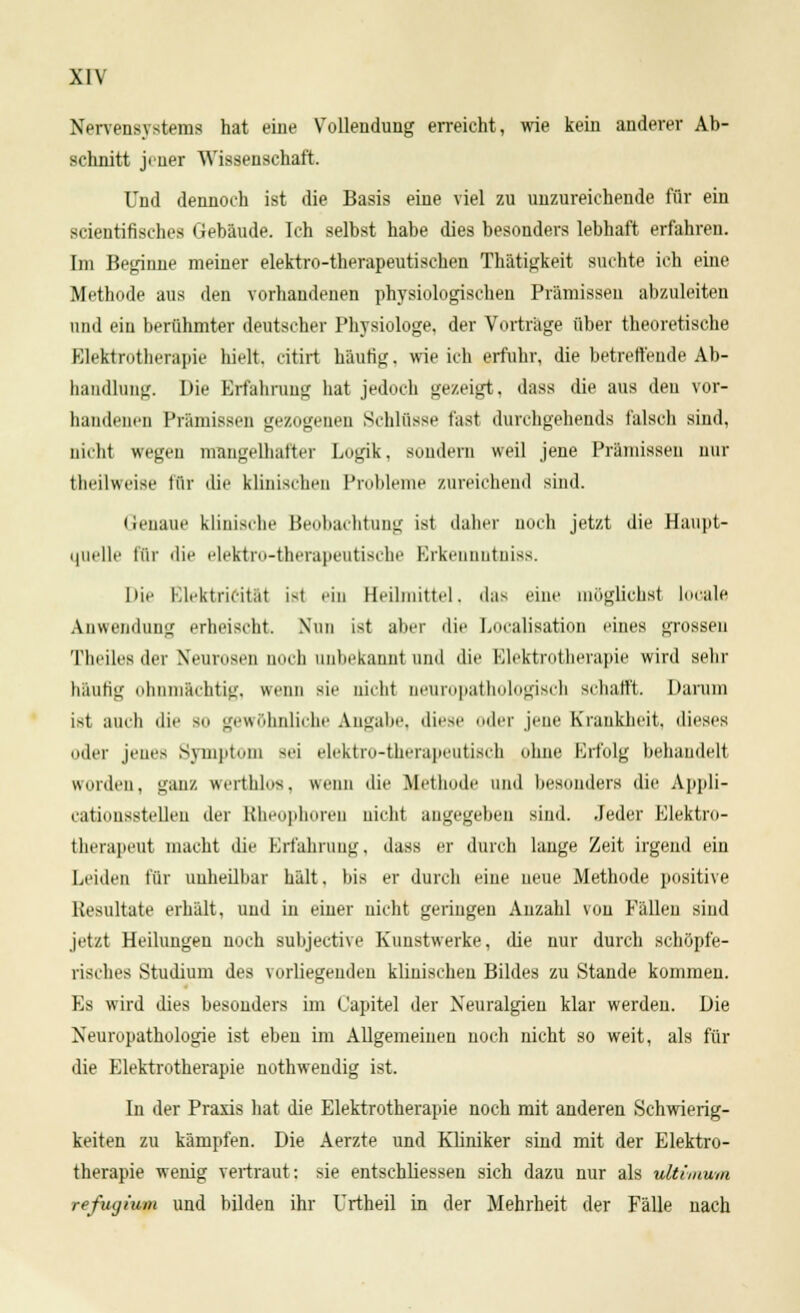 Nervensystems hat eine Vollendung erreicht, wie kein anderer Ab- schnitt jener Wissenschaft. Und dennoch ist die Basis eine viel zu unzureichende für ein scientifischcs Gebäude. Ich selbst habe dies besonders lebhaft erfahren. Im Beginne meiner elektro-therapeutischen Thätigkeit suchte ich eine Methode aus den vorhandenen physiologischen Prämissen abzuleiten und ein berühmter deutscher Physiologe, der Vorträge über theoretische Elektrotherapie hielt, citirt häutig, wie ich erfuhr, die betreffende Ab- handlung. Die Erfahrung hat jedoch gezeigt, dass die aus den vor- handenen Prämissen gezogenen Schlüsse fast durchgehends falsch sind, nicht wegen mangelhafter Logik, sondern weil jene Prämissen nur theilweise für die klinischen Probleme zureichend sind. Genaue klinische Beobachtung ist daher noch jetzt die Haupt- quelle für die elektro-therapeutische Erkennntniss. Die Elektricität i>t ein Heilmittel, das eine möglichst looale Anwendung erheischt Nim ist aber die Localisation eines grossen Theiles der Neurosen noch anbekannt und die Elektrotherapie wird sehr häufig ohnmächtig, wenn sie nicht aeuropathologisch schafft. Darum ist auch die sii gewöhnliche Angabe, diese oder jene Krankheit, dieses oder jenes Symptom Sei elektro-therapeutisch ohne Erfolg behandelt «forden, ganz werthlos, wenn die Methode und besonders die Appli- eatimisstellen der Bheophoren nicht angegeben sind. .Jeder Elektro- therapeut macht die Erfahrung, dass er durch lange Zeit irgend ein Leiden für unheilbar hält. bis er durch eine neue Methode positive Resultate erhält, und in einer nicht geringen Anzahl von Fällen sind jetzt Heilungen noch subjective Kunstwerke, die nur durch schöpfe- risches Studium des vorliegenden klinischen Bildes zu Stande kommen. Es wird dies besonders im Capitel der Neuralgien klar werden. Die Neuropathologie ist eben im Allgemeinen noch nicht so weit, als für die Elektrotherapie nothwendig ist. In der Praxis hat die Elektrotherapie noch mit anderen Schwierig- keiten zu kämpfen. Die Aerzte und Kliniker sind mit der Elektro- therapie wenig vertraut: sie entschliessen sich dazu nur als ultimum refugium und bilden ihr Urtheil in der Mehrheit der Fälle nach