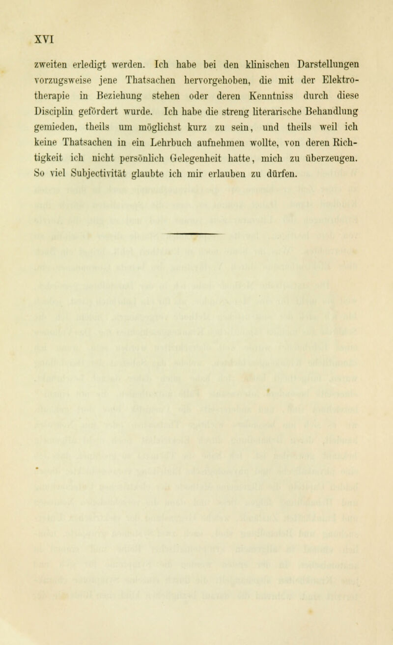 zweiten erledigt werden. Ich habe bei den klinischen Darstellungen vorzugsweise jene Thatsachen hervorgehoben, die mit der Elektro- therapie in Beziehung stehen oder deren Kenntuiss durch diese Disciplin gefordert wurde. Ich habe die streng literarische Behandlung gemieden, theils um möglichst kurz zu sein, und theils weil ich keine Thatsachen in ein Lehrbuch aufnehmen wollte, von deren Rich- tigkeit ich nicht persönlich Gelegenheit hatte, mich zu überzeugen. So viel Subjectivität glaubte ich mir erlauben zu dürfen.