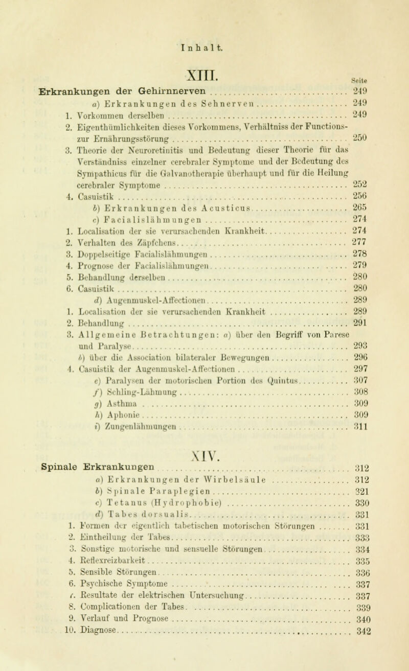 \TTT AJ1J' Seite Erkrankungen der Gehirnnerven 249 a) Erkrankungen des Sehnerven 249 1. Vorkommeu derselben '-49 2. Eigentümlichkeiten dieses Vorkommens, Verhiiltniss der Functions- zur Ernährungsstörung 250 3. Theorie der Neuroretiuitis und Bedeutung dieser Theorie für das Verständniss einzelner cerebraler Symptome und der Bcdentnng des Synlpathicns für die Galvanotherapie überhaupt und für die Heilung cerebraler Symptome 252 4. Casuistik 256 b) Erkrankungen des Acusti cua 265 ■ i l'.i i■ i ;i 1 i - lii hm ungen 274 1. Localisation di r sie verursachenden Krankheit 274 2. Verhalten des Zäpfchens 277 ilislalimungen 278 4. ProgiiDM di i F.ii■iali.-lahmungen 279 5. Behandlung derselben 280 6. Casuistik 280 d) Augcnnjuski 1-All'<< tiiiii n 289 1. Localisatiori der sie verursachenden Krankheit 289 2. Behandlung 291 3. Allgemeine Betrachtungen: <n über den Begriff von Parese und Paralyse 293 i) über die Association bilateraler Bewegungen 296 4. Casuistik der Augenmuskel-Affectionen . 297 • F'arah < n ilei eben Portion des Quintus 307 äi hling-Lähmnng 308 g) Asthma 309 h) Aphonie 309 i) Zungenlähmungen 311 XIV. Spinale Erkrankungen ;;i2 a) Erkrankungen der Wirbelsäule 312 6) Spinale Paraplegien 321 • Tetanns (Hydrophobie) 330 et) Tabes dorsnalis 331 1. Formen der eigentlich tabetischen motorischen Störungen 331 2. Eintheilung der Tabes 333 3. Sonstigi motorische und Bensnelle .Störungen 334 4. Reflexreizbarkeit 335 5. Sensible Störungen 336 6. Psychische Symptome 337 c. Piesultate der elektrischen Untersuchung 337 8. Oomplicationen der Tabes 339 9. Verlauf und Prognose 340