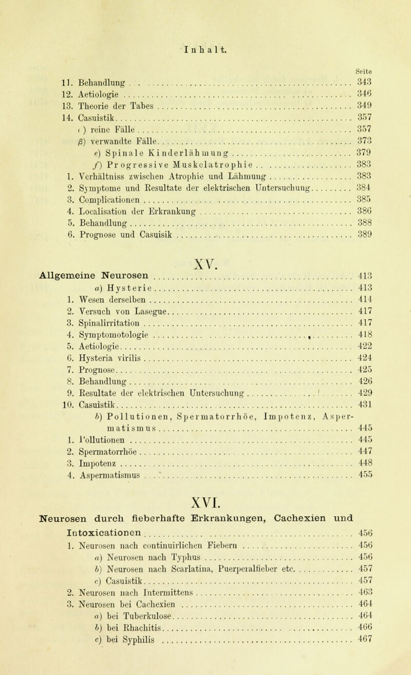 Seite 11. Behandlung 343 12. Aetiologie 346 13. Theorie der Tahes 349 14. Casuistik 357 i ) reine Fälle 357 ß) verwandte Fälle 373 e) Spinale Kinderlähmung 379 /) Pr ogressive Muskelatrophie 383 1. Verhältniss zwischen Atrophie und Lähmung 383 2. Symptome und Resultate der elektrischen Untersuchung 384 3. Complicationen 385 4. Localisation der Erkrankung 38G 5. Behandlung 388 6. Prognose und Casuisik 389 XV. Allgemeine Neurosen 413 a) Hysterie 413 1. Wesen derselben 414 2. Versuch von Lasegue 417 3. Spinalirritation 417 4. Symptomotologie , 418 5. Aetiologie 422 C. Hysteria virilis 424 7. Prognose 425 8. Behandlung 426 9. Resultate der elektrischen Untersuchung ! 429 10. Casuistik 431 h) Pollutionen, Spermatorrhöe, Impotenz, Asper- matismus 445 1. Pollutionen 445 2. Spermatorrhöe 447 3. Impotenz , 448 4. Aspermatismus . . .' 455 XVI. Neurosen durch fieberhafte Erkrankungen, Cachexien und Intoxicationen 456 1. Neurosen nach continuirlichen Fiebern 456 «) Neurosen nach Typhus 456 h) Neurosen nach Scarlatina, Puerperalfieber etc 457 c) Casuistik 457 2. Neurosen nach Intermittens 463 3. Neurosen bei Cachexien 464 a) bei Tuberkulose 464 b) bei Rhachitis 466 c) bei Syphilis 467