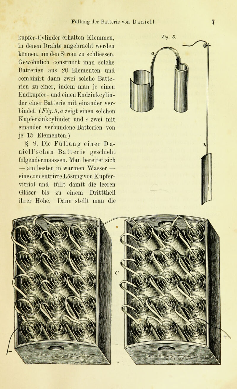 Füllung der Batterie von Daniell. kupfer-Cylinder erhalten Klemmen, in denen Drähte angebracht werden können, um den Strom zu schliessen. Gewöhnlich construirt mau solche Batterien aus 20 Elementen und combinirt dann zwei solche Batte- rien zu einer, indem man je einen Endkupfer- und einen Endzinkcylin- der einer Batterie mit einander ver- bindet. (Fig.3,a zeigt einen solchen Kupferzinkcylinder und c zwei mit einander verbundene Batterien von je 15 Elementen.) §. 9. Die Füllung einer D a- niell'schen Batterie geschieht folgendermaassen. Man bereitet sieb — am besten in warmen Wasser — eineconcentrirte Lösung von Kupfer- vitriol und füllt damit die leeren Gläser bis zu einem Dritttheil ihrer Höhe. Dann stellt man die Kg. 3.