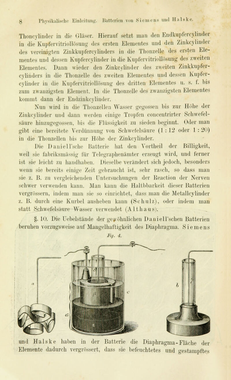 i,l Balske. Thoncylinder in die Gläser. Hierauf setzt man den Endkupfercyiinder in die Kupfervitriollösiuig des ersten Elementes und Jen Zinkcylinder des vereinigten Zinkkupfercylinders in die Thonzelle des ersten Ele- mentes und dessen Kupfercyünder in die Kupfervitriollösurig des zweiten Elementes. Dann wieder den Zinkcylinder des zweiten Zinkkupfer- cylinders in die Thonzelle des zweiten Elementes und dessen Kupfef- cyünder in die Kupfervitriollösung des dritten Elementes u. s. t. bis zum zwanzigsten Element. In die Thonzelle des zwanzigsten Elementes kommt dann der Endzinkn linder. Nun wird in die Thonzellen Wasser gegossen bis zur Höhe der Zinkcylinder and dann werden einige Tropfen concentrirter Schwefel- säure hinzugegossen, bis die Flüssigkeit zu sieden beginnt. Oder man gibt eine bereitete Verdünnung von Schwefelsäure (1 : 12 oder 1 : 20) in die Thonzellen bis zur Hebe der Zinkcylinder. Die Daniell'sche Batterie hat den Yortheil der Billigkeit, weil sie fabriksmassig für Telegraphenämter erzeugt wird, und ferner ist sie leicW zu bandhaben. Dieselbe verändert sich jedoch, besonders wenn sie bereits einige Zeit gebraucht ist, sehr rasch, so dass man sie z. B. zu vergleichenden Untersuchungen der Reaction der Nerven schwer verwenden kann. Man kann die Haltbbarkeit dieser Batterien vergrössern, indem man sie so einrichtet, dass man die Metallcylinder z. It. durch eine Kurbel ausheben kann (Schulz), oder indem man statt Sehuefrl.Miure Wasser verwendet (ALthaus). §. 10, Die Oebelst&nde der gewöhnlichen Daniell'schen Batterien beruhen vorzugsweise auf Mangelhaftigkeit des Diaphragma. Siemens Fig. 4. und Halske haben in der Batterie die Diaphragma-Fläche der Elemente dadurch vergrössert, dass sie befeuchtetes und gestampftes