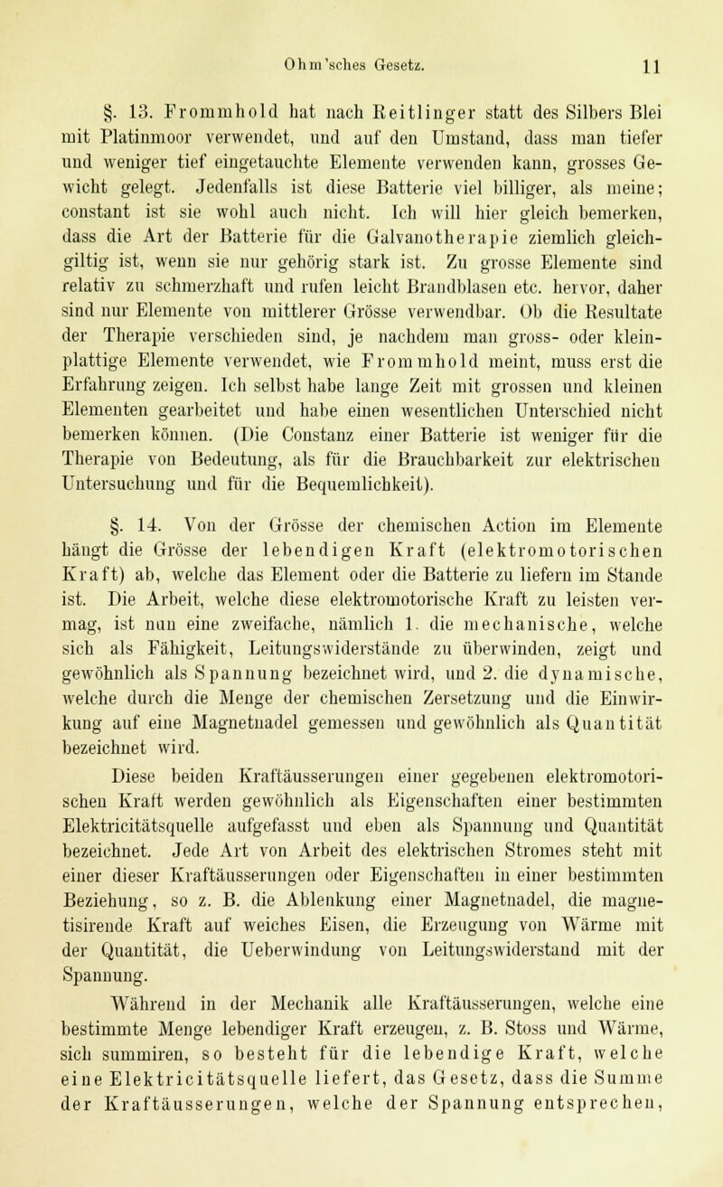§. 13. Frommhold hat nach Eeitlinger statt des Silbers Blei mit Platinmoor verwendet, und auf den Umstand, dass man tiefer und weniger tief eingetauchte Elemente verwenden kann, grosses Ge- wicht gelegt. Jedenfalls ist diese Batterie viel billiger, als meine; constant ist sie wohl auch nicht. Ich will hier gleich bemerken, dass die Art der Batterie für die Galvanotherapie ziemlich gleich- giltig ist, wenn sie nur gehörig stark ist. Zu grosse Elemente sind relativ zu schmerzhaft und rufen leicht Brandblasen etc. hervor, dabei- sind nur Elemente von mittlerer Grösse verwendbar. Ob die Resultate der Therapie verschieden sind, je nachdem man gross- oder klein- plattige Elemente verwendet, wie Frommhold meint, muss erst die Erfahrung zeigen. Ich selbst habe lange Zeit mit grossen und kleinen Elementen gearbeitet und habe einen wesentlichen Unterschied nicht bemerken können. (Die Constanz einer Batterie ist weniger für die Therapie von Bedeutung, als für die Brauchbarkeit zur elektrischen Untersuchung und für die Bequemlichkeit). §. 14. Von der Grösse der chemischen Action im Elemente hängt die Grösse der lebendigen Kraft (elektromotorischen Kraft) ab, welche das Element oder die Batterie zu liefern im Stande ist. Die Arbeit, welche diese elektromotorische Kraft zu leisten ver- mag, ist nun eine zweifache, nämlich 1. die mechanische, welche sich als Fähigkeit, Leitungswiderstände zu überwinden, zeigt und gewöhnlich als Spannung bezeichnet wird, und 2. die dynamische, welche durch die Menge der chemischen Zersetzung und die Einwir- kung auf eine Magnetnadel gemessen und gewöhnlich als Quantität bezeichnet wird. Diese beiden Kraftäusserungen einer gegebenen elektromotori- schen Kraft werden gewöhnlich als Eigenschaften einer bestimmten Elektricitätsquelle aufgefasst und eben als Spannung und Quantität bezeichnet. Jede Art von Arbeit des elektrischen Stromes steht mit einer dieser Kraftäusserungen oder Eigenschaften in einer bestimmten Beziehung, so z. B. die Ablenkung einer Magnetnadel, die magne- tisirende Kraft auf weiches Eisen, die Erzeugung von Wärme mit der Quantität, die Ueberwindung von Leitungswiderstand mit der Spannung. Während in der Mechanik alle Kraftäusserungen, welche eine bestimmte Menge lebendiger Kraft erzeugen, z. B. Stoss und Wärme, sich summiren, so besteht für die lebendige Kraft, welche eine Elektricitätsquelle liefert, das Gesetz, dass die Summe der Kraftäusserungen, welche der Spannung entsprechen,
