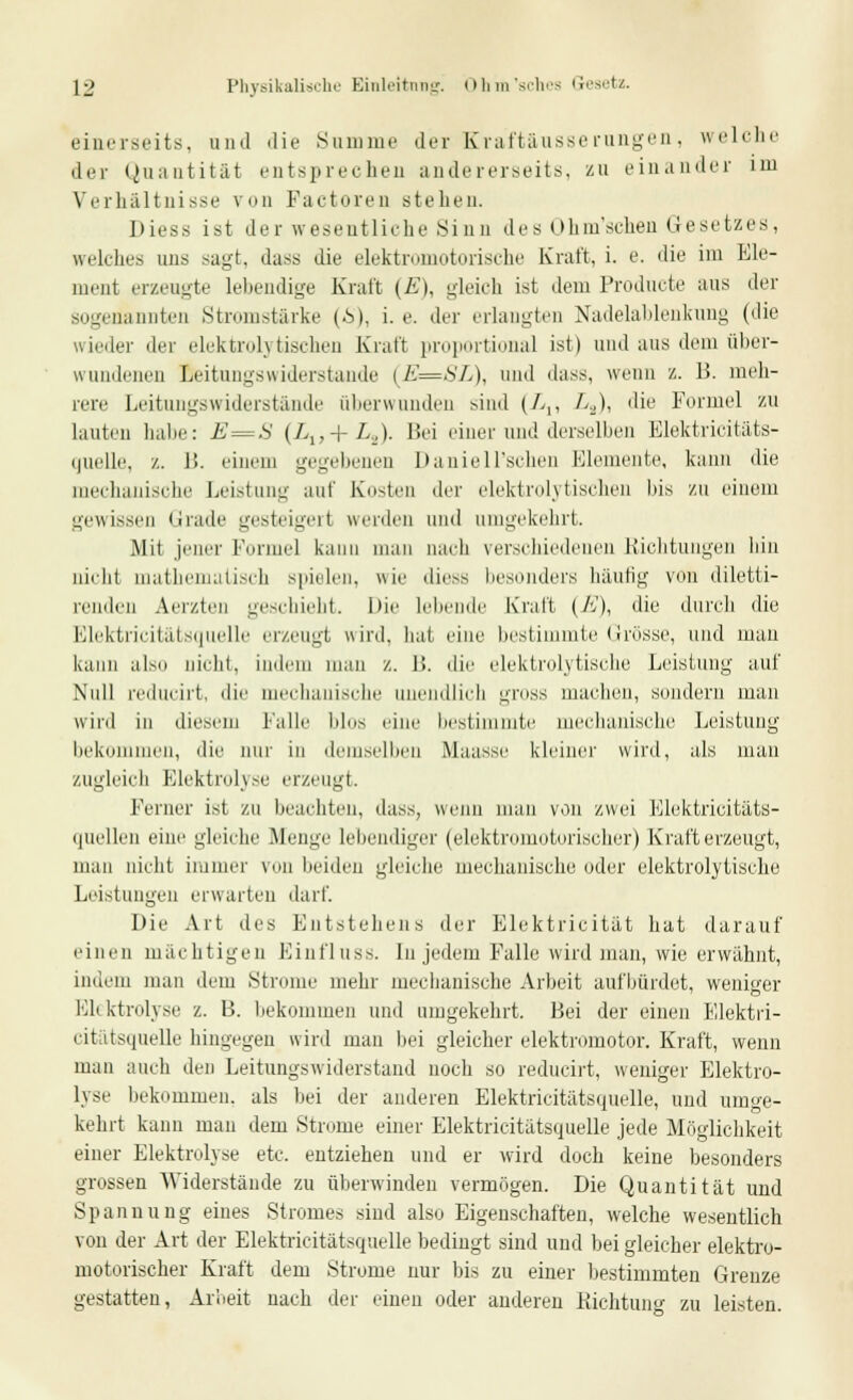 einerseits, nnd die Summe der Kraftäusserangen, welche der Quantität entsprechen andererseits, zu ein an der im Verhältnisse von Factoren stellen. Diess ist der wesentliche Sinn des Ohm'schen Gesetzes, welches uns sagt, das« die elektromotorische Kraft, i. e. die im Ele- ment erzeugte lebendige Kraft (jB), gleich ist dem Producte aus der sogenannten .Stromstärke (£), i. e. der erlangten Nadelablenkung (die wieder der elektrolytischen Kraft proportional ist) und aus dem über- wundenen Leitungswiderstände (E=SL), und dass, wenn z. B. meh- rere Leitungswiderstande überwunden sind (/>,, La), die Formel zu lauten habe: E=S (/>,,+ L.X Bei einer und derselben Elektricitäts- quelle, /.. 1!. einem gegebenen Daniell'schen Elemente, kann die mechanische Leistung auf Kosten der elektrolytischen bis zu einem gewissen Grade gesteigert werden und umgekehrt. Mit jener Formel kann man nach verschiedenen Richtungen bin nicht mathematisch spielen, wie diess besonders häufig von diletti- renden Aerzten geschieht. Die lebende Kraft (E), die durch die Blektricitätsquelle erzeugt wird, hat eine bestimmte Grösse, und mau kann also nicht, indem man /.. 1!. die elektrolytische Leistung auf Null reducirt, die mechanische unendlich gross machen, sondern man wird in diesem Falle blos eine bestimmte mechanische Leistung bekommen, die nur in demselben Maasse kleiner wird, als man zugleich Elektrolyse erzeugt. Ferner ist zu beachten, dass, wenn man von zwei Elektrioitäts- i|uellen eine gleiche .Menge lebendiger (elektromotorischer) Krafterzeugt, man nicht immer von beiden gleiche mechanische oder elektrolytische Leistungen erwarten darf. Die Art des Entstehens der Elektricität hat darauf einen mächtigen Einfluss. In jedem Falle wird man, wie erwähnt, indem man dem Strome mehr mechanische Arbeit aufbürdet, weniger Elektrolyse z. B. bekommen und umgekehrt. Bei der einen Elektri- citätsquelle hingegen wird man bei gleicher elektromotor. Kraft, wenn man auch den Leitungswiderstand noch so reducirt, wenige)- Elektro- lyse bekommen, als bei der anderen Elektricitätsquelle, und umge- kehrt kann man dem Strome einer Elektricitätsquelle jede Möglichkeit einer Elektrolyse etc. entziehen und er wird doch keine besonders grossen Widerstände zu überwinden vermögen. Die Quantität und Spannung eines Stromes sind also Eigenschaften, welche wesentlich von der Art der Elektricitätsquelle bedingt sind und bei gleicher elektro- motorischer Kraft dem Strome nur bis zu einer bestimmten Grenze gestatten, Arbeit nach der einen oder anderen Richtung zu leisten.