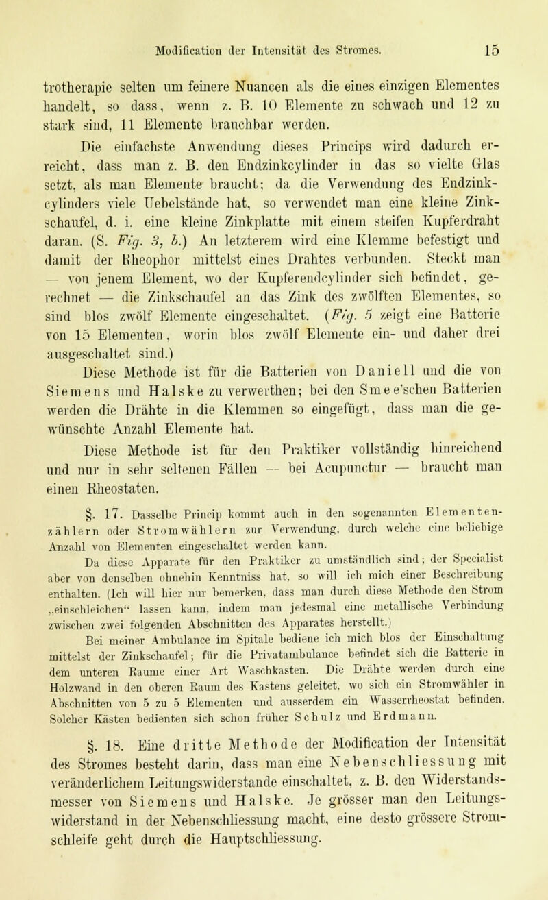 trotherapie selten um feinere Nuancen als die eines einzigen Elementes handelt, so dass, wenn z. B. lü Elemente zu schwach und 12 zu stark sind, 11 Elemente brauchbar werden. Die einfachste Anwendung dieses Princips wird dadurch er- reicht, dass man z. B. den Endzinkcylinder in das so vielte Glas setzt, als man Elemente braucht; da die Verwendung des Endzink- cylinders viele Uebelstände hat, so verwendet man eine kleine Zink- schaufel, d. i. eine kleine Zinkplatte mit einem steifen Kupferdraht daran. (S. Fig. 3, b.) An letzterem wird eine Klemme befestigt und damit der Kheophor mittelst eines Drahtes verbunden. Steckt man — von jenem Element, wo der Kupferendcylinder sich befindet, ge- rechnet — die Zinkschaufel an das Zink des zwölften Elementes, so sind blos zwölf Elemente eingeschaltet. (Fig. 5 zeigt eine Batterie von 15 Elementen, worin blos zwölf Elemente ein- und daher drei ausgeschaltet sind.) Diese Methode ist für die Batterien von Daniell und die von Siemens und Halske zu verwerthen; bei den Smee'schen Batterien werden die Drähte in die Klemmen so eingefügt, dass man die ge- wünschte Anzahl Elemente hat. Diese Methode ist für den Praktiker vollständig hinreichend und nur in sehr seltenen Fällen -- bei Acupunctur — braucht man einen Rheostaten. §. 17. Dasselbe Princip kommt auch in den sogenannten Elementen- zählern oder Strom Wählern zur Verwendung, durch welche eine beliebige Anzahl von Elementen eingeschaltet werden kann. Da diese Apparate für den Praktiker zu umständlich sind; der Specialist aber von denselben ohnehin Kenntniss hat, so will ich mich einer Beschreibung enthalten. (Ich will hier nur bemerken, dass man durch diese Methode den Strom „einschleichen lassen kann, indem man jedesmal eine metallische Verbindung zwischen zwei folgenden Abschnitten des Apparates herstellt.) Bei meiner Ambulance im Spitale bediene ich mich blos der Einschaltung mittelst der Zinkschaufel; für die Privatambulance befindet sich die Batterie in dem unteren Räume einer Art Waschkasten. Die Drähte werden durch eine Holzwand in den oberen Raum des Kastens geleitet, wo sich ein Stromwähler in Abschnitten von 5 zu 5 Elementen und ausserdem ein Wasserrheostat befinden. Solcher Kästen bedienten sieh schon früher Schulz und Erdmann. §. 18. Eine dritte Methode der Modiflcation der Intensität des Stromes besteht darin, dass man eine Nebenschliessung mit veränderlichem Leitungswiderstande einschaltet, z. B. den Widerstands- messer von Siemens und Halske. Je grösser man den Leitungs- widerstand in der Nebenschliessung macht, eine desto grössere Strom- schleife geht durch die Hauptschliessung.