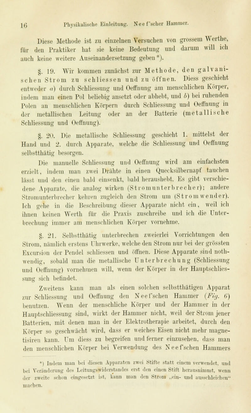 1(; Physikalische Einleitung. Nee f scher Hammer. Diese Methode ist zu einzelnen Versuchen von grossein Werthe, für den Praktiker hat sie keine Bedeutung und darum will ich auch keine weitere Auseinandersetzung geben*). £. 19. Wir kommen zunächst zur Methode, den galvani- schen Strom zu seh Hessen und zu öffnen. Diess geschieht entweder «) durch Schliessung und Oeffnung am menschlichen Körper, indem man einen Pol beliebig ansetzt oder abliebt, und l>) bei ruhenden Polen an menschlichen Körpern durch Schliessung und Oeffnung in der metallischen Leitung oder an der Batterie (metallische Schliessung und Oeffnung). §. 20. Die metallische Schliessung geschieht 1. mittelst der Hand and 2. durch Apparate, welche die Schliessung und Oeffnung selbstthätig besorgen. Dir manuelle Schliessung und Oeffnung wird am einfachsten erzielt, indem man zwei Drähte in einen Quecksilbernapf tauchen l,i, i und den einen bald einsenkt, bald heraushebt. Es gibt verschie- dene Apparate, die analog wirken (Stromunterbrecher); andere Stromunterbrecher keinen zugleich den Strom um (Stromwender). I«•]) gehe in die Beschreibung dieser Apparate nicht ein, weil ich ihnen keinen Werth \'üv die Praxis zuschreibe und ich die Unter- brechung immer am menschlichen Körper vornehme. 5;. 21. Selbstthätig unterbrechen zweierlei Vorrichtungen den Strom, nämlich erstens Uhrwerke, welche den Strom nur bei der grössten Excursion der Pendel schliessen and öffnen. Diese Apparate sind not- wendig, sobald man die metallische Unterbrechung (Schliessung und Oeffnung) vornehmen will, wenn der Körper in der Hauptschlies- sung sich befindet. Zweitens kann man als einen solchen selbsttätigen Apparat zur Schliessung und Oeffnung den Neefsehen Hammer (Fig. 6) benutzen. Wenn der menschliche Körper und der Hammer in der Hauptschliessung sind, wirkt der Hammer nicht, weil der Strom jener Batterien, mit denen man in der Elektrotherapie arbeitet, durch den Körper so geschwächt wird, dass er weiches Eisen nicht mehr magne- tisireu kann. Um diess zu begreifen und ferner einzusehen, dass man den menschlichen Körper hei Verwendung des Neef sehen Hammers *| Indem man bei diesen Apparaten zwei Stifte statt einem verwendet, und bei Veränderung des Leitungswiderstandes erst den einen Stift herausnimmt, wenn der zweite sehen eingesetzt ist. kann mau den StfoiB „ein- und ausschleichen machen.