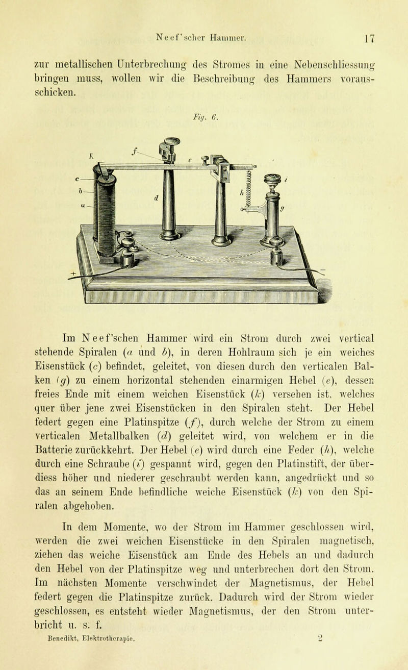 zur metallischen Unterbrechung des Stromes in eine Nebenschliessung bringen muss, wollen wir die Beschreibung des Hammers voraus- schicken. Fig. 6. Im N e e f'sehen Hammer wird ein Strom durch zwei vertical stehende Spiralen (« und b), in deren Hohlraum sich je ein weiches Eisenstück (c) befindet, geleitet, von diesen durch den verticalen Bal- ken Ig) zu einem horizontal stehenden einarmigen Hebel (e), dessen freies Ende mit einem weichen Eisenstück (k) versehen ist, welches quer über jene zwei Eisenstücken in den Spiralen steht. Der Hebel federt gegen eine Platinspitze (/), durch welche der Strom zu einem verticalen Metallbalken (d) geleitet wird, von welchem er in die Batterie zurückkehrt. Der Hebel (e) wird durch eine Feder (/<), welche durch eine Schraube («') gespannt wird, gegen den Platinstift, der über- diess höher und niederer geschraubt werden kann, angedrückt und so das an seinem Ende befindliche weiche Eisenstück (k) von den Spi- ralen abgehoben. In dem Momente, wo der Strom im Hammer geschlossen wird, werden die zwei weichen Eisenstücke in den Spiralen magnetisch, ziehen das weiche Eisenstück am Ende des Hebels an und dadurch den Hebel von der Platinspitze weg und unterbrechen dort den Strom. Im nächsten Momente verschwindet der Magnetismus, der Hebel federt gegen die Platinspitze zurück. Dadurch wird der Strom wieder geschlossen, es entsteht wieder Magnetismus, der den Strom unter- bricht u. s. f. Benedikt. Elektrotherapie. 2