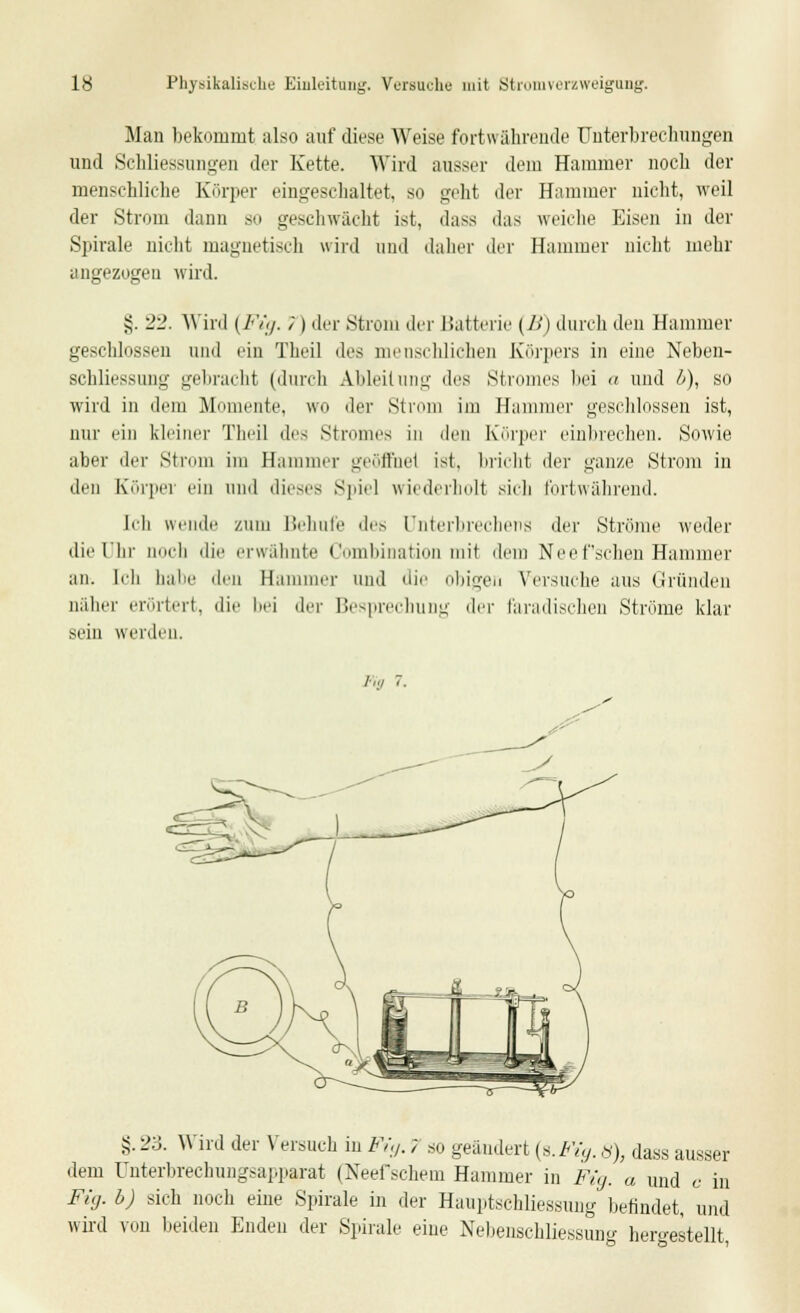 Man bekommt also auf diese Weise fortwährende Unterbrechungen und Schliessungen der Kette. Wird ausser dem Hammer noch der menschliche Körper eingeschaltet, so geht der Hammer nicht, weil der Strom dann so geschwächt ist, dass das weiche Eisen in der Spirale nicht magnetisch wird und daher der Hammer nicht mehr angezogen wird. §. 22. Wird (Fig. ~<) der Strom der Batterie (B) durch den Hammer geschlossen und ein Theil des menschlichen Körpers in eine Neben- schliessung gebracht (durch Ableitung des Stromes bei a und b), so wird in dem Momente, wo der Strom im Hammer geschlossen ist, nur ein kleiner Theil des Stromes in den Körper einbrechen. Sowie aber der Strom im Hammer geöffnet ist. bricht der ganze Strom in den Körper ein und dieses Spiel wiederholt sieb fortwährend. Ich wende zum Behufe dc> Unterbrechers der Ströme weder die Uhr noch die erwähnte Combination mit dem Neef sehen Hammer an. Ich habe den Bammer und die obigen Versuche aus Gründen näher erörtert, die bei der Besprechung der faradischen Ströme klar sein werden. Inj 7. $.'2o. Wird der Versuch in Fi, </. 7 so geändert (s.Fig. 8), dass ausser dem ünterbrechungsapparat (Neefschein Hammer in Fig. a und c in Fig. b) sich noch eine Spirale in der Hauptschliessung befindet, und wird von beiden Enden der Spirale eine Nebenschliessung hergestellt,