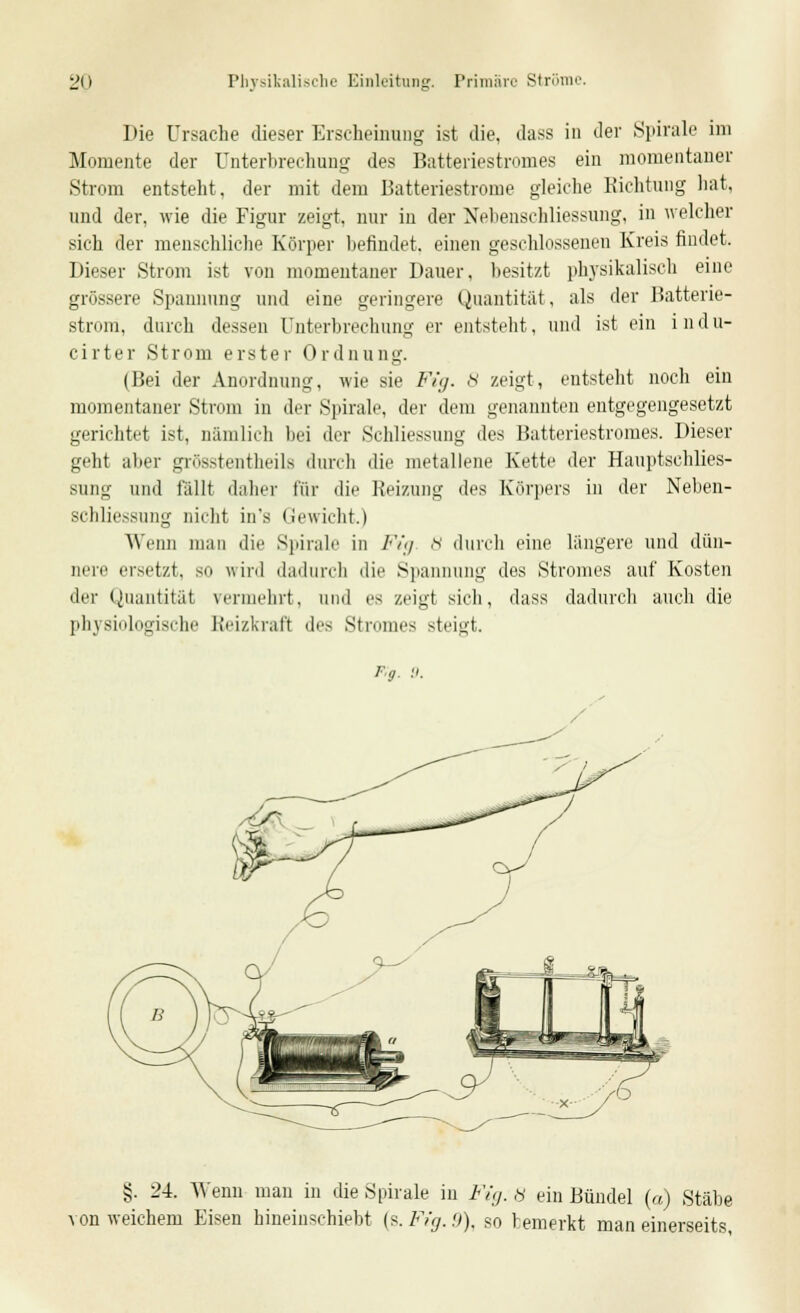 Die Ursache dieser Erscheinung ist die, dass in der Spirale im Momente der Unterbrechung des Batteriestromes ein momentaner Strom entsteht, der mit dem Batteriestrome gleiche Richtung hat, und der, wie die Figur zeigt, nur in der NebenscWiessung, in welcher sich der menschliche Körper befindet, einen geschlossenen Kreis findet. Dieser Strom ist von momentaner Dauer, besitzt physikalisch eine grössere Spannung und eine geringere Quantität, als der Batterie- strom, durch dessen Unterbrechung er entsteht, und ist ein i n d u- cirter Strom erster Ordnung. (Bei der Anordnung, wie sie Fig. 8 zeigt, entsteht noch ein momentaner Strom in der Spirale, der dem genannten entgegengesetzt gerichtet ist, nämlich bei der Schliessung des Batteriestromes. Dieser geht aber grösstentheils durch die metallene Kette der Hauptsehlies- Bung und fällt daher für die Reizung des Körpers in der Neben- schliessung nicht in's Gewicht.) Wenn mau die Spirale in Fig 8 durch eine längere und dün- nere ersetzt, so wird dadurch die Spannung des Stromes auf Kosten der Quantität vermehrt, und es zeigt sich, dass dadurch auch die physiologische Reizkrafl des Stromes steigt. f;9. 9. §. 24. Wenn man in die Spirale in lu,j. 8 ein Bündel («) Stäbe von weichem Eisen hineinschiebt {s.Fig.9), so bemerkt man einerseits,