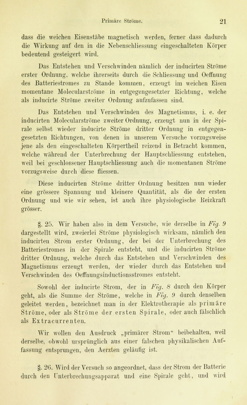 dass die weichen Eisenstäbe magnetisch werden, ferner dass dadurch die Wirkung auf den in die Nebenschliessung eingeschalteten Körper bedeutend gesteigert wird. Das Entstehen und Verschwinden nämlich der inducirten Ströme erster Ordnung, welche ihrerseits durch die Schliessung und Oefmung des Batteriestromes zu Stande kommen, erzeugt im weichen Eisen momentane Molecularströme in entgegengesetzter Richtung, welche als inducirte Ströme zweiter Ordnung aufzufassen sind. Das Entstehen und Verschwinden des Magnetismus, i. e. der inducirten Molecularströme zweiter Ordnung, erzeugt nun in der Spi- rale selbst wieder inducirte Ströme dritter Ordnung in entgegen- gesetzten Richtungen, von denen in unserem Versuche vorzugsweise jene als den eingeschalteten Körpertheil reizend in Betracht kommen, welche während der Unterbrechung der Hauptschliessuug entstehen, weil bei geschlossener Hauptschliessung auch die momentanen Ströme vorzugsweise durch diese fliessen. Diese inducirten Ströme dritter Ordnung besitzen nun wieder eine grössere Spannung und kleinere Quantität, als die der ersten Ordnung und wie wir sehen, ist auch ihre physiologische Reizkraft grösser. §. 25. Wir haben also in dem Versuche, wie derselbe in Fig. 9 dargestellt wird, zweierlei Ströme physiologisch wirksam, nämlich den inducirten Strom erster Ordnung, der bei der Unterbrechung des Batteriestromes in der Spirale entsteht, und die inducirten Ströme dritter Ordnung, welche durch das Entstehen und Verschwinden des Magnetismus erzeugt werden, der wieder durch das Entstehen und Verschwinden des Oeffnuugsinductionsstromes entstellt. Sowohl der inducirte Strom, der in Fig. 8 durch den Körper geht, als die Summe der Ströme, welche in Fig. 9 durch denselben geleitet werden, bezeichnet man in der Elektrotherapie als primäre Ströme, oder als Ströme der ersten Spirale, oder auch fälschlich als Extracurrenten. Wir wollen den Ausdruck „primärer Strom beibehalten, weil derselbe, obwobl ursprünglich aus einer falschen physikalischen Auf- fassung entsprungen, den Aerzten geläufig ist. §. 26. Wird der Versuch so angeordnet, dass der Strom der Batterie durch den Unterbrechungsapparat und eine Spirale geht, und wird