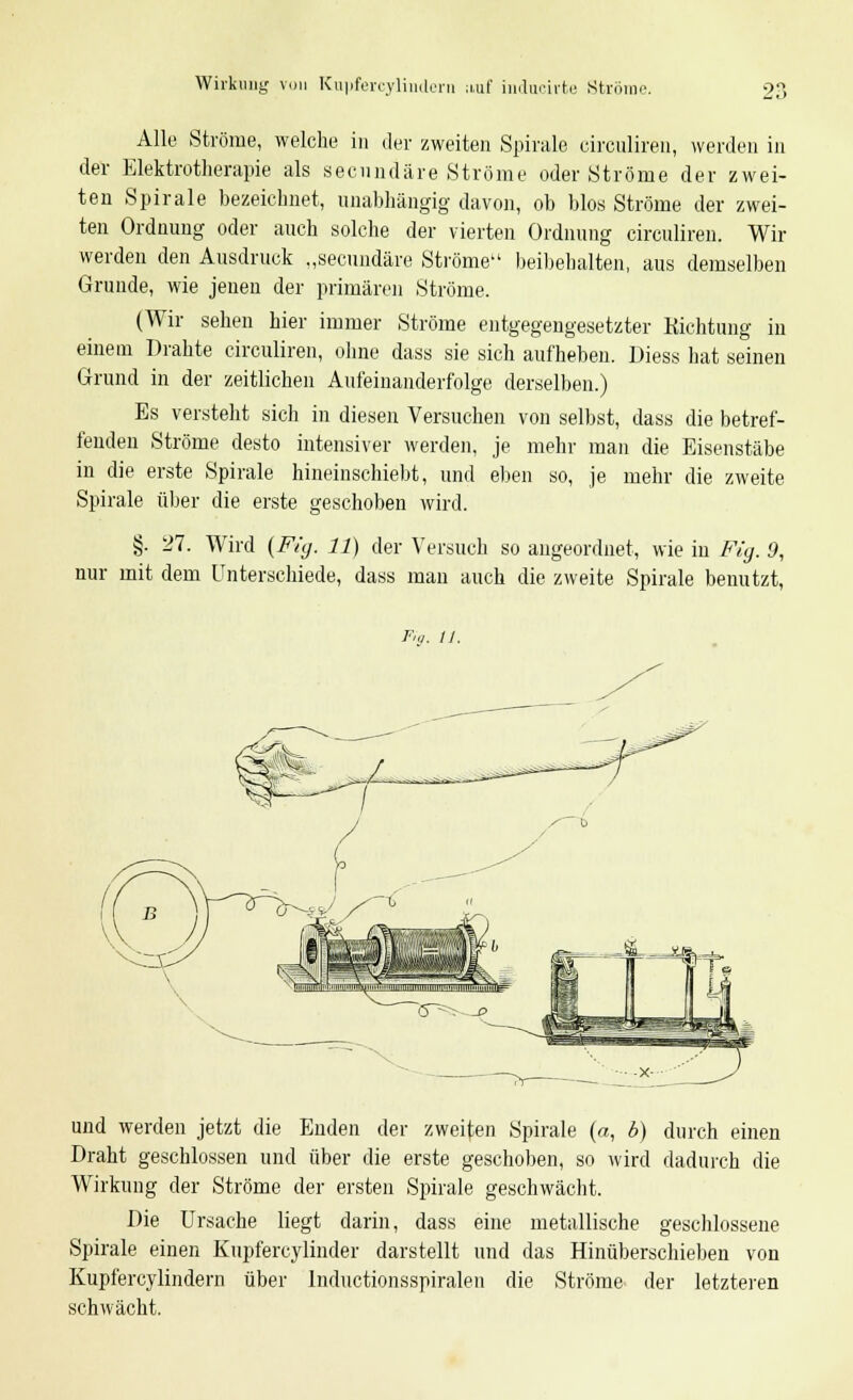 Wirkung von Kuyfercylindern auf indacirte Ströme Alle Ströme, welche in der zweiten Spirale circuliren, werden in der Elektrotherapie als secnndäre Ströme oder Ströme der zwei- ten Spirale bezeichnet, unabhängig davon, ob blos Ströme der zwei- ten Ordnung oder auch solche der vierten Ordnung circuliren. Wir werden den Ausdruck „secundäre Ströme beibehalten, aus demselben Grunde, wie jenen der primären Ströme. (Wir sehen hier immer Ströme entgegengesetzter Richtung in einem Drahte circuliren, ohne dass sie sich aufheben. Diess hat seinen Grund in der zeitlichen Aufeinanderfolge derselben.) Es versteht sich in diesen Versuchen von selbst, dass die betref- fenden Ströme desto intensiver werden, je mehr man die Eisenstäbe in die erste Spirale hineinschiebt, und eben so, je mehr die zweite Spirale über die erste geschoben wird. §. 27. Wird (Fig. 11) der Versuch so angeordnet, wie in Fig. 9, nur mit dem Unterschiede, dass man auch die zweite Spirale benutzt, Fig. 11. und werden jetzt die Enden der zweiten Spirale (a, b) durch einen Draht geschlossen und über die erste geschoben, so wird dadurch die Wirkung der Ströme der ersten Spirale geschwächt. Die Ursache liegt darin, dass eine metallische geschlossene Spirale einen Kupfercylinder darstellt und das Hinüberschieben von Kupfercylindern über Inductionsspiralen die Ströme der letzteren schwächt.