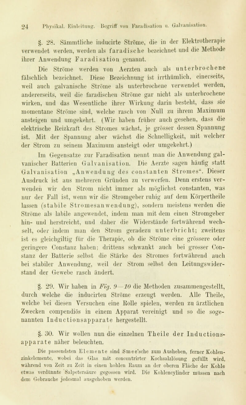 §. 28. Sämmtliche indueirte Ströme, die in der Elektrotherapie verwendet werden, werden als faradische bezeichnet und die Methode ihrer Anwendung Faradisation genannt. Die Ströme werden von Aerzten auch als unterbrochene fälschlich bezeichnet. Diese Bezeichnung- ist irrthümlich, einerseits, weil auch galvanische Ströme als unterbrochene verwendet werden, andererseits, weil die faradischen Ströme gar nicht als unterbrochene wirken, und das Wesentliche ihrer Wirkung darin besteht, dass sie momentane Ströme sind, welche rasch von Null zu ihrem Maximum ansteigen und umgekehrt. (Wir haben früher auch gesehen, dass die elektrische Reizkraft des Stromes wächst, je grösser dessen Spannung ist. Mit der Spannung aber wächst die Schnelligkeit, mit welcher der Strom zu seinem Maximum ansteigt oder umgekehrt.) Im Gegensatze zur Faradisation nennt man die Anwendung gal- vanischer Batterien Galvanisation. Die Aerzte sagen hantig statt Galvanisation „Anwendung des constanten Stromes. Dieser Ausdruck ist aus mehreren Gründen zu verwerfen. Denn erstens ver- wenden wir den Strom nicbt immer als möglichst constanten, was nur der Fall ist, wenn wir die Stromgeber ruhig auf dem Körpertheile lassen (stabile Stromesanwendung), sondern meistens werden die Ströme als labile angewendet, indem man mit dem einen Stromgeber hin- und berstreicht, und daher die Widerstände fortwährend wech- selt, oder inde an den Strom geradezu unterbricht; zweitens ist es gleichgiltig für die Therapie, ob die Ströme eine grössere oder geringere l'onstanz haben: drittens schwankt auch bei grosser Con- stauz der Batterie selbst die Stärke des Stromes fortwährend auch bei stabiler Anwendung, weil der Strom selbst den Leitungswider- stand der Gewebe rasch ändert. §. 29. Wir halien in Fig. '.) —10 die Methoden zusammengestellt, durch welche die inducirteu Ströme erzeugt werden. Alle Theile, welche bei diesen Versuchen eine Rolle spielen, werden zu ärztlichen Zwecken compendiös in einem Apparat vereinigt und so die soge- nannten Inductionsapparate hergestellt. §. '60. Wir wollen nun die einzelnen Theile der Inductions- apparate näher beleuchten. Die passendsten Elemente sind Smee'sche zum Ausheben, ferner Kohlen- zinkelemente, wobei das Glas mit concentrirter Kochsalzlösung gefüllt wird, während von Zeit zu Zeit in einen hohlen Raum an der oberen Fläche der Kohle etwas verdünnte Salpetersäure gegossen wird. Die Kohlencylinder müssen nach dem liebrauche jedesmal ausgehoben werden.
