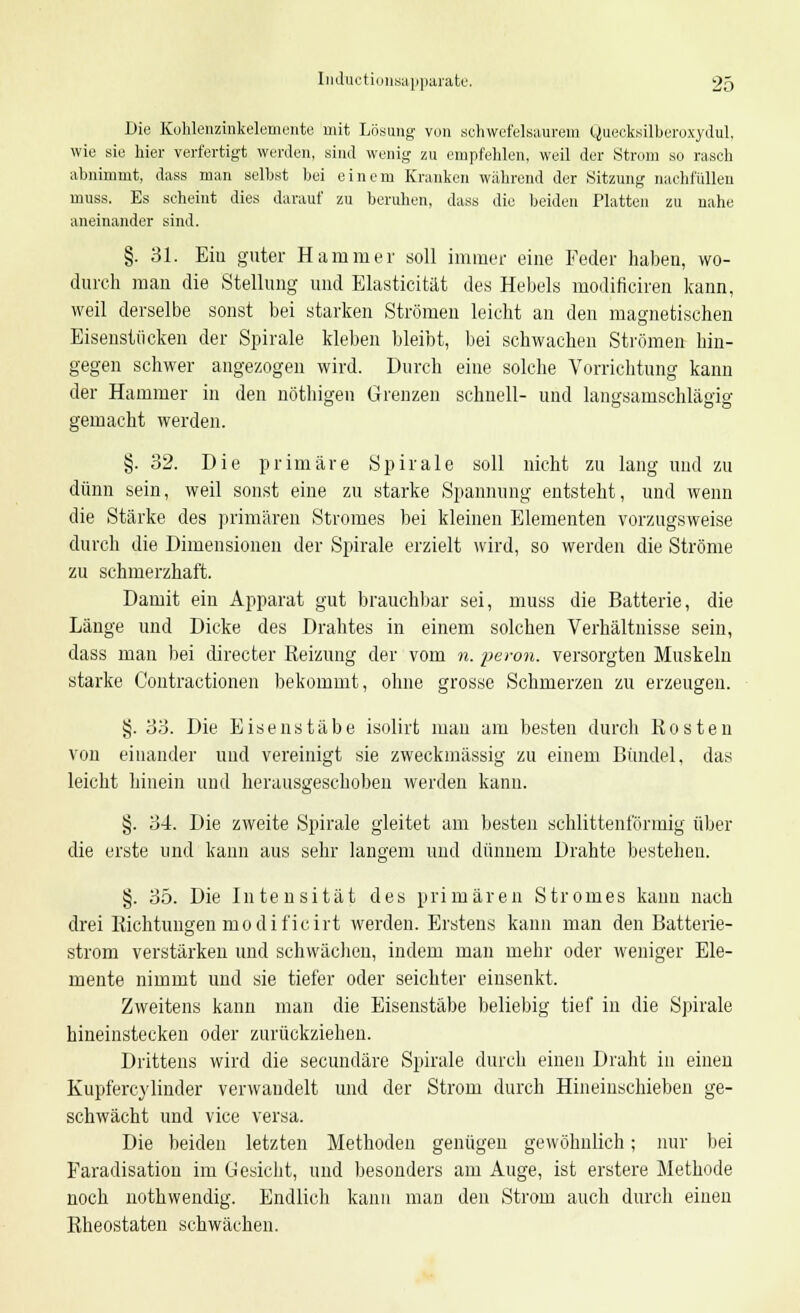 Die Kohlenzinkelemente mit Lösung von schwefelsaurem Quecksilberoxydul, wie sie liier verfertigt werden, sind wenig zu empfehlen, weil der Strom so rasch abnimmt, dass man selbst bei einem Kranken während der Sitzung nachfüllen muss. Es seheint dies darauf zu beruhen, dass die beiden Platten zu nahe aneinander sind. §. 31. Eiu guter Hammer soll immer eine Feder haben, wo- durch mau die Stellung und Elasticität des Hebels modificiren kann, weil derselbe sonst bei starken Strömen leicht an den magnetischen Eisenstiicken der Spirale kleben bleibt, bei schwachen Strömen hin- gegen schwer angezogen wird. Durch eine solche Vorrichtung kann der Hammer in den nötliigen Grenzen schnell- und langsamschlägig gemacht werden. §.32. Die primäre Spirale soll nicht zu lang und zu dünn sein, weil sonst eine zu starke Spannung entsteht, und wenn die Stärke des primären Stromes bei kleinen Elementen vorzugsweise durch die Dimensionen der Spirale erzielt wird, so werden die Ströme zu schmerzhaft. Damit ein Apparat gut brauchbar sei, muss die Batterie, die Länge und Dicke des Drahtes in einem solchen Verhältnisse sein, dass man bei directer Reizimg der vom n. peron. versorgten Muskeln starke Contractionen bekommt, ohne grosse Schmerzen zu erzeugen. §. 33. Die Eisenstäbe isolirt mau am besten durch Kosten von einander und vereinigt sie zweckmässig zu einem Bündel, das leicht hinein und herausgeschoben werden kann. §. 34. Die zweite Spirale gleitet am besten schlitteniormig über die erste und kann aus sehr langem und dünnem Drahte bestehen. §. 35. Die Intensität des primären Stromes kann nach drei Richtungen modit'icirt werden. Erstens kann man den Batterie- strom verstärken und schwächen, indem man mehr oder weniger Ele- mente nimmt und sie tiefer oder seichter einsenkt. Zweitens kann man die Eisenstäbe beliebig tief in die Spirale hineinstecken oder zurückziehen. Drittens wird die secundäre Spirale durch einen Draht in einen Kupfercylinder verwandelt und der Strom durch Hineinschieben ge- schwächt und vice versa. Die beiden letzten Methoden genügen gewöhnlich; nur bei Faradisation im Gesicht, und besonders am Auge, ist erstere Methode noch uothwendig. Endlich kann man den Strom auch durch einen Rheostaten schwächen.