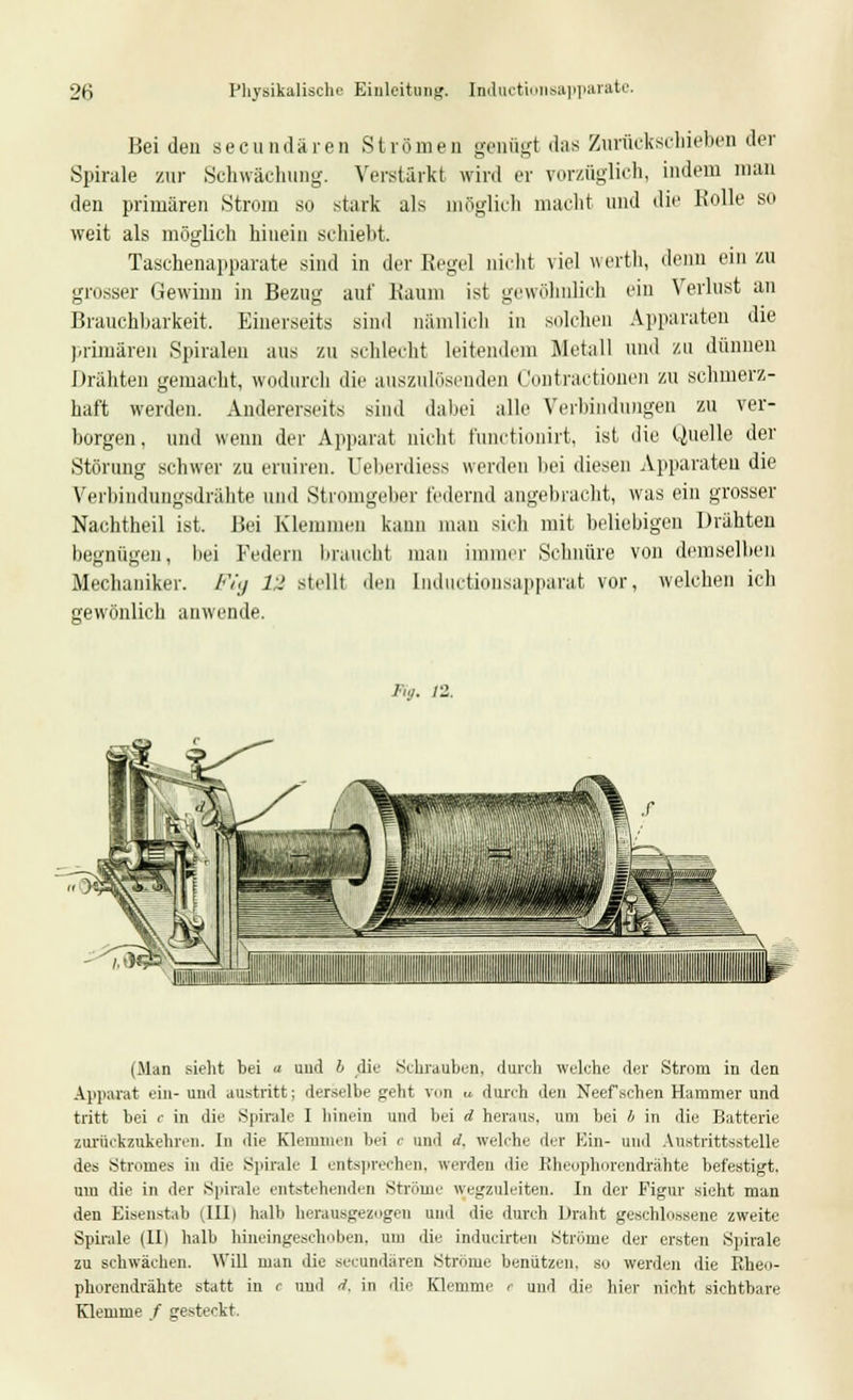 Beiden seeundären Strömen genügt das Zurückschieben der Spirale zur Schwächung. Verstärkt wird er vorzüglich, indem man den primären Strom so stark als möglich macht und die Rolle so weit als möglich hinein schiebt. Taschenapparate sind in der Eegel nicht viel werth, denn ein zu grosser Gewinn in Bezug auf Raum ist gewöhnlich ein Verlust an Brauchbarkeit. Einerseits sind nämlich in solchen Apparaten die primären Spiralen aus zu schlecht leitendem Metall und zu dünnen Drähten gemacht, wodurch die auszulösenden Contractionen zu schmerz- haft werden. Andererseits sind dabei alle Verbindungen zu ver- borgen, und wenn der Apparat nicht funetionirt, ist die (Quelle der Störung schwer zu eruiren. Ueberdiess werden bei diesen Apparaten die Verbindungsdrähte und Stromgeber federnd angebracht, was ein grosser Nachtheil ist. Bei Klemmen kann man sich mit beliebigen Drähten begnügen, bei Federn braucht mau immer Schnüre von demselben Mechaniker. /•'/./ 12 stellt den Inductionsapparat vor, welchen ich gewönlich anwende. /•;./. n. (Man sieht bei « und b die Schrauben, durch welche der Strom in den Apparat ein- und austritt: derselbe geht y,,n u durch den Neef'schen Hammer und tritt bei c in die Spirale I hinein und bei d heraus, um bei b in die Batterie zurückzukehren. In die Klemmen bei <■ and d. welche der Ein- and Austrittsstelle des Stromes in die Spirale 1 entsprechen, werden die Rheophorendrähte befestigt. um die in der Spirale entstehenden .Ströme wegzuleiteu. In der Figur sieht man den Eisenstab (III) halb herausgezogen und die durch Draht geschlossene zweite Spirale (IIl halb hineingeschoben, um die inducirten Ströme der ersten Spirale zu schwächen. Will man die seeundären Strome benützen, so werden die Rheo- phorendrähte statt in c und d, in die Klemme r und die hier nicht sichtbare Klemme / gesteckt.