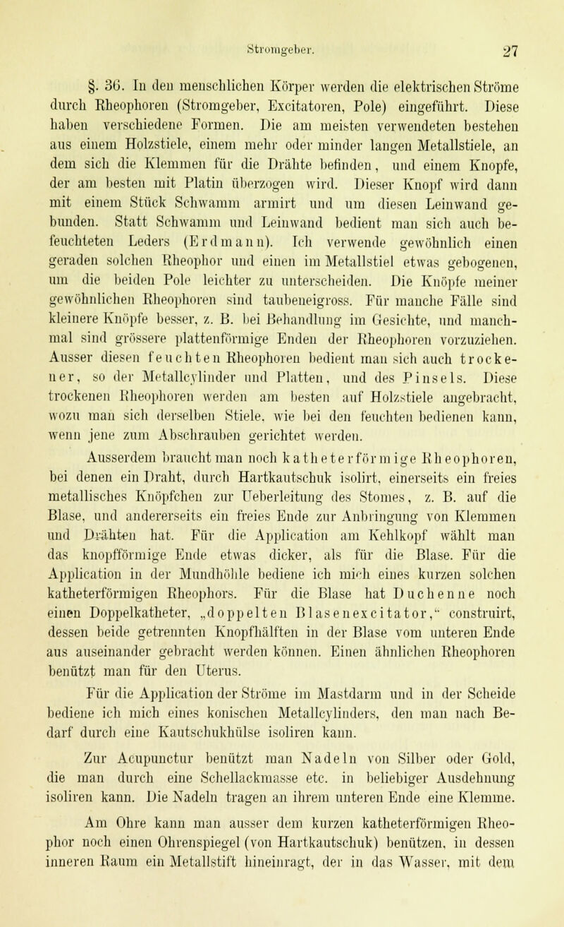 §. 36. In den menschlichen Körper werden die elektrischen Ströme durch Kheophoren (Stromgeber, Excitatoren, Pole) eingeführt. Diese haben verschiedene Formen. Die am meisten verwendeten bestehen aus einem Holzstiele, einem mehr oder minder langen Metallstiele, an dem sich die Klemmen für die Drähte befinden, und einem Knopfe, der am besten mit Platin überzogen wird. Dieser Knopf wird dann mit einem Stück Schwamm armirt und um diesen Leinwand ge- bunden. Statt Schwamm und Leinwand bedient man sich auch be- feuchteten Leders (Erdmann). Ich verwende gewöhnlich einen geraden solchen Rheophor und einen im Metallstiel etwas gebogenen, um die beiden Pole leichter zu unterscheiden. Die Knöpfe meiner gewöhnlichen Rheophoren sind taubeneigross. Für manche Fälle sind kleinere Knöpfe besser, z. B. bei Behandlung im Gesichte, und manch- mal sind grössere plattenförmige Enden der Rheophoren vorzuziehen. Ausser diesen feuchten Rheophoren bedient man sich auch trocke- ner, so der Metalle vlinder und Platten, und des Pinsels. Diese trockenen Rheophoren werden am besten auf Holzstiele angebracht, wozu man sich derselben Stiele, wie bei den feuchten bedienen kann, wenn jene zum Abschrauben gerichtet werden. Ausserdem braucht man noch katheterförmige Rheophoren, bei denen ein Draht, durch Hartkautschuk isolirt, einerseits ein freies metallisches Knöpfchen zur Ueberleitung des Stomes, z. B. auf die Blase, und andererseits ein freies Ende zur Anbringung von Klemmen und Drahten hat. Für die Application am Kehlkopf wählt man das knopfförmige Ende etwas dicker, als für die Blase. Für die Application in der Mundhöhle bediene ich mich eines kurzen solchen katheterförmigen Rheophors. Für die Blase hat Duchenne noch einen Doppelkatheter, „doppelten Blasenexcitator, construirt, dessen beide getrennten Knopfhälften in der Blase vom unteren Ende aus auseinander gebracht werden können. Einen ähnlichen Rheophoren benützt man für den Uterus. Für die Application der Ströme im Mastdarm und in der Scheide bediene ich mich eines konischen Metallcylinders, den man nach Be- darf durch eine Kautschukhülse isoliren kann. Zur Acupunctur benützt man Nadeln von Silber oder Gold, die man durch eine Schellackmasse etc. in beliebiger Ausdehnung isoliren kann. Die Nadeln tragen an ihrem unteren Ende eine Klemme. Am Ohre kann man ausser dem kurzen katheterförmigen Rheo- phor noch einen Ohrenspiegel (von Hartkautschuk) benützen, in dessen inneren Raum ein Metallstift hineinragt, der in das Wasser, mit dem