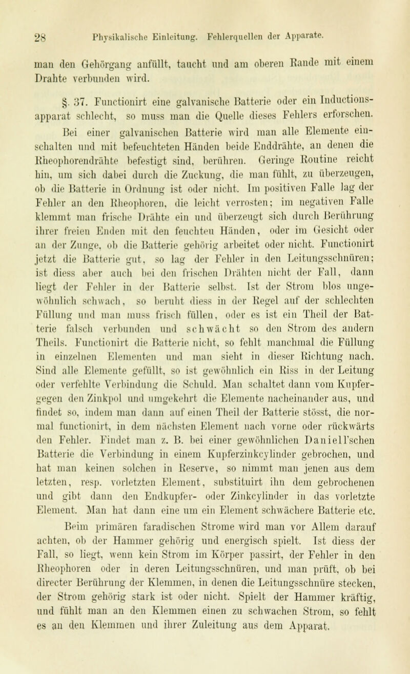 mau den Gehörgang anfüllt, taucht und am oberen Rande mit einem Drahte verbunden wird. §. 37. Functionirt eine galvanische Batterie oder ein Inductious- apparat schlecht, so muss man die Quelle dieses Fehlers erforschen. Bei einer galvanischen Batterie wird man alle Elemente ein- schalten und mit befeuchteten Händen beide Enddrähte, an denen die Rheophorendrähte befestigt sind, berühren. Heringe Routine reicht hin, um sich dabei durch die Zuckung, die man fühlt, zu überzeugen, oli die Batterie in Ordnung ist oder nicht. Im positiven Falle lag der Fehler an den Rheophoren, die leicht verrosten: im negativen Falle klemmt man frische Drähte ein und aberzeugt sich durch Berührung ihrer freien Enden mit den feuchten Händen, oder im (iesicht oder an der Zunge, ob die Batterie gehörig arbeitet oder nicht. Functionirt jetzt die Batterie gut, so lau' der Fehler in den Leitungsschnüren; ist diess aber auch bei den frischen Drähten nicht der Fall, dann liegt der Felder in der Batterie selbst. Ist der Strom blos unge- wöhnlich schwach, so beruht diess in der Regel auf der schlechten Füllung und man muss frisch füllen, oder es ist ein Theil der Bat- terie falsch verbunden und schwächt so den Strom des andern Theils. Functionirt die Batterie nicht, so fehlt manchmal die Füllung in einzelnen Elementen and man sieht in dieser Richtung nach. Sind alle Elemente gefüllt, so ist gewöhnlich ein Riss in der Leitung oder verfehlte Verbindung die Schuld. Man schaltet dann vom Kupfer- gegen den Zinkpol und umgekehrt die Elemente nacheinander aus, und findet so, indem man dann auf einen Theil der Batterie stösst, die nor- mal functionirt, in dem nächsten Element nach vorne oder rückwärts den Felder. Findet man z. B. bei einer gewöhnlichen DanieH'schen Batterie die Verbindung in eiuem Kupferzinkcyliuder gebrochen, und hat man keinen solchen in Reserve, so nimmt mau jenen aus dem letzten, resp. vorletzten Element, substituirt ihn dem gebrochenen und gibt dann den Endkupfer- oder Zinkcylinder in das vorletzte Element. Man hat dann eine um ein Element schwächere Batterie etc. Beim primären faradischeu Strome wird man vor Allem darauf achten, ob der Hammer gehörig und energisch spielt. Ist diess der Fall, so liegt, wenn kein Strom im Körper passirt, der Fehler in den Rheophoren oder in deren Leitungsschnüren, und man prüft, ob bei directer Berührung der Klemmen, in denen die Leitungsschnüre stecken, der Strom gehörig stark ist oder nicht. Spielt der Hammer kräftig, und fühlt man an den Klemmen einen zu schwachen Strom, so fehlt es an den Klemmen und ihrer Zuleitung aus dem Apparat.