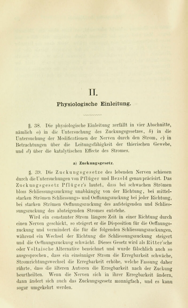 II. Physiologische Einleitung. §. 38. Hii' physiologische Einleitung zerfällt in vier Abschnitte, nämlich a) in die Untersuchung des Zuckungsgesetzes, b) in die Untersuchung der Modificationen der Nerven durch den Strom, c) in Betrachtungen üher die Leitungsfähigkeit «ler thierischen Gewebe, und d) über die katalytischen Effecte des Stromes. Mi Zackungsgesetz. §. 39. l>ie Zuckungsgesetze des lebenden Nerven schienen durch die Untersuchungen von Pflüger und Bezold genau präcisirt. Das Zuckungsgesetz Pflüger's lautet, dass bei schwachen Strömen bloss Schliessungszuckung unabhängig von der Richtung, bei mittel- starken Strömen Schliessungs- und Oeffuungszuckung bei jeder Richtung, bei starken Strömen Oefinnngszackung des aufsteigenden und Schlies- sungszuckung des absteigenden Stromes entstehe. Wird ein constauter Strom längere Zeit in einer Richtung durch eiuen Nerven geschickt, so steigert er die Disposition für die Oefthungs- zuckung und vermindert die für die folgenden Schliessungszuckungen, während ein Wechsel der Richtung die Schliessungszuckung steigert und die Oeffuungszuckung schwächt. Dieses Gesetz wird als Ritter'sche oder Voltaische Alternative bezeichnet und wurde fälschlich auch so ausgesprochen, dass ein einsinniger Strom die Erregbarkeit schwäche, Stromrichtungswechsel die Erregbarkeit erhöhe, welche Fassung daher rührte, dass die älteren Autoren die Erregbarkeit nach der Zuckung beurtheilten. Wenn die Nerven sich in ihrer Erregbarkeit ändern, dann ändert sich auch das Zuckungsgesetz mannigfach, und es kann sogar umgekehrt werden.
