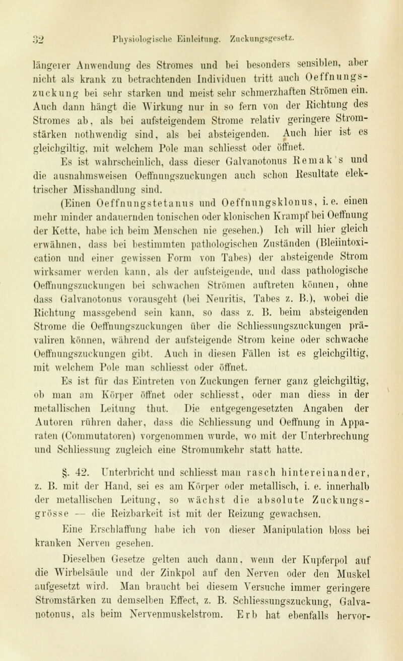 längerer Anwendung des Stromes und bei besonders sensiblen, aber nicht als krank zu betrachtenden Individuen tritt auch Oeffnungs- zuckung bei sehr starken und meist sehr schmerzhaften Strömen ein. Auch dann hangt die Wirkung nur in so fern von der Richtung des Stromes ab. als bei aufsteigendem Strome relativ geringere Strom- stärken nothwendig sind, als bei absteigenden. Auch hier ist es gleichgiltig, mit welchem Pole man schliesst oder öffnet. Es ist wahrscheinlich, dass dieser Galvanotonus Kemak's und die ausnahmsweisen Oeffnungszuckungen auch schon Resultate elek- trischer Misshandlung sind. (Einen Oeffnungstetanus und Oeffnungsklonus, i.e. einen mehr minder andauernden tonischen oder klonischen Krampf bei Oeffnung der Kette, habe ich beim Menschen nie gesehen.) Ich will hier gleich erwähnen, dass bei bestimmten pathologischen Zuständen (Bleiintoxi- cation und einer gewissen Form von Tabes) der absteigende Strom wirksamer werden kann, als der aufsteigende, und dass pathologische Oeffhungszuckungen bei schwachen Strömen auftreten können, ohne dass Galvanotonus vorausgeht (bei Neuritis, Tabes z. B.), wobei die Richtung massgebend sein kann, so dass ■/.. 15. beim absteigenden Strome die Oeffnungszuckungen aber die Schliessungszuckungen prä- valiren können, während der aufsteigende Strom keine oder schwache Oeffhungszuckungen gibt. Audi in diesen Fällen ist es gleichgiltig, mit welchem Pole man schliesst oder öffnet. Es ist für das Eintreten von Zuckungen ferner ganz gleichgiltig, ob man um Körper öffnet oder schliesst, oder man diess in der metallischen Leitung thut. Die entgegengesetzten Angaben der Autoren rühren daher, dass die Schliessung und Oeffnung in Appa- raten (Commutatoren) vorgenommen wurde, wo mit der Unterbrechung und Schliessung zugleich eine Stromumkehr statt hatte. §. 42. unterbricht und schliesst man rasch hintereinander, z. B. mit der Hand, sei es am Körper oder metallisch, i. e. innerhalb der metallischen Leitung, so wächst die absolute Zuckungs- gi össe — die Reizbarkeit ist mit der Reizung gewachsen. Eine Erschlaffung habe ich von dieser Manipulation bloss bei kranken Nerven gesehen. Dieselben Gesetze gelten auch dann, wenn der Kupferpol auf die Wirbelsäule und der Zinkpol auf den Nerven oder den Muskel aufgesetzt wird. Man braucht bei diesem Versuche immer geringere Stromstärken zu demselben Effect, z. B. Schliessungszuckung, Galva- potonus, als beim Nervenmuskelstrom. Erb hat ebenfalls hervor-
